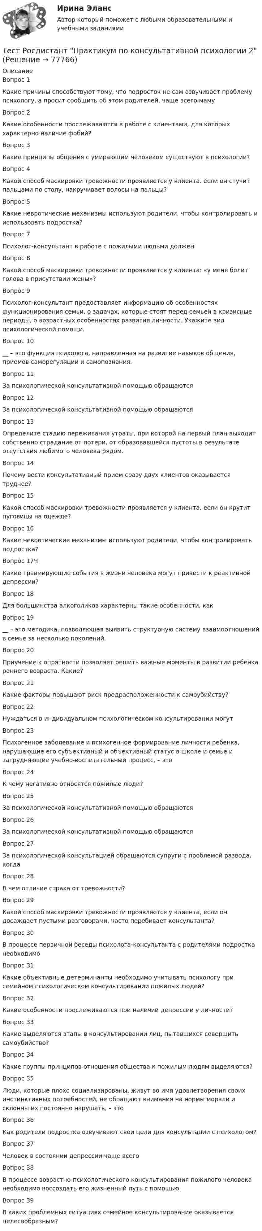      
            Описание
            Вопрос 1Какие причины способствуют тому, что подросток не сам озвучивает проблему психологу, а просит сообщить об этом родителей, чаще всего мамуВопрос 2Какие особенности прослеживаются в работе с клиентами, для которых характерно наличие фобий?Вопрос 3Какие принципы общения с умирающим человеком существуют в психологии?Вопрос 4Какой способ маскировки тревожности проявляется у клиента, если он стучит пальцами по столу, накручивает волосы на пальцы? Вопрос 5Какие невротические механизмы используют родители, чтобы контролировать и использовать подростка? Вопрос 7Психолог-консультант в работе с пожилыми людьми долженВопрос 8Какой способ маскировки тревожности проявляется у клиента: «у меня болит голова в присутствии жены»? Вопрос 9Психолог-консультант предоставляет информацию об особенностях функционирования семьи, о задачах, которые стоят перед семьей в кризисные периоды, о возрастных особенностях развития личности. Укажите вид психологической помощи. Вопрос 10__ – это функция психолога, направленная на развитие навыков общения, приемов саморегуляции и самопознания.Вопрос 11За психологической консультативной помощью обращаются Вопрос 12За психологической консультативной помощью обращаются Вопрос 13Определите стадию переживания утраты, при которой на первый план выходит собственно страдание от потери, от образовавшейся пустоты в результате отсутствия любимого человека рядом.Вопрос 14Почему вести консультативный прием сразу двух клиентов оказывается труднее?Вопрос 15Какой способ маскировки тревожности проявляется у клиента, если он крутит пуговицы на одежде?Вопрос 16Какие невротические механизмы используют родители, чтобы контролировать подростка? Вопрос 17ЧКакие травмирующие события в жизни человека могут привести к реактивной депрессии?Вопрос 18Для большинства алкоголиков характерны такие особенности, какВопрос 19__ – это методика, позволяющая выявить структурную систему взаимоотношений в семье за несколько поколений.Вопрос 20Приучение к опрятности позволяет решить важные моменты в развитии ребенка раннего возраста. Какие?Вопрос 21Какие факторы повышают риск предрасположенности к самоубийству?Вопрос 22Нуждаться в индивидуальном психологическом консультировании могут Вопрос 23Психогенное заболевание и психогенное формирование личности ребенка, нарушающие его субъективный и объективный статус в школе и семье и затрудняющие учебно-воспитательный процесс, – этоВопрос 24К чему негативно относятся пожилые люди? Вопрос 25За психологической консультативной помощью обращаются Вопрос 26За психологической консультативной помощью обращаются Вопрос 27За психологической консультацией обращаются супруги с проблемой развода, когдаВопрос 28В чем отличие страха от тревожности?Вопрос 29Какой способ маскировки тревожности проявляется у клиента, если он досаждает пустыми разговорами, часто перебивает консультанта? Вопрос 30В процессе первичной беседы психолога-консультанта с родителями подростка необходимоВопрос 31Какие объективные детерминанты необходимо учитывать психологу при семейном психологическом консультировании пожилых людей?Вопрос 32Какие особенности прослеживаются при наличии депрессии у личности?Вопрос 33Какие выделяются этапы в консультировании лиц, пытавшихся совершить самоубийство?Вопрос 34Какие группы принципов отношения общества к пожилым людям выделяются?Вопрос 35Люди, которые плохо социализированы, живут во имя удовлетворения своих инстинктивных потребностей, не обращают внимания на нормы морали и склонны их постоянно нарушать, – этоВопрос 36Как родители подростка озвучивают свои цели для консультации с психологом? Вопрос 37Человек в состоянии депрессии чаще всегоВопрос 38В процессе возрастно-психологического консультирования пожилого человека необходимо воссоздать его жизненный путь с помощьюВопрос 39В каких проблемных ситуациях семейное консультирование оказывается целесообразным?    
            
            
            Тест Росдистант Практикум по консультативной психологии 1Тест Росдистант Практикум по консультативной психологии 2Тест Росдистант Предпринимательская деятельность. Системный подход в управлении проектамиТест Росдистант Программирование на Java (Джава) 1Тест Росдистант Проектирование предприятий общественного питанияТест Росдистант Проектная деятельность 4Тест Росдистант Производственная санитария и гигиенаТест Росдистант МеханикаТЕСТ Росдистант Механика 1Тест Росдистант Общая и экспериментальная психологияТест Росдистант Объектно-ориентированное программирование на C++Тест Росдистант Организация и управление пожарной безопасностью 2Тест Росдистант Организация производства и обслуживания на предприятиях общественного питания 2Тест Росдистант Органическая химия 2