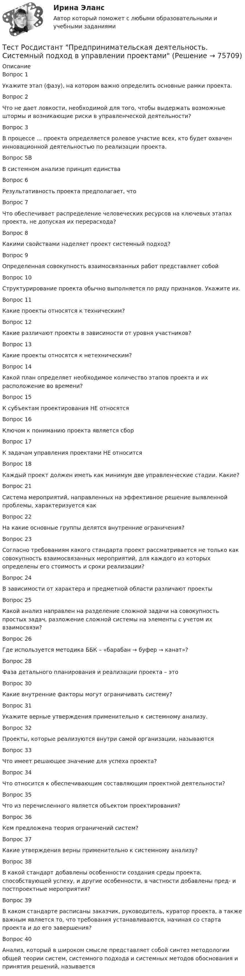      
            Описание
            Вопрос 1Укажите этап (фазу), на котором важно определить основные рамки проекта.Вопрос 2Что не дает ловкости, необходимой для того, чтобы выдержать возможные штормы и возникающие риски в управленческой деятельности?Вопрос 3В процессе ... проекта определяется ролевое участие всех, кто будет охвачен инновационной деятельностью по реализации проекта.Вопрос 5ВВ системном анализе принцип единстваВопрос 6Результативность проекта предполагает, чтоВопрос 7Что обеспечивает распределение человеческих ресурсов на ключевых этапах проекта, не допуская их перерасхода?Вопрос 8Какими свойствами наделяет проект системный подход?Вопрос 9Определенная совокупность взаимосвязанных работ представляет собойВопрос 10Структурирование проекта обычно выполняется по ряду признаков. Укажите их.Вопрос 11Какие проекты относятся к техническим?Вопрос 12Какие различают проекты в зависимости от уровня участников?Вопрос 13Какие проекты относятся к нетехническим?Вопрос 14Какой план определяет необходимое количество этапов проекта и их расположение во времени?Вопрос 15К субъектам проектирования НЕ относятсяВопрос 16Ключом к пониманию проекта является сборВопрос 17К задачам управления проектами НЕ относитсяВопрос 18Каждый проект должен иметь как минимум две управленческие стадии. Какие?Вопрос 21Система мероприятий, направленных на эффективное решение выявленной проблемы, характеризуется какВопрос 22На какие основные группы делятся внутренние ограничения?Вопрос 23Согласно требованиям какого стандарта проект рассматривается не только как совокупность взаимосвязанных мероприятий, для каждого из которых определены его стоимость и сроки реализации?Вопрос 24В зависимости от характера и предметной области различают проектыВопрос 25Какой анализ направлен на разделение сложной задачи на совокупность простых задач, разложение сложной системы на элементы с учетом их взаимосвязи?Вопрос 26Где используется методика ББК – «барабан → буфер → канат»?Вопрос 28Фаза детального планирования и реализации проекта – этоВопрос 30Какие внутренние факторы могут ограничивать систему?Вопрос 31Укажите верные утверждения применительно к системному анализу.Вопрос 32Проекты, которые реализуются внутри самой организации, называютсяВопрос 33Что имеет решающее значение для успеха проекта?Вопрос 34Что относится к обеспечивающим составляющим проектной деятельности?Вопрос 35Что из перечисленного является объектом проектирования?Вопрос 36Кем предложена теория ограничений систем?Вопрос 37Какие утверждения верны применительно к системному анализу?Вопрос 38В какой стандарт добавлены особенности создания среды проекта, способствующей успеху, и другие особенности, в частности добавлены пред- и постпроектные мероприятия?Вопрос 39В каком стандарте расписаны заказчик, руководитель, куратор проекта, а также важным является то, что требования устанавливаются, начиная со старта проекта и до его завершения?Вопрос 40Анализ, который в широком смысле представляет собой синтез методологии общей теории систем, системного подхода и системных методов обоснования и принятия решений, называется   
            
            
            Тест Росдистант Практикум по консультативной психологии 2Тест Росдистант Предпринимательская деятельность. Системный подход в управлении проектамиТест Росдистант Программирование на Java (Джава) 1Тест Росдистант Проектирование предприятий общественного питанияТест Росдистант Проектная деятельность 4Тест Росдистант Производственная санитария и гигиенаТест Росдистант Производственные и технологические рискиТЕСТ Росдистант Механика 1Тест Росдистант Общая и экспериментальная психологияТест Росдистант Объектно-ориентированное программирование на C++Тест Росдистант Организация и управление пожарной безопасностью 2Тест Росдистант Организация производства и обслуживания на предприятиях общественного питания 2Тест Росдистант Органическая химия 2Тест Росдистант Оценка стоимости бизнеса (продвинутый уровень)