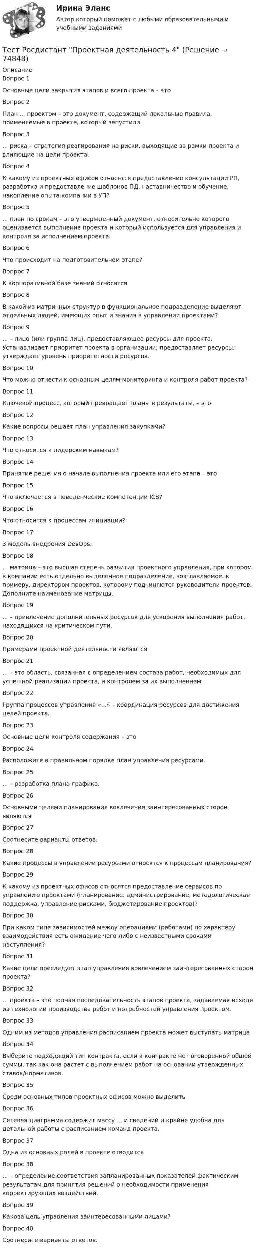      
            Описание
            Вопрос 1Основные цели закрытия этапов и всего проекта – этоВопрос 2План ... проектом – это документ, содержащий локальные правила, применяемые в проекте, который запустили.Вопрос 3... риска – стратегия реагирования на риски, выходящие за рамки проекта и влияющие на цели проекта.Вопрос 4К какому из проектных офисов относятся предоставление консультации РП, разработка и предоставление шаблонов ПД, наставничество и обучение, накопление опыта компании в УП?Вопрос 5... план по срокам – это утвержденный документ, относительно которого оценивается выполнение проекта и который используется для управления и контроля за исполнением проекта.Вопрос 6Что происходит на подготовительном этапе?Вопрос 7К корпоративной базе знаний относятсяВопрос 8В какой из матричных структур в функциональное подразделение выделяют отдельных людей, имеющих опыт и знания в управлении проектами?Вопрос 9... – лицо (или группа лиц), предоставляющее ресурсы для проекта. Устанавливает приоритет проекта в организации; предоставляет ресурсы; утверждает уровень приоритетности ресурсов.Вопрос 10Что можно отнести к основным целям мониторинга и контроля работ проекта?Вопрос 11Ключевой процесс, который превращает планы в результаты, – этоВопрос 12Какие вопросы решает план управления закупками?Вопрос 13Что относится к лидерским навыкам?Вопрос 14Принятие решения о начале выполнения проекта или его этапа – этоВопрос 15Что включается в поведенческие компетенции ICB?Вопрос 16Что относится к процессам инициации?Вопрос 173 модель внедрения DevOps:Вопрос 18... матрица – это высшая степень развития проектного управления, при котором в компании есть отдельно выделенное подразделение, возглавляемое, к примеру, директором проектов, которому подчиняются руководители проектов. Дополните наименование матрицы.Вопрос 19... – привлечение дополнительных ресурсов для ускорения выполнения работ, находящихся на критическом пути.Вопрос 20Примерами проектной деятельности являютсяВопрос 21... – это область, связанная с определением состава работ, необходимых для успешной реализации проекта, и контролем за их выполнением.Вопрос 22Группа процессов управления «...» – координация ресурсов для достижения целей проекта.Вопрос 23Основные цели контроля содержания – этоВопрос 24Расположите в правильном порядке план управления ресурсами.Вопрос 25... – разработка плана-графика.Вопрос 26Основными целями планирования вовлечения заинтересованных сторон являютсяВопрос 27Соотнесите варианты ответов.Вопрос 28Какие процессы в управлении ресурсами относятся к процессам планирования?Вопрос 29К какому из проектных офисов относятся предоставление сервисов по управлению проектами (планирование, администрирование, методологическая поддержка, управление рисками, бюджетирование проектов)?Вопрос 30При каком типе зависимостей между операциями (работами) по характеру взаимодействия есть ожидание чего-либо с неизвестными сроками наступления?Вопрос 31Какие цели преследует этап управления вовлечением заинтересованных сторон проекта? Вопрос 32... проекта – это полная последовательность этапов проекта, задаваемая исходя из технологии производства работ и потребностей управления проектом.Вопрос 33Одним из методов управления расписанием проекта может выступать матрицаВопрос 34Выберите подходящий тип контракта, если в контракте нет оговоренной общей суммы, так как она растет с выполнением работ на основании утвержденных ставок/нормативов.Вопрос 35Среди основных типов проектных офисов можно выделитьВопрос 36Сетевая диаграмма содержит массу ... и сведений и крайне удобна для детальной работы с расписанием команд проекта.Вопрос 37Одна из основных ролей в проекте отводитсяВопрос 38... – определение соответствия запланированных показателей фактическим результатам для принятия решений о необходимости применения корректирующих воздействий.Вопрос 39Какова цель управления заинтересованными лицами?Вопрос 40Соотнесите варианты ответов.   
            
            
            Тест Росдистант Проектирование предприятий общественного питанияТест Росдистант Проектная деятельность 4Тест Росдистант Производственная санитария и гигиенаТест Росдистант Производственные и технологические рискиТест Росдистант Производство мучных кондитерских изделийТест Росдистант Психологические основы организации самостоятельной работы студентов Тест Росдистант Психология детстваТест Росдистант Организация и управление пожарной безопасностью 2Тест Росдистант Организация производства и обслуживания на предприятиях общественного питания 2Тест Росдистант Органическая химия 2Тест Росдистант Оценка стоимости бизнеса (продвинутый уровень)Тест Росдистант Практикум по консультативной психологии 1Тест Росдистант Практикум по консультативной психологии 2Тест Росдистант Предпринимательская деятельность. Системный подход в управлении проектами