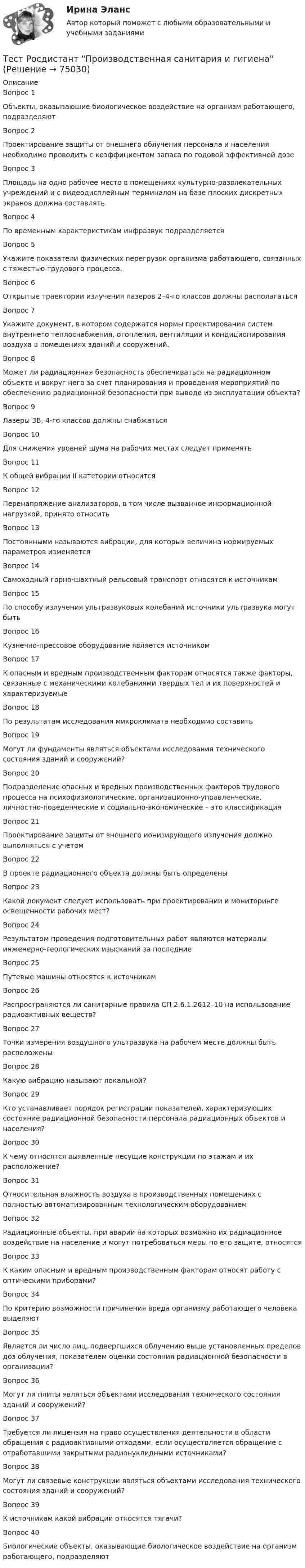      
            Описание
            Вопрос 1Объекты, оказывающие биологическое воздействие на организм работающего, подразделяютВопрос 2Проектирование защиты от внешнего облучения персонала и населения необходимо проводить с коэффициентом запаса по годовой эффективной дозеВопрос 3Площадь на одно рабочее место в помещениях культурно-развлекательных учреждений и с видеодисплейным терминалом на базе плоских дискретных экранов должна составлять Вопрос 4По временным характеристикам инфразвук подразделяетсяВопрос 5Укажите показатели физических перегрузок организма работающего, связанных с тяжестью трудового процесса.Вопрос 6Открытые траектории излучения лазеров 2–4-го классов должны располагатьсяВопрос 7Укажите документ, в котором содержатся нормы проектирования систем внутреннего теплоснабжения, отопления, вентиляции и кондиционирования воздуха в помещениях зданий и сооружений.Вопрос 8Может ли радиационная безопасность обеспечиваться на радиационном объекте и вокруг него за счет планирования и проведения мероприятий по обеспечению радиационной безопасности при выводе из эксплуатации объекта?Вопрос 9Лазеры 3B, 4-го классов должны снабжатьсяВопрос 10Для снижения уровней шума на рабочих местах следует применятьВопрос 11К общей вибрации II категории относитсяВопрос 12Перенапряжение анализаторов, в том числе вызванное информационной нагрузкой, принято относитьВопрос 13Постоянными называются вибрации, для которых величина нормируемых параметров изменяетсяВопрос 14Самоходный горно-шахтный рельсовый транспорт относятся к источникамВопрос 15По способу излучения ультразвуковых колебаний источники ультразвука могут бытьВопрос 16Кузнечно-прессовое оборудование является источникомВопрос 17К опасным и вредным производственным факторам относятся также факторы, связанные с механическими колебаниями твердых тел и их поверхностей и характеризуемыеВопрос 18По результатам исследования микроклимата необходимо составитьВопрос 19Могут ли фундаменты являться объектами исследования технического состояния зданий и сооружений?Вопрос 20Подразделение опасных и вредных производственных факторов трудового процесса на психофизиологические, организационно-управленческие, личностно-поведенческие и социально-экономические – это классификацияВопрос 21Проектирование защиты от внешнего ионизирующего излучения должно выполняться с учетомВопрос 22В проекте радиационного объекта должны быть определеныВопрос 23Какой документ следует использовать при проектировании и мониторинге освещенности рабочих мест?Вопрос 24Результатом проведения подготовительных работ являются материалы инженерно-геологических изысканий за последниеВопрос 25Путевые машины относятся к источникамВопрос 26Распространяются ли санитарные правила СП 2.6.1.2612–10 на использование радиоактивных веществ?Вопрос 27Точки измерения воздушного ультразвука на рабочем месте должны быть расположеныВопрос 28Какую вибрацию называют локальной?Вопрос 29Кто устанавливает порядок регистрации показателей, характеризующих состояние радиационной безопасности персонала радиационных объектов и населения?Вопрос 30К чему относятся выявленные несущие конструкции по этажам и их расположение?Вопрос 31Относительная влажность воздуха в производственных помещениях с полностью автоматизированным технологическим оборудованиемВопрос 32Радиационные объекты, при аварии на которых возможно их радиационное воздействие на население и могут потребоваться меры по его защите, относятсяВопрос 33К каким опасным и вредным производственным факторам относят работу с оптическими приборами?Вопрос 34По критерию возможности причинения вреда организму работающего человека выделяютВопрос 35Является ли число лиц, подвергшихся облучению выше установленных пределов доз облучения, показателем оценки состояния радиационной безопасности в организации?Вопрос 36Могут ли плиты являться объектами исследования технического состояния зданий и сооружений?Вопрос 37Требуется ли лицензия на право осуществления деятельности в области обращения с радиоактивными отходами, если осуществляется обращение с отработавшими закрытыми радионуклидными источниками?Вопрос 38Могут ли связевые конструкции являться объектами исследования технического состояния зданий и сооружений?Вопрос 39К источникам какой вибрации относятся тягачи?Вопрос 40Биологические объекты, оказывающие биологическое воздействие на организм работающего, подразделяют   
            
            
            Тест Росдистант Проектная деятельность 4Тест Росдистант Производственная санитария и гигиенаТест Росдистант Производственные и технологические рискиТест Росдистант Производство мучных кондитерских изделийТест Росдистант Психологические основы организации самостоятельной работы студентов Тест Росдистант Психология детстваТест Росдистант Психология общенияТест Росдистант Организация производства и обслуживания на предприятиях общественного питания 2Тест Росдистант Органическая химия 2Тест Росдистант Оценка стоимости бизнеса (продвинутый уровень)Тест Росдистант Практикум по консультативной психологии 1Тест Росдистант Практикум по консультативной психологии 2Тест Росдистант Предпринимательская деятельность. Системный подход в управлении проектамиТест Росдистант Программирование на Java (Джава) 1