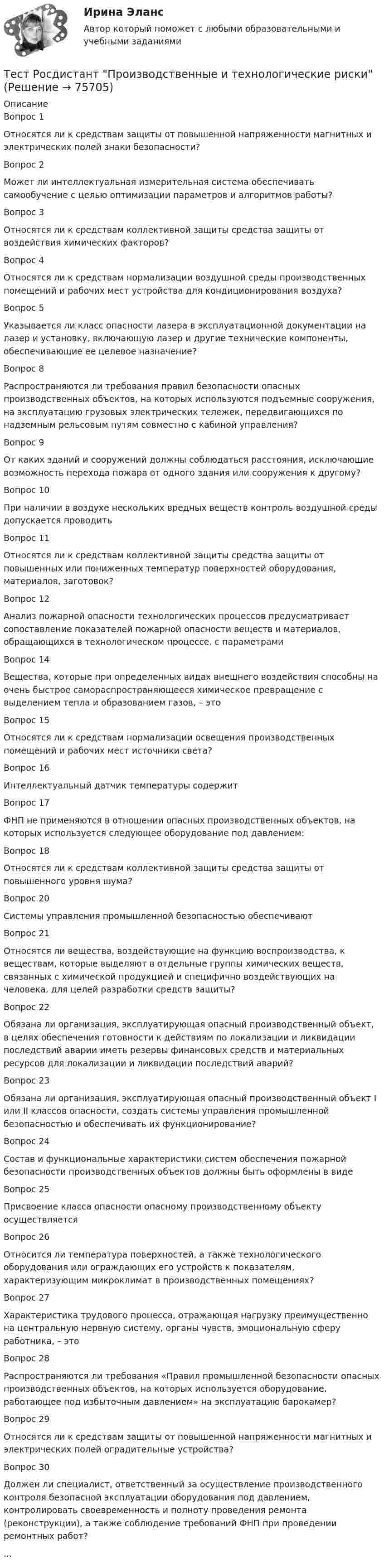      
            Описание
            Вопрос 1Относятся ли к средствам защиты от повышенной напряженности магнитных и электрических полей знаки безопасности?Вопрос 2Может ли интеллектуальная измерительная система обеспечивать самообучение с целью оптимизации параметров и алгоритмов работы?Вопрос 3Относятся ли к средствам коллективной защиты средства защиты от воздействия химических факторов?Вопрос 4Относятся ли к средствам нормализации воздушной среды производственных помещений и рабочих мест устройства для кондиционирования воздуха?Вопрос 5Указывается ли класс опасности лазера в эксплуатационной документации на лазер и установку, включающую лазер и другие технические компоненты, обеспечивающие ее целевое назначение?Вопрос 8Распространяются ли требования правил безопасности опасных производственных объектов, на которых используются подъемные сооружения, на эксплуатацию грузовых электрических тележек, передвигающихся по надземным рельсовым путям совместно с кабиной управления?Вопрос 9От каких зданий и сооружений должны соблюдаться расстояния, исключающие возможность перехода пожара от одного здания или сооружения к другому?Вопрос 10При наличии в воздухе нескольких вредных веществ контроль воздушной среды допускается проводитьВопрос 11Относятся ли к средствам коллективной защиты средства защиты от повышенных или пониженных температур поверхностей оборудования, материалов, заготовок?Вопрос 12Анализ пожарной опасности технологических процессов предусматривает сопоставление показателей пожарной опасности веществ и материалов, обращающихся в технологическом процессе, с параметрамиВопрос 14Вещества, которые при определенных видах внешнего воздействия способны на очень быстрое самораспространяющееся химическое превращение с выделением тепла и образованием газов, – этоВопрос 15Относятся ли к средствам нормализации освещения производственных помещений и рабочих мест источники света?Вопрос 16Интеллектуальный датчик температуры содержитВопрос 17ФНП не применяются в отношении опасных производственных объектов, на которых используется следующее оборудование под давлением:Вопрос 18Относятся ли к средствам коллективной защиты средства защиты от повышенного уровня шума?Вопрос 20Системы управления промышленной безопасностью обеспечиваютВопрос 21Относятся ли вещества, воздействующие на функцию воспроизводства, к веществам, которые выделяют в отдельные группы химических веществ, связанных с химической продукцией и специфично воздействующих на человека, для целей разработки средств защиты?Вопрос 22Обязана ли организация, эксплуатирующая опасный производственный объект, в целях обеспечения готовности к действиям по локализации и ликвидации последствий аварии иметь резервы финансовых средств и материальных ресурсов для локализации и ликвидации последствий аварий?Вопрос 23Обязана ли организация, эксплуатирующая опасный производственный объект I или II классов опасности, создать системы управления промышленной безопасностью и обеспечивать их функционирование?Вопрос 24Состав и функциональные характеристики систем обеспечения пожарной безопасности производственных объектов должны быть оформлены в видеВопрос 25Присвоение класса опасности опасному производственному объекту осуществляетсяВопрос 26Относится ли температура поверхностей, а также технологического оборудования или ограждающих его устройств к показателям, характеризующим микроклимат в производственных помещениях?Вопрос 27Характеристика трудового процесса, отражающая нагрузку преимущественно на центральную нервную систему, органы чувств, эмоциональную сферу работника, – этоВопрос 28Распространяются ли требования «Правил промышленной безопасности опасных производственных объектов, на которых используется оборудование, работающее под избыточным давлением» на эксплуатацию барокамер?Вопрос 29Относятся ли к средствам защиты от повышенной напряженности магнитных и электрических полей оградительные устройства?Вопрос 30Должен ли специалист, ответственный за осуществление производственного контроля безопасной эксплуатации оборудования под давлением, контролировать своевременность и полноту проведения ремонта (реконструкции), а также соблюдение требований ФНП при проведении ремонтных работ?...   
            
            
            Тест Росдистант Производственная санитария и гигиенаТест Росдистант Производственные и технологические рискиТест Росдистант Производство мучных кондитерских изделийТест Росдистант Психологические основы организации самостоятельной работы студентов Тест Росдистант Психология детстваТест Росдистант Психология общенияТест Росдистант Психология развития и возрастная психология 1Тест Росдистант Органическая химия 2Тест Росдистант Оценка стоимости бизнеса (продвинутый уровень)Тест Росдистант Практикум по консультативной психологии 1Тест Росдистант Практикум по консультативной психологии 2Тест Росдистант Предпринимательская деятельность. Системный подход в управлении проектамиТест Росдистант Программирование на Java (Джава) 1Тест Росдистант Проектирование предприятий общественного питания