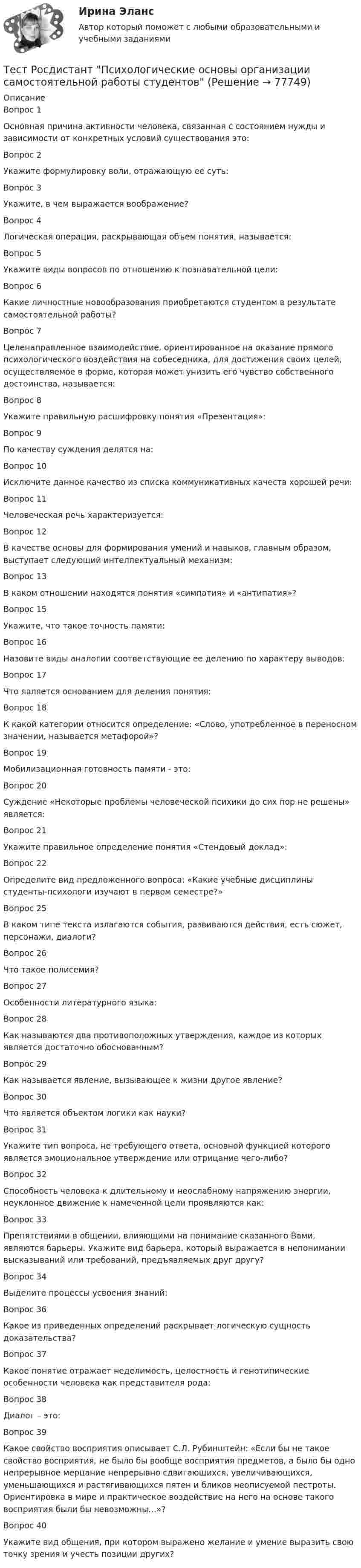      
            Описание
            Вопрос 1Основная причина активности человека, связанная с состоянием нужды и зависимости от конкретных условий существования это:Вопрос 2Укажите формулировку воли, отражающую ее суть:Вопрос 3Укажите, в чем выражается воображение?Вопрос 4Логическая операция, раскрывающая объем понятия, называется:Вопрос 5Укажите виды вопросов по отношению к познавательной цели:Вопрос 6Какие личностные новообразования приобретаются студентом в результате самостоятельной работы?Вопрос 7Целенаправленное взаимодействие, ориентированное на оказание прямого психологического воздействия на собеседника, для достижения своих целей, осуществляемое в форме, которая может унизить его чувство собственного достоинства, называется:Вопрос 8Укажите правильную расшифровку понятия «Презентация»:Вопрос 9По качеству суждения делятся на:Вопрос 10Исключите данное качество из списка коммуникативных качеств хорошей речи:Вопрос 11Человеческая речь характеризуется:Вопрос 12В качестве основы для формирования умений и навыков, главным образом, выступает следующий интеллектуальный механизм:Вопрос 13В каком отношении находятся понятия «симпатия» и «антипатия»?Вопрос 15Укажите, что такое точность памяти:Вопрос 16Назовите виды аналогии соответствующие ее делению по характеру выводов:Вопрос 17Что является основанием для деления понятия:Вопрос 18К какой категории относится определение: «Слово, употребленное в переносном значении, называется метафорой»?Вопрос 19Мобилизационная готовность памяти - это:Вопрос 20Суждение «Некоторые проблемы человеческой психики до сих пор не решены» является:Вопрос 21Укажите правильное определение понятия «Стендовый доклад»:Вопрос 22Определите вид предложенного вопроса: «Какие учебные дисциплины студенты-психологи изучают в первом семестре?»Вопрос 25В каком типе текста излагаются события, развиваются действия, есть сюжет, персонажи, диалоги?Вопрос 26Что такое полисемия?Вопрос 27Особенности литературного языка:Вопрос 28Как называются два противоположных утверждения, каждое из которых является достаточно обоснованным?Вопрос 29Как называется явление, вызывающее к жизни другое явление?Вопрос 30Что является объектом логики как науки?Вопрос 31Укажите тип вопроса, не требующего ответа, основной функцией которого является эмоциональное утверждение или отрицание чего-либо?Вопрос 32Способность человека к длительному и неослабному напряжению энергии, неуклонное движение к намеченной цели проявляются как:Вопрос 33Препятствиями в общении, влияющими на понимание сказанного Вами, являются барьеры. Укажите вид барьера, который выражается в непонимании высказываний или требований, предъявляемых друг другу?Вопрос 34Выделите процессы усвоения знаний:Вопрос 36Какое из приведенных определений раскрывает логическую сущность доказательства?Вопрос 37Какое понятие отражает неделимость, целостность и генотипические особенности человека как представителя рода:Вопрос 38Диалог – это:Вопрос 39Какое свойство восприятия описывает С.Л. Рубинштейн: «Если бы не такое свойство восприятия, не было бы вообще восприятия предметов, а было бы одно непрерывное мерцание непрерывно сдвигающихся, увеличивающихся, уменьшающихся и растягивающихся пятен и бликов неописуемой пестроты. Ориентировка в мире и практическое воздействие на него на основе такого восприятия были бы невозможны…»?Вопрос 40Укажите вид общения, при котором выражено желание и умение выразить свою точку зрения и учесть позиции других?   
            
            
            Тест Росдистант Производство мучных кондитерских изделийТест Росдистант Психологические основы организации самостоятельной работы студентов Тест Росдистант Психология детстваТест Росдистант Психология общенияТест Росдистант Психология развития и возрастная психология 1Тест Росдистант Ресторанное делотест Росдистант Русский язык и культура речиТест Росдистант Практикум по консультативной психологии 1Тест Росдистант Практикум по консультативной психологии 2Тест Росдистант Предпринимательская деятельность. Системный подход в управлении проектамиТест Росдистант Программирование на Java (Джава) 1Тест Росдистант Проектирование предприятий общественного питанияТест Росдистант Проектная деятельность 4Тест Росдистант Производственная санитария и гигиена