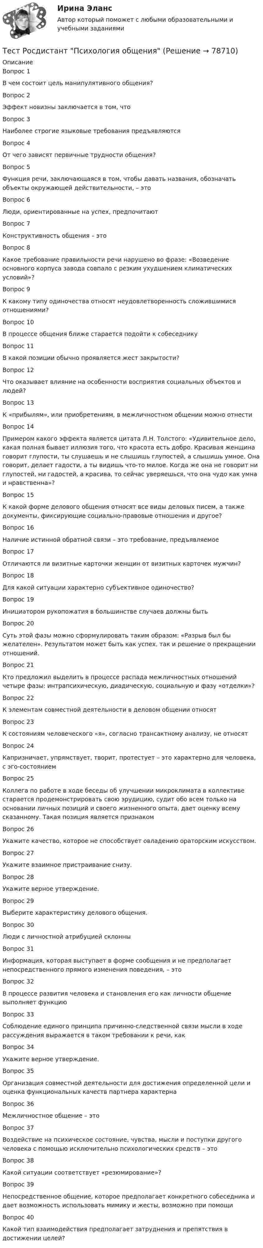     
            Описание
            Вопрос 1В чем состоит цель манипулятивного общения?Вопрос 2Эффект новизны заключается в том, чтоВопрос 3Наиболее строгие языковые требования предъявляютсяВопрос 4От чего зависят первичные трудности общения?Вопрос 5Функция речи, заключающаяся в том, чтобы давать названия, обозначать объекты окружающей действительности, – этоВопрос 6Люди, ориентированные на успех, предпочитаютВопрос 7Конструктивность общения – этоВопрос 8Какое требование правильности речи нарушено во фразе: «Возведение основного корпуса завода совпало с резким ухудшением климатических условий»?Вопрос 9К какому типу одиночества относят неудовлетворенность сложившимися отношениями?Вопрос 10В процессе общения ближе старается подойти к собеседникуВопрос 11В какой позиции обычно проявляется жест закрытости?Вопрос 12Что оказывает влияние на особенности восприятия социальных объектов и людей?Вопрос 13К «прибылям», или приобретениям, в межличностном общении можно отнестиВопрос 14Примером какого эффекта является цитата Л.Н. Толстого: «Удивительное дело, какая полная бывает иллюзия того, что красота есть добро. Красивая женщина говорит глупости, ты слушаешь и не слышишь глупостей, а слышишь умное. Она говорит, делает гадости, а ты видишь что-то милое. Когда же она не говорит ни глупостей, ни гадостей, а красива, то сейчас уверяешься, что она чудо как умна и нравственна»?Вопрос 15К какой форме делового общения относят все виды деловых писем, а также документы, фиксирующие социально-правовые отношения и другое?Вопрос 16Наличие истинной обратной связи – это требование, предъявляемоеВопрос 17Отличаются ли визитные карточки женщин от визитных карточек мужчин?Вопрос 18Для какой ситуации характерно субъективное одиночество?Вопрос 19Инициатором рукопожатия в большинстве случаев должны бытьВопрос 20Суть этой фазы можно сформулировать таким образом: «Разрыв был бы желателен». Результатом может быть как успех, так и решение о прекращении отношений.Вопрос 21Кто предложил выделить в процессе распада межличностных отношений четыре фазы: интрапсихическую, диадическую, социальную и фазу «отделки»?Вопрос 22К элементам совместной деятельности в деловом общении относятВопрос 23К состояниям человеческого «я», согласно трансактному анализу, не относятВопрос 24Капризничает, упрямствует, творит, протестует – это характерно для человека, с эго-состояниемВопрос 25Коллега по работе в ходе беседы об улучшении микроклимата в коллективе старается продемонстрировать свою эрудицию, судит обо всем только на основании личных позиций и своего жизненного опыта, дает оценку всему сказанному. Такая позиция является признакомВопрос 26Укажите качество, которое не способствует овладению ораторским искусством.Вопрос 27Укажите взаимное пристраивание снизу.Вопрос 28Укажите верное утверждение.Вопрос 29Выберите характеристику делового общения.Вопрос 30Люди с личностной атрибуцией склонныВопрос 31Информация, которая выступает в форме сообщения и не предполагает непосредственного прямого изменения поведения, – этоВопрос 32В процессе развития человека и становления его как личности общение выполняет функциюВопрос 33Соблюдение единого принципа причинно-следственной связи мысли в ходе рассуждения выражается в таком требовании к речи, какВопрос 34Укажите верное утверждение.Вопрос 35Организация совместной деятельности для достижения определенной цели и оценка функциональных качеств партнера характернаВопрос 36Межличностное общение – этоВопрос 37Воздействие на психическое состояние, чувства, мысли и поступки другого человека с помощью исключительно психологических средств – этоВопрос 38Какой ситуации соответствует «резюмирование»?Вопрос 39Непосредственное общение, которое предполагает конкретного собеседника и дает возможность использовать мимику и жесты, возможно при помощиВопрос 40Какой тип взаимодействия предполагает затруднения и препятствия в достижении целей?   
            
            
             Тест Росдистант Психология детстваТест Росдистант Психология общенияТест Росдистант Психология развития и возрастная психология 1Тест Росдистант Ресторанное делотест Росдистант Русский язык и культура речиТест Росдистант Технологии физкультурно-спортивной деятельности 2Тест Росдистант Технология конструкционных материаловТест Росдистант Предпринимательская деятельность. Системный подход в управлении проектамиТест Росдистант Программирование на Java (Джава) 1Тест Росдистант Проектирование предприятий общественного питанияТест Росдистант Проектная деятельность 4Тест Росдистант Производственная санитария и гигиенаТест Росдистант Производственные и технологические рискиТест Росдистант Производство мучных кондитерских изделий
