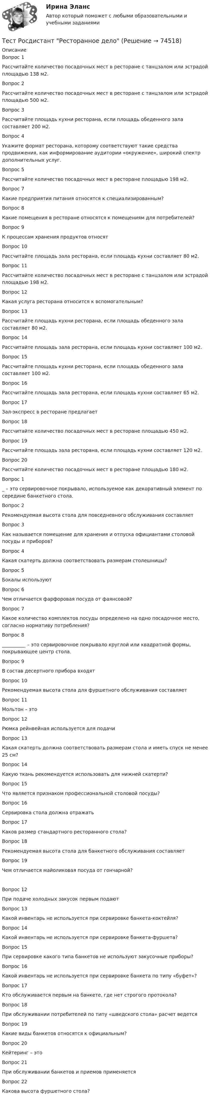      
            Описание
            Вопрос 1Рассчитайте количество посадочных мест в ресторане с танцзалом или эстрадой площадью 138 м2.Вопрос 2Рассчитайте количество посадочных мест в ресторане с танцзалом или эстрадой площадью 500 м2.Вопрос 3Рассчитайте площадь кухни ресторана, если площадь обеденного зала составляет 200 м2.Вопрос 4Укажите формат ресторана, которому соответствуют такие средства продвижения, как информирование аудитории «окружение», широкий спектр дополнительных услуг.Вопрос 5Рассчитайте количество посадочных мест в ресторане площадью 198 м2.Вопрос 7Какие предприятия питания относятся к специализированным?Вопрос 8Какие помещения в ресторане относятся к помещениям для потребителей? Вопрос 9К процессам хранения продуктов относятВопрос 10Рассчитайте площадь зала ресторана, если площадь кухни составляет 80 м2.Вопрос 11Рассчитайте количество посадочных мест в ресторане с танцзалом или эстрадой площадью 198 м2.Вопрос 12Какая услуга ресторана относится к вспомогательным?Вопрос 13Рассчитайте площадь кухни ресторана, если площадь обеденного зала составляет 80 м2.Вопрос 14Рассчитайте площадь зала ресторана, если площадь кухни составляет 100 м2.Вопрос 15Рассчитайте площадь кухни ресторана, если площадь обеденного зала составляет 100 м2.Вопрос 16Рассчитайте площадь зала ресторана, если площадь кухни составляет 65 м2.Вопрос 17Зал-экспресс в ресторане предлагаетВопрос 18Рассчитайте количество посадочных мест в ресторане площадью 450 м2.Вопрос 19Рассчитайте площадь зала ресторана, если площадь кухни составляет 120 м2.Вопрос 20Рассчитайте количество посадочных мест в ресторане площадью 180 м2.Вопрос 1_ – это сервировочное покрывало, используемое как декоративный элемент по середине банкетного стола.Вопрос 2Рекомендуемая высота стола для повседневного обслуживания составляетВопрос 3Как называется помещение для хранения и отпуска официантами столовой посуды и приборов?Вопрос 4Какая скатерть должна соответствовать размерам столешницы? Вопрос 5Бокалы используютВопрос 6Чем отличается фарфоровая посуда от фаянсовой?Вопрос 7Какое количество комплектов посуды определено на одно посадочное место, согласно нормативу потребления?Вопрос 8__________ – это сервировочное покрывало круглой или квадратной формы, покрывающее центр стола.Вопрос 9В состав десертного прибора входятВопрос 10Рекомендуемая высота стола для фуршетного обслуживания составляетВопрос 11Мольтон – этоВопрос 12Рюмка рейнвейная используется для подачиВопрос 13Какая скатерть должна соответствовать размерам стола и иметь спуск не менее 25 см?Вопрос 14Какую ткань рекомендуется использовать для нижней скатерти?Вопрос 15Что является признаком профессиональной столовой посуды? Вопрос 16Сервировка стола должна отражатьВопрос 17Каков размер стандартного ресторанного стола? Вопрос 18Рекомендуемая высота стола для банкетного обслуживания составляетВопрос 19Чем отличается майоликовая посуда от гончарной?   Вопрос 12При подаче холодных закусок первым подаютВопрос 13Какой инвентарь не используется при сервировке банкета-коктейля?Вопрос 14Какой инвентарь не используется при сервировке банкета-фуршета?Вопрос 15При сервировке какого типа банкетов не используют закусочные приборы?Вопрос 16Какой инвентарь не используется при сервировке банкета по типу «буфет»?Вопрос 17Кто обслуживается первым на банкете, где нет строгого протокола? Вопрос 18При обслуживании потребителей по типу «шведского стола» расчет ведется Вопрос 19Какие виды банкетов относятся к официальным? Вопрос 20Кейтеринг – этоВопрос 21При обслуживании банкетов и приемов применяется Вопрос 22Какова высота фуршетного стола?    
            
            
            Тест Росдистант Психология развития и возрастная психология 1Тест Росдистант Ресторанное делотест Росдистант Русский язык и культура речиТест Росдистант Технологии физкультурно-спортивной деятельности 2Тест Росдистант Технология конструкционных материаловТест Росдистант Технология пищевых производств на предприятиях пищевой промышленностиТест Росдистант Технология продуктов общественного питания 3Тест Росдистант Проектирование предприятий общественного питанияТест Росдистант Проектная деятельность 4Тест Росдистант Производственная санитария и гигиенаТест Росдистант Производственные и технологические рискиТест Росдистант Производство мучных кондитерских изделийТест Росдистант Психологические основы организации самостоятельной работы студентов Тест Росдистант Психология детства