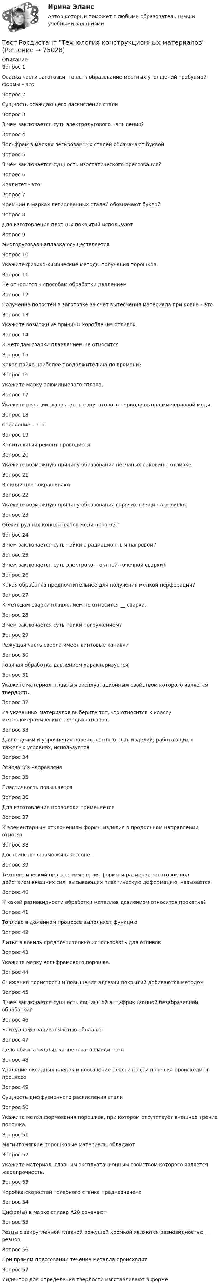      
            Описание
            Вопрос 1Осадка части заготовки, то есть образование местных утолщений требуемой формы – этоВопрос 2Сущность осаждающего раскисления сталиВопрос 3В чем заключается суть электродугового напыления?Вопрос 4Вольфрам в марках легированных сталей обозначают буквойВопрос 5В чем заключается сущность изостатического прессования?Вопрос 6Квалитет - этоВопрос 7Кремний в марках легированных сталей обозначают буквойВопрос 8Для изготовления плотных покрытий используютВопрос 9Многодуговая наплавка осуществляетсяВопрос 10Укажите физико-химические методы получения порошков.Вопрос 11Не относится к способам обработки давлениемВопрос 12Получение полостей в заготовке за счет вытеснения материала при ковке – этоВопрос 13Укажите возможные причины коробления отливок.Вопрос 14К методам сварки плавлением не относитсяВопрос 15Какая пайка наиболее продолжительна по времени?Вопрос 16Укажите марку алюминиевого сплава.Вопрос 17Укажите реакции, характерные для второго периода выплавки черновой меди.Вопрос 18Сверление – этоВопрос 19Капитальный ремонт проводитсяВопрос 20Укажите возможную причину образования песчаных раковин в отливке.Вопрос 21В синий цвет окрашиваютВопрос 22Укажите возможную причину образования горячих трещин в отливке.Вопрос 23Обжиг рудных концентратов меди проводятВопрос 24В чем заключается суть пайки с радиационным нагревом?Вопрос 25В чем заключается суть электроконтактной точечной сварки?Вопрос 26Какая обработка предпочтительнее для получения мелкой перфорации?Вопрос 27К методам сварки плавлением не относится __ сварка.Вопрос 28В чем заключается суть пайки погружением?Вопрос 29Режущая часть сверла имеет винтовые канавкиВопрос 30Горячая обработка давлением характеризуется Вопрос 31Укажите материал, главным эксплуатационным свойством которого является твердость.Вопрос 32Из указанных материалов выберите тот, что относится к классу металлокерамических твердых сплавов.Вопрос 33Для отделки и упрочнения поверхностного слоя изделий, работающих в тяжелых условиях, используетсяВопрос 34Реновация направленаВопрос 35Пластичность повышаетсяВопрос 36Для изготовления проволоки применяетсяВопрос 37К элементарным отклонениям формы изделия в продольном направлении относятВопрос 38Достоинство формовки в кессоне –Вопрос 39Технологический процесс изменения формы и размеров заготовок под действием внешних сил, вызывающих пластическую деформацию, называетсяВопрос 40К какой разновидности обработки металлов давлением относится прокатка?Вопрос 41Топливо в доменном процессе выполняет функциюВопрос 42Литье в кокиль предпочтительно использовать для отливокВопрос 43Укажите марку вольфрамового порошка.Вопрос 44Снижения пористости и повышения адгезии покрытий добиваются методомВопрос 45В чем заключается сущность финишной антифрикционной безабразивной обработки?Вопрос 46Наихудшей свариваемостью обладаютВопрос 47Цель обжига рудных концентратов меди - этоВопрос 48Удаление оксидных пленок и повышение пластичности порошка происходит в процессеВопрос 49Сущность диффузионного раскисления сталиВопрос 50Укажите метод формования порошков, при котором отсутствует внешнее трение порошка.Вопрос 51Магнитомягкие порошковые материалы обладаютВопрос 52Укажите материал, главным эксплуатационным свойством которого является жаропрочность.Вопрос 53Коробка скоростей токарного станка предназначенаВопрос 54Цифра(ы) в марке сплава А20 означаютВопрос 55Резцы c закругленной главной режущей кромкой являются разновидностью __ резцов.Вопрос 56При прямом прессовании течение металла происходитВопрос 57Индентор для определения твердости изготавливают в форме   
            
            
            Тест Росдистант Технологии физкультурно-спортивной деятельности 2Тест Росдистант Технология конструкционных материаловТест Росдистант Технология пищевых производств на предприятиях пищевой промышленностиТест Росдистант Технология продуктов общественного питания 3 Тест Росдистант Управление государственными и муниципальными закупкамиТест Росдистант Управление рискамиТест Росдистант Физика 2Тест Росдистант Производственные и технологические рискиТест Росдистант Производство мучных кондитерских изделийТест Росдистант Психологические основы организации самостоятельной работы студентов Тест Росдистант Психология детстваТест Росдистант Психология общенияТест Росдистант Психология развития и возрастная психология 1Тест Росдистант Ресторанное дело