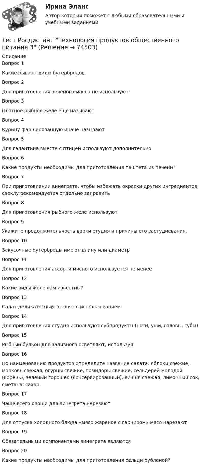      
            Описание
            Вопрос 1 Какие бывают виды бутербродов.Вопрос 2Для приготовления зеленого масла не используютВопрос 3Плотное рыбное желе еще называютВопрос 4Курицу фаршированную иначе называютВопрос 5Для галантина вместе с птицей используют дополнительноВопрос 6Какие продукты необходимы для приготовления паштета из печени?Вопрос 7При приготовлении винегрета, чтобы избежать окраски других ингредиентов, свеклу рекомендуется отдельно заправитьВопрос 8Для приготовления рыбного желе используютВопрос 9Укажите продолжительность варки студня и причины его застудневания.Вопрос 10Закусочные бутерброды имеют длину или диаметрВопрос 11Для приготовления ассорти мясного используется не менееВопрос 12Какие виды желе вам известны?Вопрос 13Салат деликатесный готовят с использованиемВопрос 14Для приготовления студня используют субпродукты (ноги, уши, головы, губы)Вопрос 15Рыбный бульон для заливного осветляют, используяВопрос 16По наименованию продуктов определите название салата: яблоки свежие, морковь свежая, огурцы свежие, помидоры свежие, сельдерей молодой (корень), зеленый горошек (консервированный), вишня свежая, лимонный сок, сметана, сахар.Вопрос 17Чаще всего овощи для винегрета нарезаютВопрос 18Для отпуска холодного блюда «мясо жареное с гарниром» мясо нарезаютВопрос 19Обязательными компонентами винегрета являютсяВопрос 20Какие продукты необходимы для приготовления сельди рубленой?   
            
            
            Тест Росдистант Технология пищевых производств на предприятиях пищевой промышленностиТест Росдистант Технология продуктов общественного питания 3 Тест Росдистант Управление государственными и муниципальными закупкамиТест Росдистант Управление рискамиТест Росдистант Физика 2Тест Росдистант Физика 3Тест Росдистант ФилософияТест Росдистант Психологические основы организации самостоятельной работы студентов Тест Росдистант Психология детстваТест Росдистант Психология общенияТест Росдистант Психология развития и возрастная психология 1Тест Росдистант Ресторанное делотест Росдистант Русский язык и культура речиТест Росдистант Технологии физкультурно-спортивной деятельности 2