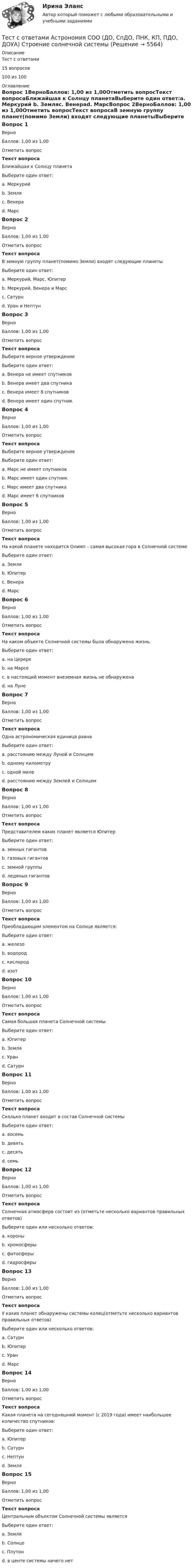     
          Описание
          Тест с ответами 15 вопросов100 из 100 
          Оглавление
          Вопрос 1ВерноБаллов: 1,00 из 1,00Отметить вопросТекст вопросаБлижайшая к Солнцу планетаВыберите один ответ:a. Меркурий b. Земляc. Венераd. МарсВопрос 2ВерноБаллов: 1,00 из 1,00Отметить вопросТекст вопросаВ земную группу планет(помимо Земли) входят следующие планетыВыберите один ответ:a. Меркурий, Марс, Юпитерb. Меркурий, Венера и Марс c. Сатурнd. Уран и НептунВопрос 3ВерноБаллов: 1,00 из 1,00Отметить вопросТекст вопросаВыберите верное утверждениеВыберите один ответ:a. Венера не имеет спутников b. Венера имеет два спутникаc. Венера имеет 8 спутниковd. Венера имеет один спутникВопрос 4ВерноБаллов: 1,00 из 1,00Отметить вопросТекст вопросаВыберите верное утверждениеВыберите один ответ:a. Марс не имеет спутниковb. Марс имеет один спутникc. Марс имеет два спутника d. Марс имеет 6 спутниковВопрос 5ВерноБаллов: 1,00 из 1,00Отметить вопросТекст вопросаНа какой планете находится Олимп – самая высокая гора в Солнечной системеВыберите один ответ:a. Земляb. Юпитерc. Венераd. Марс Вопрос 6ВерноБаллов: 1,00 из 1,00Отметить вопросТекст вопросаНа каком объекте Солнечной системы была обнаружена жизньВыберите один ответ:a. на Церереb. на Марсеc. в настоящий момент внеземная жизнь не обнаружена d. на ЛунеВопрос 7ВерноБаллов: 1,00 из 1,00Отметить вопросТекст вопросаОдна астрономическая единица равнаВыберите один ответ:a. расстоянию между Луной и Солнцемb. одному километруc. одной милеd. расстоянию между Землей и Солнцем Вопрос 8ВерноБаллов: 1,00 из 1,00Отметить вопросТекст вопросаПредставителем каких планет является ЮпитерВыберите один ответ:a. земных гигантовb. газовых гигантов c. земной группыd. ледяных гигантовВопрос 9ВерноБаллов: 1,00 из 1,00Отметить вопросТекст вопросаПреобладающим элементом на Солнце является:Выберите один ответ:a. железоb. водород c. кислородd. азотВопрос 10ВерноБаллов: 1,00 из 1,00Отметить вопросТекст вопросаСамая большая планета Солнечной системыВыберите один ответ:a. Юпитер b. Земляc. Уранd. СатурнВопрос 11ВерноБаллов: 1,00 из 1,00Отметить вопросТекст вопросаСколько планет входит в состав Солнечной системыВыберите один ответ:a. восемь b. девятьc. десятьd. семьВопрос 12ВерноБаллов: 1,00 из 1,00Отметить вопросТекст вопросаСолнечная атмосфера состоит из (отметьте несколько вариантов правильных ответов)Выберите один или несколько ответов:a. короны b. хромосферы c. фотосферы d. гидросферыВопрос 13ВерноБаллов: 1,00 из 1,00Отметить вопросТекст вопросаУ каких планет обнаружены системы колец(отметьте несколько вариантов правильных ответов)Выберите один или несколько ответов:a. Сатурн b. Юпитер c. Уран d. МарсВопрос 14ВерноБаллов: 1,00 из 1,00Отметить вопросТекст вопросаКакая планета на сегодняшний момент (с 2019 года) имеет наибольшее количество спутников:Выберите один ответ:a. Юпитерb. Сатурн c. Нептунd. ЗемляВопрос 15ВерноБаллов: 1,00 из 1,00Отметить вопросТекст вопросаЦентральным объектом Солнечной системы являетсяВыберите один ответ:a. Земляb. Солнце c. Плутонd. в центе системы ничего нет 
            
            
            Тест с ответами Астрономия СОО (ДО, СпДО, ПНК, КП, ПДО, ДОУА) Строение и эволюция ВселеннойТест с ответами Астрономия СОО (ДО, СпДО, ПНК, КП, ПДО, ДОУА) Строение солнечной системыТест с ответами. Б1.Б.17 Макроэкономика СПбУТУиЭТест с ответами Банковское обслуживание организаций 30 вопросов 96,67%Тест с ответами.  Дисциплина Геология. Геологическая деятельность подземных, поверхностных вод. Выветривание. »Тест с ответами Документационное обеспечение управления (ДОУА, 1 часть) Документопотоки и документные ресурсы организацииТест с ответами Документационное обеспечение управления (ДОУА, 1 часть) Организация контроля исполнения документов и информационно-справочная работаТЕСТ с ответами (100%). ГИДРОМЕХАНИКА 2023-2024 уч. год. Полный курс, по всем разделамТест с ответами АНГЛИЙСКИЙ ЯЗЫК (ДОУА, ББЛ, СР, 1 ЧАСТЬ) Времена английского глаголаТест с ответами Английский язык (ДОУА, ББЛ, СР, 1 часть) Залог английского глаголаТест с ответами АНГЛИЙСКИЙ ЯЗЫК (ДОУА, ББЛ, СР, 1 ЧАСТЬ) Классификация английских глаголовТест с ответами Английский язык (ДОУА, ББЛ, СР, 2 часть) Имя прилагательное (AnAdjective)Тест с ответами Английский язык (ДОУА, ББЛ, СР, 2 часть) Имя существительное (The Noun)Тест с ответами АНГЛИЙСКИЙ ЯЗЫК (ДОУА, ББЛ, СР, 2 ЧАСТЬ) Имя числительное (The Numeral)