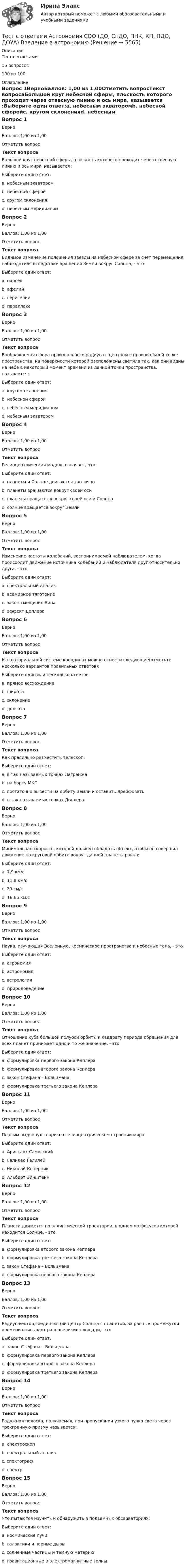     
          Описание
          Тест с ответами 15 вопросов100 из 100 
          Оглавление
          Вопрос 1ВерноБаллов: 1,00 из 1,00Отметить вопросТекст вопросаБольшой круг небесной сферы, плоскость которого проходит через отвесную линию и ось мира, называется :Выберите один ответ:a. небесным экваторомb. небесной сферойc. кругом склоненияd. небесным меридианом Вопрос 2ВерноБаллов: 1,00 из 1,00Отметить вопросТекст вопросаВидимое изменение положения звезды на небесной сфере за счет перемещения наблюдателя вследствие вращения Земли вокруг Солнца, - этоВыберите один ответ:a. парсекb. афелийc. перигелийd. параллакс Вопрос 3ВерноБаллов: 1,00 из 1,00Отметить вопросТекст вопросаВоображаемая сфера произвольного радиуса с центром в произвольной точке пространства, на поверхности которой расположены светила так, как они видны на небе в некоторый момент времени из дачной точки пространства, называется:Выберите один ответ:a. кругом склоненияb. небесной сферой c. небесным меридианомd. небесным экваторомВопрос 4ВерноБаллов: 1,00 из 1,00Отметить вопросТекст вопросаГелиоцентрическая модель означает, что:Выберите один ответ:a. планеты и Солнце двигаются хаотичноb. планеты вращаются вокруг своей осиc. планеты вращаются вокруг своей оси и Солнца d. солнце вращается вокруг ЗемлиВопрос 5ВерноБаллов: 1,00 из 1,00Отметить вопросТекст вопросаИзменение частоты колебаний, воспринимаемой наблюдателем, когда происходит движение источника колебаний и наблюдателя друг относительно друга, - этоВыберите один ответ:a. спектральный анализb. всемирное тяготениеc. закон смещения Винаd. эффект Доплера Вопрос 6ВерноБаллов: 1,00 из 1,00Отметить вопросТекст вопросаК экваториальной системе координат можно отнести следующие(отметьте несколько вариантов правильных ответов):Выберите один или несколько ответов:a. прямое восхождение b. широтаc. склонение d. долготаВопрос 7ВерноБаллов: 1,00 из 1,00Отметить вопросТекст вопросаКак правильно разместить телескоп:Выберите один ответ:a. в так называемых точках Лагранжа b. на борту МКСc. достаточно вывести на орбиту Земли и оставить дрейфоватьd. в так называемых точках ДоплераВопрос 8ВерноБаллов: 1,00 из 1,00Отметить вопросТекст вопросаМинимальная скорость, которой должен обладать объект, чтобы он совершил движение по круговой орбите вокруг данной планеты равна:Выберите один ответ:a. 7,9 км/с b. 11,8 км/сc. 20 км/сd. 16,65 км/сВопрос 9ВерноБаллов: 1,00 из 1,00Отметить вопросТекст вопросаНаука, изучающая Вселенную, космическое пространство и небесные тела, - этоВыберите один ответ:a. агрономияb. астрономия c. астрологияd. природоведениеВопрос 10ВерноБаллов: 1,00 из 1,00Отметить вопросТекст вопросаОтношение куба большой полуоси орбиты к квадрату периода обращения для всех планет принимает одно и то же значение, - этоВыберите один ответ:a. формулировка первого закона Кеплераb. формулировка второго закона Кеплераc. закон Стефана – Больцманаd. формулировка третьего закона Кеплера Вопрос 11ВерноБаллов: 1,00 из 1,00Отметить вопросТекст вопросаПервым выдвинул теорию о гелиоцентрическом строении мира:Выберите один ответ:a. Аристарх Самосскийb. Галилео Галилейc. Николай Коперник d. Альберт ЭйнштейнВопрос 12ВерноБаллов: 1,00 из 1,00Отметить вопросТекст вопросаПланета движется по эллиптической траектории, в одном из фокусов которой находится Солнце, - этоВыберите один ответ:a. формулировка второго закона Кеплераb. формулировка третьего закона Кеплераc. закон Стефана – Больцманаd. формулировка первого закона Кеплера Вопрос 13ВерноБаллов: 1,00 из 1,00Отметить вопросТекст вопросаРадиус-вектор,соединяющий центр Солнца с планетой, за равные промежутки времени описывает равновеликие площади,- этоВыберите один ответ:a. закон Стефана – Больцманаb. формулировка первого закона Кеплераc. формулировка второго закона Кеплера d. формулировка третьего закона КеплераВопрос 14ВерноБаллов: 1,00 из 1,00Отметить вопросТекст вопросаРадужная полоска, получаемая, при пропускании узкого пучка света через трехгранную призму называется:Выберите один ответ:a. спектроскопb. спектральный анализc. спектографd. спектр Вопрос 15ВерноБаллов: 1,00 из 1,00Отметить вопросТекст вопросаЧто пытаются изучить и обнаружить в подземных обсерваториях:Выберите один ответ:a. космические лучиb. галактики и черные дырыc. солнечные частицы и темную материю d. гравитационные и электромагнитные волны 
            
            
            Тест с ответами АНГЛИЙСКИЙ ЯЗЫК (ДОУА, ББЛ, СР, 2 ЧАСТЬ) Имя числительное (The Numeral)Тест с ответами Астрономия СОО (ДО, СпДО, ПНК, КП, ПДО, ДОУА) Введение в астрономиюТест с ответами Астрономия СОО (ДО, СпДО, ПНК, КП, ПДО, ДОУА) Строение и эволюция ВселеннойТест с ответами Астрономия СОО (ДО, СпДО, ПНК, КП, ПДО, ДОУА) Строение солнечной системыТест с ответами. Б1.Б.17 Макроэкономика СПбУТУиЭТест с ответами Банковское обслуживание организаций 30 вопросов 96,67%Тест с ответами.  Дисциплина Геология. Геологическая деятельность подземных, поверхностных вод. Выветривание. »Тест Синергия Формирование имиджа и связи с общественностью в органах государственной власти и управления (Все ответы Итоговый тест) 2023г. Отлично!Тест Синергия Экологическое право оценка 4+ТЕСТ с ответами (100%). ГИДРОМЕХАНИКА 2023-2024 уч. год. Полный курс, по всем разделамТест с ответами АНГЛИЙСКИЙ ЯЗЫК (ДОУА, ББЛ, СР, 1 ЧАСТЬ) Времена английского глаголаТест с ответами Английский язык (ДОУА, ББЛ, СР, 1 часть) Залог английского глаголаТест с ответами АНГЛИЙСКИЙ ЯЗЫК (ДОУА, ББЛ, СР, 1 ЧАСТЬ) Классификация английских глаголовТест с ответами Английский язык (ДОУА, ББЛ, СР, 2 часть) Имя прилагательное (AnAdjective)
