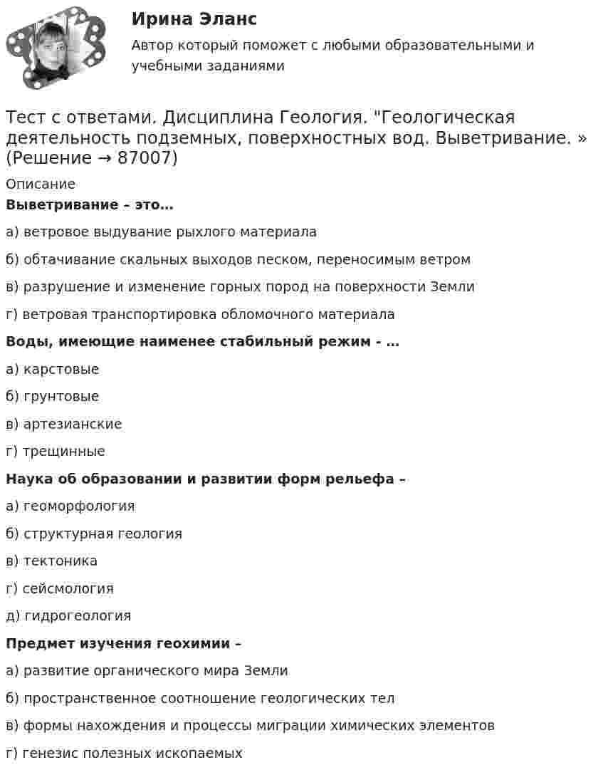      
            Описание
            Выветривание – это…а) ветровое выдувание рыхлого материалаб) обтачивание скальных выходов песком, переносимым ветромв) разрушение и изменение горных пород на поверхности Землиг) ветровая транспортировка обломочного материалаВоды, имеющие наименее стабильный режим - …а) карстовыеб) грунтовыев) артезианскиег) трещинныеНаука об образовании и развитии форм рельефа – а) геоморфологияб) структурная геологияв) тектоникаг) сейсмологияд) гидрогеологияПредмет изучения геохимии –а) развитие органического мира Землиб) пространственное соотношение геологических телв) формы нахождения и процессы миграции химических элементовг) генезис полезных ископаемых   
            
            
            Тест с ответами Банковское обслуживание организаций 30 вопросов 96,67%Тест с ответами.  Дисциплина Геология. Геологическая деятельность подземных, поверхностных вод. Выветривание. »Тест с ответами Документационное обеспечение управления (ДОУА, 1 часть) Документопотоки и документные ресурсы организацииТест с ответами Документационное обеспечение управления (ДОУА, 1 часть) Организация контроля исполнения документов и информационно-справочная работаТест с ответами Документационное обеспечение управления (ДОУА, 1 часть) Организация работы с входящими, исходящими и внутренними документамиТест с ответами Документационное обеспечение управления (ДОУА, 1 часть) Основы деятельности службы документационного обеспечения управления (ДОУ) в организацииТест с ответами Документационное обеспечение управления (ДОУА, 1 часть) Современные системы управленческой документации в РФТест с ответами АНГЛИЙСКИЙ ЯЗЫК (ДОУА, ББЛ, СР, 1 ЧАСТЬ) Классификация английских глаголовТест с ответами Английский язык (ДОУА, ББЛ, СР, 2 часть) Имя прилагательное (AnAdjective)Тест с ответами Английский язык (ДОУА, ББЛ, СР, 2 часть) Имя существительное (The Noun)Тест с ответами АНГЛИЙСКИЙ ЯЗЫК (ДОУА, ББЛ, СР, 2 ЧАСТЬ) Имя числительное (The Numeral)Тест с ответами Астрономия СОО (ДО, СпДО, ПНК, КП, ПДО, ДОУА) Введение в астрономиюТест с ответами Астрономия СОО (ДО, СпДО, ПНК, КП, ПДО, ДОУА) Строение и эволюция ВселеннойТест с ответами Астрономия СОО (ДО, СпДО, ПНК, КП, ПДО, ДОУА) Строение солнечной системы