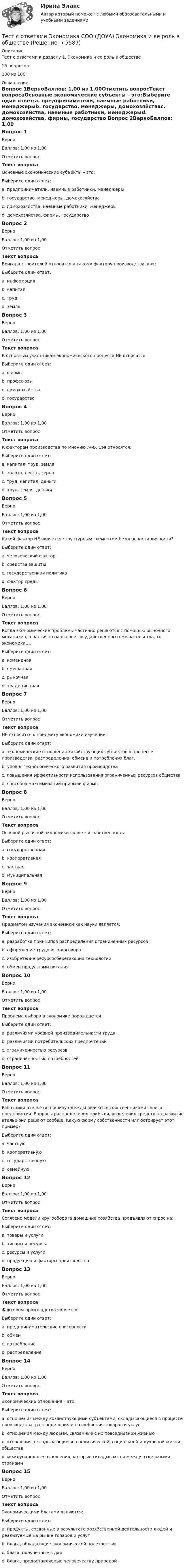     
          Описание
          Тест с ответами к разделу 1. Экономика и ее роль в обществе15 вопросов 100 из 100 
          Оглавление
          Вопрос 1ВерноБаллов: 1,00 из 1,00Отметить вопросТекст вопросаOсновные экономические субъекты – это:Выберите один ответ:a. предприниматели, наемные работники, менеджерыb. государство, менеджеры, домохозяйстваc. домохозяйства, наемные работники, менеджерыd. домохозяйства, фирмы, государство Вопрос 2ВерноБаллов: 1,00 из 1,00Отметить вопросТекст вопросаБригада строителей относится к такому фактору производства, как:Выберите один ответ:a. информацияb. капиталc. труд d. земляВопрос 3ВерноБаллов: 1,00 из 1,00Отметить вопросТекст вопросаК основным участникам экономического процесса НЕ относятся:Выберите один ответ:a. фирмыb. профсоюзы c. домохозяйстваd. государствоВопрос 4ВерноБаллов: 1,00 из 1,00Отметить вопросТекст вопросаК факторам производства по мнению Ж-Б. Сэя относятся:Выберите один ответ:a. капитал, труд, земля b. золото, нефть, зерноc. труд, капитал, деньгиd. труд, земля, денькиВопрос 5ВерноБаллов: 1,00 из 1,00Отметить вопросТекст вопросаКакой фактор НЕ является структурным элементом безопасности личности?Выберите один ответ:a. человеческий факторb. средства защитыc. государственная политика d. фактор средыВопрос 6ВерноБаллов: 1,00 из 1,00Отметить вопросТекст вопросаКогда экономические проблемы частично решаются с помощью рыночного механизма, а частично на основе государственного вмешательства, то экономика….Выберите один ответ:a. команднаяb. смешанная c. рыночнаяd. традиционнаяВопрос 7ВерноБаллов: 1,00 из 1,00Отметить вопросТекст вопросаНЕ относится к предмету экономики изучение:Выберите один ответ:a. экономические отношения хозяйствующих субъектов в процессе производства, распределения, обмена и потребления благ.b. уровня технологического развития производства c. повышения эффективности использования ограниченных ресурсов обществаd. способов максимизации прибыли фирмыВопрос 8ВерноБаллов: 1,00 из 1,00Отметить вопросТекст вопросаОсновой рыночной экономики является собственность:Выберите один ответ:a. государственнаяb. кооперативнаяc. частная d. муниципальнаяВопрос 9ВерноБаллов: 1,00 из 1,00Отметить вопросТекст вопросаПредметом изучения экономики как науки является:Выберите один ответ:a. разработка принципов распределения ограниченных ресурсов b. оформление трудового договораc. изобретение ресурсосберегающих технологийd. обмен продуктами питанияВопрос 10ВерноБаллов: 1,00 из 1,00Отметить вопросТекст вопросаПроблема выбора в экономике порождаетсяВыберите один ответ:a. различиями уровней производительности трудаb. различиями потребительских предпочтенийc. ограниченностью ресурсов d. ограниченностью потребностейВопрос 11ВерноБаллов: 1,00 из 1,00Отметить вопросТекст вопросаРаботники ателье по пошиву одежды являются собственниками своего предприятия. Вопросы распределения прибыли, выделения средств на развитие ателье они решают сообща. Какую форму собственности иллюстрирует этот пример?Выберите один ответ:a. частнуюb. кооперативную c. государственнуюd. семейнуюВопрос 12ВерноБаллов: 1,00 из 1,00Отметить вопросТекст вопросаСогласно модели кругооборота домашние хозяйства предъявляют спрос на:Выберите один ответ:a. товары и услуги b. товары и ресурсыc. ресурсы и услугиd. продукцию и факторы производстваВопрос 13ВерноБаллов: 1,00 из 1,00Отметить вопросТекст вопросаФактором производства является:Выберите один ответ:a. предпринимательские способности b. обменc. потреблениеd. распределениеВопрос 14ВерноБаллов: 1,00 из 1,00Отметить вопросТекст вопросаЭкономические отношения – это:Выберите один ответ:a. отношения между хозяйствующими субъектами, складывающиеся в процессе производства, распределения и потребления товаров и услуг b. отношения между людьми, связанные с их повседневной жизньюc. отношения, складывающиеся в политической, социальной и духовной жизни обществаd. международные отношения, которые складываются между отдельными странамиВопрос 15ВерноБаллов: 1,00 из 1,00Отметить вопросТекст вопросаЭкономическими благами являются:Выберите один ответ:a. продукты, созданные в результате хозяйственной деятельности людей и реализуемые на рынке товаров и услуг b. блага, обладающие экономической полезностьюc. блага, полученные в дарd. блага, предоставляемые человечеству природой 
            
            
            Тест с ответами Экономика СОО (ДОУА) Секторальная структура экономических агентовТест с ответами Экономика СОО (ДОУА)  Экономика и ее роль в обществеТест с ответами Экономика СОО (ДОУА) Экономическая динамика и всемирная экономикаТест с ответами Электрические машины 114 вопросов+ответыТЕСТ СОЦИАЛЬНАЯ ФИЛОСОФИЯ 100 %Тест с подробным решением Математическое моделирование социально-математических процессовтест СРА и тизерные рекламные сети Ответы Оценка Отлично 62 вопроса СинергияТест с ответами Физическая культура (ДОУА, ББЛ, 2 часть) Психофизиологическое основание процесса организации самостоятельных занятий физической культуройТест с ответами Экзамен по модулю ПМ.02 МТИ МОИ СИНЕРГИЯ (все ответы 100⭐баллов)Тест с ответами Экономика организации (ДОУА) Основные и оборотные средства организацииТест с ответами Экономика организации (ДОУА) Себестоимость продукции и ценовая политикаТест с ответами Экономика организации (ДОУА) Трудовые ресурсы организацииТест с ответами Экономика организации (ДОУА) Условия функционирования организацийТест с ответами Экономика организации (ДОУА)  Факторы развития организации