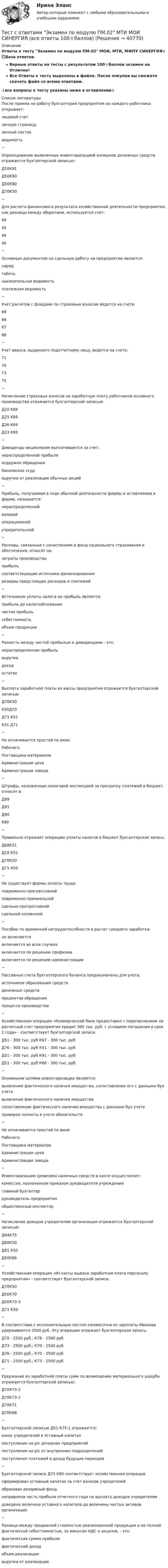     
          Описание
          Ответы к тесту Экзамен по модулю ПМ.02 МОИ, МТИ, МФПУ СИНЕРГИЯ> ✅База ответов.Верные ответы на тесты с результатом 100⭐баллов экзамен на Отлично!Все Ответы к тесту выделены в файле. После покупки вы сможете скачать файл со всеми ответами.↓все вопросы к тесту указаны ниже в оглавлении↓  
          Список литературы
          После приема на работу бухгалтерия предприятия на каждого работника открывает:лицевой счетличную страницуличный листокведомость~Оприходование выявленных инвентаризацией излишков денежных средств отражается бухгалтерской записью:Д50К91Д50К90Д50К80Д70К50~Для расчета финансового результата хозяйственной деятельности предприятия, как разницы между оборотами, используется счет:99454440 ~Основным документом на сдельную работу на предприятии является:нарядтабельнакопительная ведомостьплатежная ведомость~Учет расчетов с фондами по страховым взносам ведется на счете:69666768~Учет аванса, выданного подотчетному лицу, ведется на счете:71707375~Начисление страховых взносов на заработную плату работников основного производства отражается бухгалтерской записью:Д20 K69Д25 K69Д26 K69Д23 K69~Дивиденды акционерам выплачиваются за счет:нераспределенной прибылииздержек обращениябанковских ссудвыручки от реализации обычных акций~Прибыль, получаемая в ходе обычной деятельности фирмы и оставляемая в фирме, называется: нераспределеннойваловойоперационнойучредительской~Расходы, связанные с начислением в фонд социального страхования и обеспечения, относят на:затраты производстваприбыльсоответствующие источники финансированиярезервы предстоящих расходов и платежей~Источником уплаты налога на прибыль является:прибыль до налогообложениячистая прибыльсебестоимостьобъем продукции~Разность между чистой прибылью и дивидендами - это:нераспределенная прибыльвыручкадоходостаток~Выплата заработной платы из кассы предприятия отражается бухгалтерской записью:Д70К50К50Д70Д71 К51К51 Д71~Не оплачивается простой по вине:РабочегоПоставщика материаловАдминистрации цехаАдминистрации завода~Штрафы, наложенные налоговой инспекцией за просрочку платежей в бюджет, относят в:Д99Д91Д90K80 ~Правильно отражает операцию уплаты налогов в бюджет бухгалтерская запись:Д68К51Д19 К51Д70К50Д71 К50~Не существует формы оплаты труда:повременно-прогрессивнойповременно-премиальнойсдельно-прогрессивнойсдельной косвенной~Пособие по временной нетрудоспособности в расчет среднего заработка:не включаетсявключается во всех случаяхвключается по решению профкомавключается по решению администрации~Пассивные счета бухгалтерского баланса предназначены для учета:источников образования средствденежных средствпредметов обращенияпроцесса производства~Хозяйственная операция «Коммерческий банк предоставил с перечислением на расчетный счет предприятия кредит 300 тыс. руб. с условием погашения в срок 2 года» - соответствует бухгалтерской записи:Д51 - 300 тыс. руб К67 - 300 тыс. рубД76 - 300 тыс. руб К51 - 300 тыс. рубД51 - 300 тыс. руб К91 - 300 тыс. рубД51 - 300 тыс. руб К66 - 300 тыс. руб~Основными целями инвентаризации являются:выявление фактического наличия имущества, сопоставление его с данными бух учетавыявление фактического наличия имуществасопоставление фактического наличия имущества с данными бух учетапроверка полноты в учете обязательств~Не оплачивается простой по вине:РабочегоПоставщика материаловАдминистрации цехаАдминистрации завода~Инвентаризацию (ревизию) наличных средств в кассе осуществляет:комиссия, назначенная приказом руководителя учрежденияглавный бухгалтерруководитель предприятияобщественный инспектор~Начисление доходов учредителям организации отражается бухгалтерской записью:Д84К75Д80К50Д81 К50Д50К86~Хозяйственная операция «Из кассы выдана заработная плата персоналу предприятия» - соответствует бухгалтерской записи:Д70К50Д50К70Д50К73-3Д71 К50~В соответствии с исполнительным листом ежемесячно из зарплаты Иванова удерживается 2500 руб. Эту операцию отражает бухгалтерская запись:Д70 - 2500 руб.; К76 - 2500 рубД73 - 2500 руб.; К70 - 2500 рубД76 - 2500 руб.; К70 - 2500 рубД71 - 2500 руб.; К73 - 2500 руб~Удержание из заработной платы сумм по возмещению материального ущерба отражается бухгалтерской записью:Д70К73-2Д70К73-1Д70К71Д70К68~Бухгалтерской записью Д51 К75-1 отражается:взнос учредителей в Уставный капиталпоступления на р/с дочерних предприятийпоступления на р/с от внутренних подразделенийпоступления платежей в доход будущих периодов~Бухгалтерской записи Д75 К80 соответствует хозяйственная операция:сформирован уставный капитал за счет взносов учредителейобразован резервный фонднаправлена часть прибыли отчетного года на выплату доходов учредителямдоведена величина уставного капитала до величины чистых активов организации~Разница между продажной стоимостью реализованной продукции и ее полной фактической себестоимостью, за минусом НДС и акцизов, - это:фактическая сумма прибылифактический доходобъем реализациивыручка от реализации
            
            
            Тест с ответами Физическая культура (ДОУА, ББЛ, 2 часть) Психофизиологическое основание процесса организации самостоятельных занятий физической культуройТест с ответами Экзамен по модулю ПМ.02 МТИ МОИ СИНЕРГИЯ (все ответы 100⭐баллов)Тест с ответами Экономика организации (ДОУА) Основные и оборотные средства организацииТест с ответами Экономика организации (ДОУА) Себестоимость продукции и ценовая политикаТест с ответами Экономика организации (ДОУА) Трудовые ресурсы организацииТест с ответами Экономика организации (ДОУА) Условия функционирования организацийТест с ответами Экономика организации (ДОУА)  Факторы развития организацииТест с ответами Русский язык и литература СОО (ДОУА, 2 часть) Типы и стили речи. Лексика, фразеология и лексикографияТест с ответами Синергия Август 2022 Практика рассмотрения дел о несостоянтельности (банкротстве) 2022Тест с ответами Синергия, МосАП. Гражданское право (4 семестр) 2023, 100 баллов!Тест с ответами Синергия, МосАП. Земельное право (3 семестр) 2023Тест с ответами Синергия, МосАП. Инклюзивные технологии в социальной и профессиональной деятельности (3 семестр) 2023, 90-100 баллов!Тест с ответами Синергия, МосАП. Конституционное право (3 семестр) 2022, 100 баллов!Тест с ответами - Управление Проектами - Синергия - 8 семестр