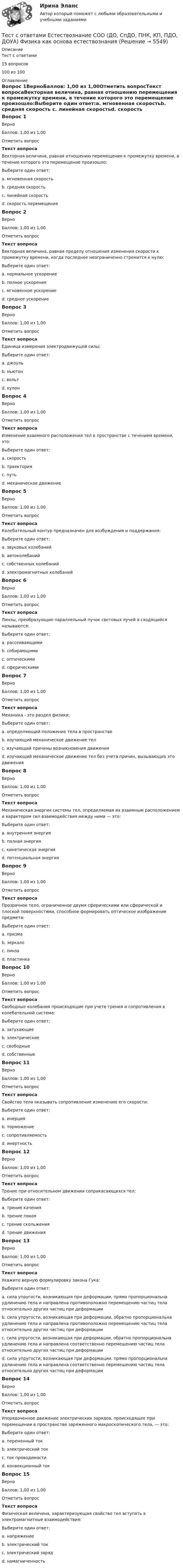     
          Описание
          Тест с ответами15 вопросов100 из 100 
          Оглавление
          Вопрос 1ВерноБаллов: 1,00 из 1,00Отметить вопросТекст вопросаВекторная величина, равная отношению перемещения к промежутку времени, в течение которого это перемещение произошло:Выберите один ответ:a. мгновенная скоростьb. средняя скорость c. линейная скоростьd. скорость перемещенияВопрос 2ВерноБаллов: 1,00 из 1,00Отметить вопросТекст вопросаВекторная величина, равная пределу отношения изменения скорости к промежутку времени, когда последнее неограниченно стремится к нулю:Выберите один ответ:a. нормальное ускорениеb. полное ускорениеc. мгновенное ускорение d. среднее ускорениеВопрос 3ВерноБаллов: 1,00 из 1,00Отметить вопросТекст вопросаЕдиница измерения электродвижущей силы:Выберите один ответ:a. джоульb. ньютонc. вольт d. кулонВопрос 4ВерноБаллов: 1,00 из 1,00Отметить вопросТекст вопросаИзменение взаимного расположения тел в пространстве с течением времени, это:Выберите один ответ:a. скоростьb. траекторияc. путьd. механическое движение Вопрос 5ВерноБаллов: 1,00 из 1,00Отметить вопросТекст вопросаКолебательный контур предназначен для возбуждения и поддержания:Выберите один ответ:a. звуковых колебанийb. автоколебанийc. собственных колебанийd. электромагнитных колебаний Вопрос 6ВерноБаллов: 1,00 из 1,00Отметить вопросТекст вопросаЛинзы, преобразующие параллельный пучок световых лучей в сходящийся называются:Выберите один ответ:a. рассеивающимиb. собирающими c. оптическимиd. сферическимиВопрос 7ВерноБаллов: 1,00 из 1,00Отметить вопросТекст вопросаМеханика - это раздел физики:Выберите один ответ:a. определяющий положение тела в пространствеb. изучающий механическое движение тел c. изучающий причины возникновения движенияd. изучающий механическое движение тел без учета причин, вызывающих это движенияВопрос 8ВерноБаллов: 1,00 из 1,00Отметить вопросТекст вопросаМеханическая энергия системы тел, определяемая их взаимным расположением и характером сил взаимодействия между ними — это:Выберите один ответ:a. внутренняя энергияb. полная энергияc. кинетическая энергияd. потенциальная энергия Вопрос 9ВерноБаллов: 1,00 из 1,00Отметить вопросТекст вопросаПрозрачное тело, ограниченное двумя сферическими или сферической и плоской поверхностями, способное формировать оптическое изображение предмета:Выберите один ответ:a. призмаb. зеркалоc. линза d. пластинкаВопрос 10ВерноБаллов: 1,00 из 1,00Отметить вопросТекст вопросаСвободные колебания происходящие при учете трения и сопротивления в колебательной системе:Выберите один ответ:a. затухающие b. электрическиеc. свободныеd. собственныеВопрос 11ВерноБаллов: 1,00 из 1,00Отметить вопросТекст вопросаСвойство тела оказывать сопротивление изменению его скорости:Выберите один ответ:a. инерцияb. торможениеc. сопротивляемостьd. инертность Вопрос 12ВерноБаллов: 1,00 из 1,00Отметить вопросТекст вопросаТрение при относительном движении соприкасающихся тел:Выберите один ответ:a. трение каченияb. трение покояc. трение скольжения d. трение движенияВопрос 13ВерноБаллов: 1,00 из 1,00Отметить вопросТекст вопросаУкажите верную формулировку закона Гука:Выберите один ответ:a. сила упругости, возникающая при деформации, прямо пропорциональна удлинению тела и направлена противоположно перемещению частиц тела относительно других частиц при деформации b. сила упругости, возникающая при деформации, обратно пропорциональна удлинению тела и направлена противоположно перемещению частиц тела относительно других частиц при деформацииc. сила упругости, возникающая при деформации, обратно пропорциональна удлинению тела и направлена соответственно перемещению частиц тела относительно других частиц при деформацииd. сила упругости, возникающая при деформации, прямо пропорциональна удлинению тела и направлена соответственно перемещению частиц тела относительно других частиц при деформацииВопрос 14ВерноБаллов: 1,00 из 1,00Отметить вопросТекст вопросаУпорядоченное движение электрических зарядов, происходящее при перемещении в пространстве заряженного макроскопического тела, — это:Выберите один ответ:a. переменный токb. электрический токc. ток проводимостиd. конвекционный ток Вопрос 15ВерноБаллов: 1,00 из 1,00Отметить вопросТекст вопросаФизическая величина, характеризующая свойство тел вступать в электромагнитные взаимодействия:Выберите один ответ:a. напряжениеb. электрический токc. электрический заряд d. намагниченность 
            
            
            Тест с ответами Естествознание СОО (ДО, СпДО, ПНК, КП, ПДО, ДОУА) Учение о биосфере и экологииТест с ответами Естествознание СОО (ДО, СпДО, ПНК, КП, ПДО, ДОУА) Физика как основа естествознанияТест с ответами Информатика СОО (ДО, СпДО, ПНК, КП, ПДО, ДОУА) Информация и информационные процессыТест с ответами ИНформатика СОО (ДО, СпДО, ПНК, КП, ПДО, ДОУА) Передача информации в компьютерных сетях, средствами телекоммуникационных технологий.Тест с ответами Информатика  СОО (ДО, СпДО, ПНК, КП, ПДО, ДОУА) Персональный компьютер. Программное обеспечение компьютераТест с ответами Информатика СОО (ДО, СпДО, ПНК, КП, ПДО, ДОУА) Техники безопасности, гигиены и ресурсосбережения. Защита информации.Тест с ответами Информационные технологии в экономике Синергия ответыТест с ответами Документационное обеспечение управления (ДОУА, 1 часть) Организация контроля исполнения документов и информационно-справочная работаТест с ответами Документационное обеспечение управления (ДОУА, 1 часть) Организация работы с входящими, исходящими и внутренними документамиТест с ответами Документационное обеспечение управления (ДОУА, 1 часть) Основы деятельности службы документационного обеспечения управления (ДОУ) в организацииТест с ответами Документационное обеспечение управления (ДОУА, 1 часть) Современные системы управленческой документации в РФТест с ответами Естествознание СОО (ДО, СпДО, ПНК, КП, ПДО, ДОУА) Естествознание как единая наука о природеТест с ответами Естествознание СОО (ДО, СпДО, ПНК, КП, ПДО, ДОУА) Концепции веществаТест с ответами Естествознание СОО (ДО, СпДО, ПНК, КП, ПДО, ДОУА) Концепция происхождения жизни и эволюция живой природы и человека