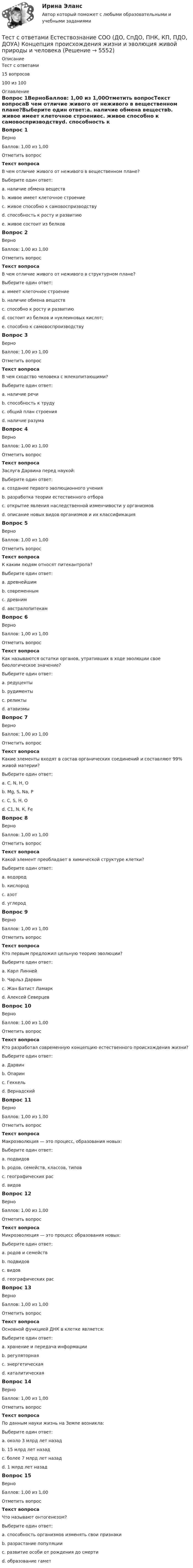     
          Описание
          Тест с ответами 15 вопросов100 из 100 
          Оглавление
          Вопрос 1ВерноБаллов: 1,00 из 1,00Отметить вопросТекст вопросаВ чем отличие живого от неживого в вещественном плане?Выберите один ответ:a. наличие обмена веществb. живое имеет клеточное строениеc. живое способно к самовоспризводствуd. способность к росту и развитиюe. живое состоит из белков Вопрос 2ВерноБаллов: 1,00 из 1,00Отметить вопросТекст вопросаВ чем отличие живого от неживого в структурном плане?Выберите один ответ:a. имеет клеточное строение b. наличие обмена веществc. способно к росту и развитиюd. состоит из белков и нуклеиновых кислот;e. способно к самовоспроизводствуВопрос 3ВерноБаллов: 1,00 из 1,00Отметить вопросТекст вопросаВ чем сходство человека с млекопитающими?Выберите один ответ:a. наличие речиb. способность к трудуc. общий план строения d. наличие разумаВопрос 4ВерноБаллов: 1,00 из 1,00Отметить вопросТекст вопросаЗаслуга Дарвина перед наукой:Выберите один ответ:a. создание первого эволюционного ученияb. разработка теории естественного отбора c. открытие явления наследственной изменчивости у организмовd. описание новых видов организмов и их классификацияВопрос 5ВерноБаллов: 1,00 из 1,00Отметить вопросТекст вопросаК каким людям относят питекантропа?Выберите один ответ:a. древнейшим b. современнымc. древнимd. австралопитекамВопрос 6ВерноБаллов: 1,00 из 1,00Отметить вопросТекст вопросаКак называются остатки органов, утративших в ходе эволюции свое биологическое значение?Выберите один ответ:a. редуцентыb. рудименты c. реликтыd. атавизмыВопрос 7ВерноБаллов: 1,00 из 1,00Отметить вопросТекст вопросаКакие элементы входят в состав органических соединений и составляют 99% живой материи?Выберите один ответ:a. С, N, H, О b. Мg, S, Na, Рc. С, S, H, Оd. С1, N, К, FеВопрос 8ВерноБаллов: 1,00 из 1,00Отметить вопросТекст вопросаКакой элемент преобладает в химической структуре клетки?Выберите один ответ:a. водородb. кислород c. азотd. углеродВопрос 9ВерноБаллов: 1,00 из 1,00Отметить вопросТекст вопросаКто первым предложил цельную теорию эволюции?Выберите один ответ:a. Карл Линнейb. Чарльз Дарвинc. Жан Батист Ламарк d. Алексей СеверцевВопрос 10ВерноБаллов: 1,00 из 1,00Отметить вопросТекст вопросаКто разработал современную концепцию естественного происхождения жизни?Выберите один ответ:a. Дарвинb. Опарин c. Геккельd. ВернадскийВопрос 11ВерноБаллов: 1,00 из 1,00Отметить вопросТекст вопросаМакроэволюция — это процесс, образования новых:Выберите один ответ:a. подвидовb. родов, семейств, классов, типов c. географических расd. видовВопрос 12ВерноБаллов: 1,00 из 1,00Отметить вопросТекст вопросаМикроэволюция — это процесс образования новых:Выберите один ответ:a. родов и семействb. подвидовc. видов d. географических расВопрос 13ВерноБаллов: 1,00 из 1,00Отметить вопросТекст вопросаОсновной функцией ДНК в клетке является:Выберите один ответ:a. хранение и передача информации b. регуляторнаяc. энергетическаяd. каталитическаяВопрос 14ВерноБаллов: 1,00 из 1,00Отметить вопросТекст вопросаПо данным науки жизнь на Земле возникла:Выберите один ответ:a. около 3 млрд лет назад b. 15 млрд лет назадc. более 7 млрд лет назадd. 1 млрд лет назадВопрос 15ВерноБаллов: 1,00 из 1,00Отметить вопросТекст вопросаЧто называют онтогенезом?Выберите один ответ:a. способность организмов изменять свои признакиb. разрастание популяцииc. развитие особи от рождения до смерти d. образование гамет 
            
            
            Тест с ответами Естествознание СОО (ДО, СпДО, ПНК, КП, ПДО, ДОУА) Концепции веществаТест с ответами Естествознание СОО (ДО, СпДО, ПНК, КП, ПДО, ДОУА) Концепция происхождения жизни и эволюция живой природы и человекаТест с ответами Естествознание СОО (ДО, СпДО, ПНК, КП, ПДО, ДОУА) Строение материального мираТест с ответами Естествознание СОО (ДО, СпДО, ПНК, КП, ПДО, ДОУА) Учение о биосфере и экологииТест с ответами Естествознание СОО (ДО, СпДО, ПНК, КП, ПДО, ДОУА) Физика как основа естествознанияТест с ответами Информатика СОО (ДО, СпДО, ПНК, КП, ПДО, ДОУА) Информация и информационные процессыТест с ответами ИНформатика СОО (ДО, СпДО, ПНК, КП, ПДО, ДОУА) Передача информации в компьютерных сетях, средствами телекоммуникационных технологий.Тест с ответами Банковское обслуживание организаций 30 вопросов 96,67%Тест с ответами.  Дисциплина Геология. Геологическая деятельность подземных, поверхностных вод. Выветривание. »Тест с ответами Документационное обеспечение управления (ДОУА, 1 часть) Документопотоки и документные ресурсы организацииТест с ответами Документационное обеспечение управления (ДОУА, 1 часть) Организация контроля исполнения документов и информационно-справочная работаТест с ответами Документационное обеспечение управления (ДОУА, 1 часть) Организация работы с входящими, исходящими и внутренними документамиТест с ответами Документационное обеспечение управления (ДОУА, 1 часть) Основы деятельности службы документационного обеспечения управления (ДОУ) в организацииТест с ответами Документационное обеспечение управления (ДОУА, 1 часть) Современные системы управленческой документации в РФ