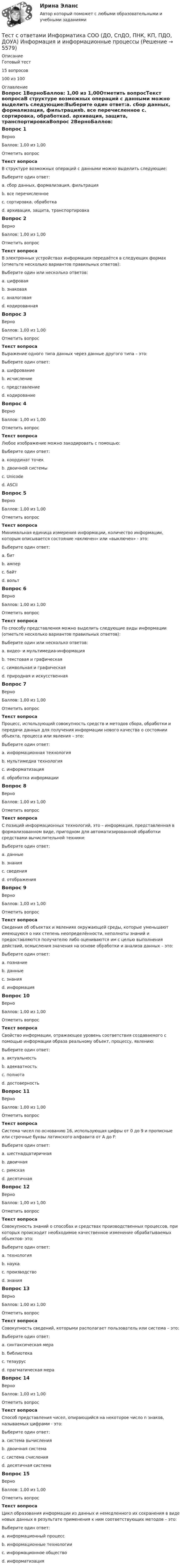    
          Описание
          Готовый тест15 вопросов 100 из 100 
          Оглавление
          Вопрос 1ВерноБаллов: 1,00 из 1,00Отметить вопросТекст вопросаВ структуре возможных операций с данными можно выделить следующие:Выберите один ответ:a. сбор данных, формализация, фильтрацияb. все перечисленное c. сортировка, обработкаd. архивация, защита, транспортировкаВопрос 2ВерноБаллов: 1,00 из 1,00Отметить вопросТекст вопросаВ электронных устройствах информация передаётся в следующих формах (отметьте несколько вариантов правильных ответов):Выберите один или несколько ответов:a. цифровая b. знаковаяc. аналоговая d. кодированнаяВопрос 3ВерноБаллов: 1,00 из 1,00Отметить вопросТекст вопросаВыражение одного типа данных через данные другого типа – это:Выберите один ответ:a. шифрованиеb. исчислениеc. представлениеd. кодирование Вопрос 4ВерноБаллов: 1,00 из 1,00Отметить вопросТекст вопросаЛюбое изображение можно закодировать с помощью:Выберите один ответ:a. координат точек b. двоичной системыc. Unicoded. ASCIIВопрос 5ВерноБаллов: 1,00 из 1,00Отметить вопросТекст вопросаМинимальная единица измерения информации, количество информации, которым описывается состояние «включен» или «выключен» - это:Выберите один ответ:a. бит b. амперc. байтd. вольтВопрос 6ВерноБаллов: 1,00 из 1,00Отметить вопросТекст вопросаПо способу представления можно выделить следующие виды информации (отметьте несколько вариантов правильных ответов):Выберите один или несколько ответов:a. видео- и мультимедиа-информация b. текстовая и графическая c. символьная и графическаяd. природная и искусственнаяВопрос 7ВерноБаллов: 1,00 из 1,00Отметить вопросТекст вопросаПроцесс, использующий совокупность средств и методов сбора, обработки и передачи данных для получения информации нового качества о состоянии объекта, процесса или явления – это:Выберите один ответ:a. информационная технология b. мультимедиа технологияc. информатизацияd. обработка информацииВопрос 8ВерноБаллов: 1,00 из 1,00Отметить вопросТекст вопросаС позиций информационных технологий, это – информация, представленная в формализованном виде, пригодном для автоматизированной обработки средствами вычислительной техники:Выберите один ответ:a. данные b. знанияc. сведенияd. отображенияВопрос 9ВерноБаллов: 1,00 из 1,00Отметить вопросТекст вопросаСведения об объектах и явлениях окружающей среды, которые уменьшают имеющуюся о них степень неопределённости, неполноты знаний и предоставляются получателю либо оцениваются им с целью выполнения действий, осмысления значения на основе обработки и анализа данных – это:Выберите один ответ:a. познаниеb. данныеc. знанияd. информация Вопрос 10ВерноБаллов: 1,00 из 1,00Отметить вопросТекст вопросаСвойство информации, отражающее уровень соответствия создаваемого с помощью информации образа реальному объект, процессу, явлению:Выберите один ответ:a. актуальностьb. адекватность c. полнотаd. достоверностьВопрос 11ВерноБаллов: 1,00 из 1,00Отметить вопросТекст вопросаСистема чисел по основанию 16, использующая цифры от 0 до 9 и прописные или строчные буквы латинского алфавита от А до F:Выберите один ответ:a. шестнадцатиричная b. двоичнаяc. римскаяd. десятичнаяВопрос 12ВерноБаллов: 1,00 из 1,00Отметить вопросТекст вопросаСовокупность знаний о способах и средствах производственных процессов, при которых происходит необходимое качественное изменение обрабатываемых объектов- это:Выберите один ответ:a. технология b. наукаc. производствоd. знанияВопрос 13ВерноБаллов: 1,00 из 1,00Отметить вопросТекст вопросаСовокупность сведений, которыми располагает пользователь или система – это:Выберите один ответ:a. синтаксическая мераb. библиотекаc. тезаурус d. прагматическая мераВопрос 14ВерноБаллов: 1,00 из 1,00Отметить вопросТекст вопросаСпособ представления чисел, опирающийся на некоторое число n знаков, называемых цифрами - это:Выберите один ответ:a. система вычисленияb. двоичная системаc. система счисления d. десятичная системаВопрос 15ВерноБаллов: 1,00 из 1,00Отметить вопросТекст вопросаЦикл образования информации из данных и немедленного их сохранения в виде новых данных в результате применения к ним соответствующих методов – это:Выберите один ответ:a. информационный процесс b. информационные технологииc. информационное обществоd. информатизация 
            
            
            Тест с ответами Естествознание СОО (ДО, СпДО, ПНК, КП, ПДО, ДОУА) Физика как основа естествознанияТест с ответами Информатика СОО (ДО, СпДО, ПНК, КП, ПДО, ДОУА) Информация и информационные процессыТест с ответами ИНформатика СОО (ДО, СпДО, ПНК, КП, ПДО, ДОУА) Передача информации в компьютерных сетях, средствами телекоммуникационных технологий.Тест с ответами Информатика  СОО (ДО, СпДО, ПНК, КП, ПДО, ДОУА) Персональный компьютер. Программное обеспечение компьютераТест с ответами Информатика СОО (ДО, СпДО, ПНК, КП, ПДО, ДОУА) Техники безопасности, гигиены и ресурсосбережения. Защита информации.Тест с ответами Информационные технологии в экономике Синергия ответыТест с ответами История 30 вопросов 77%Тест с ответами Документационное обеспечение управления (ДОУА, 1 часть) Организация работы с входящими, исходящими и внутренними документамиТест с ответами Документационное обеспечение управления (ДОУА, 1 часть) Основы деятельности службы документационного обеспечения управления (ДОУ) в организацииТест с ответами Документационное обеспечение управления (ДОУА, 1 часть) Современные системы управленческой документации в РФТест с ответами Естествознание СОО (ДО, СпДО, ПНК, КП, ПДО, ДОУА) Естествознание как единая наука о природеТест с ответами Естествознание СОО (ДО, СпДО, ПНК, КП, ПДО, ДОУА) Концепции веществаТест с ответами Естествознание СОО (ДО, СпДО, ПНК, КП, ПДО, ДОУА) Концепция происхождения жизни и эволюция живой природы и человекаТест с ответами Естествознание СОО (ДО, СпДО, ПНК, КП, ПДО, ДОУА) Строение материального мира