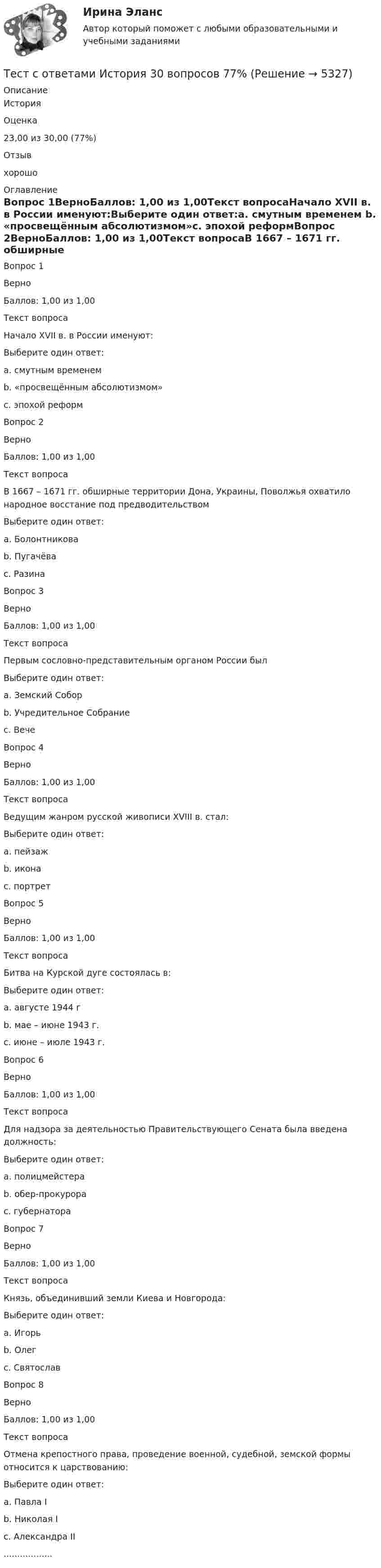      
          Описание
          История  Оценка 23,00 из 30,00 (77%)   Отзыв хорошо 
          Оглавление
            Вопрос 1ВерноБаллов: 1,00 из 1,00Текст вопросаНачало XVII в. в России именуют:Выберите один ответ:a. смутным временем b. «просвещённым абсолютизмом»c. эпохой реформВопрос 2ВерноБаллов: 1,00 из 1,00Текст вопросаВ 1667 – 1671 гг. обширные территории Дона, Украины, Поволжья охватило народное восстание под предводительствомВыберите один ответ:a. Болонтниковаb. Пугачёваc. Разина Вопрос 3ВерноБаллов: 1,00 из 1,00Текст вопросаПервым сословно-представительным органом России былВыберите один ответ:a. Земский Собор b. Учредительное Собраниеc. ВечеВопрос 4ВерноБаллов: 1,00 из 1,00Текст вопросаВедущим жанром русской живописи XVIII в. стал:Выберите один ответ:a. пейзажb. иконаc. портрет Вопрос 5ВерноБаллов: 1,00 из 1,00Текст вопросаБитва на Курской дуге состоялась в:Выберите один ответ:a. августе 1944 гb. мае – июне 1943 г.c. июне – июле 1943 г. Вопрос 6ВерноБаллов: 1,00 из 1,00Текст вопросаДля надзора за деятельностью Правительствующего Сената была введена должность:Выберите один ответ:a. полицмейстераb. обер-прокурора c. губернатораВопрос 7ВерноБаллов: 1,00 из 1,00Текст вопросаКнязь, объединивший земли Киева и Новгорода:Выберите один ответ:a. Игорьb. Олег c. СвятославВопрос 8ВерноБаллов: 1,00 из 1,00Текст вопросаОтмена крепостного права, проведение военной, судебной, земской формы относится к царствованию:Выберите один ответ:a. Павла Ib. Николая Ic. Александра II .................. 
            
            
            Тест с ответами Информационные технологии в экономике Синергия ответыТест с ответами История 30 вопросов 77%Тест с ответами История 35 вопросов 75%Тест с ответами История государства и права России 2 семестр СинергияТест с ответами История СОО (ДО, СпДО, ПНК, КП, ПДО, ДОУА, 2 часть) История Древнего мира и Средних вековТест с ответами История СОО (ДО, СпДО, ПНК, КП, ПДО, ДОУА, 2 часть) Новая и Новейшая историяТест с ответами История СОО (ДО, СпДО, ПНК, КП, ПДО, ДОУА, 2 часть) Российская Федерация в 1991-2014 годахТест с ответами Естествознание СОО (ДО, СпДО, ПНК, КП, ПДО, ДОУА) Концепция происхождения жизни и эволюция живой природы и человекаТест с ответами Естествознание СОО (ДО, СпДО, ПНК, КП, ПДО, ДОУА) Строение материального мираТест с ответами Естествознание СОО (ДО, СпДО, ПНК, КП, ПДО, ДОУА) Учение о биосфере и экологииТест с ответами Естествознание СОО (ДО, СпДО, ПНК, КП, ПДО, ДОУА) Физика как основа естествознанияТест с ответами Информатика СОО (ДО, СпДО, ПНК, КП, ПДО, ДОУА) Информация и информационные процессыТест с ответами ИНформатика СОО (ДО, СпДО, ПНК, КП, ПДО, ДОУА) Передача информации в компьютерных сетях, средствами телекоммуникационных технологий.Тест с ответами Информатика  СОО (ДО, СпДО, ПНК, КП, ПДО, ДОУА) Персональный компьютер. Программное обеспечение компьютера