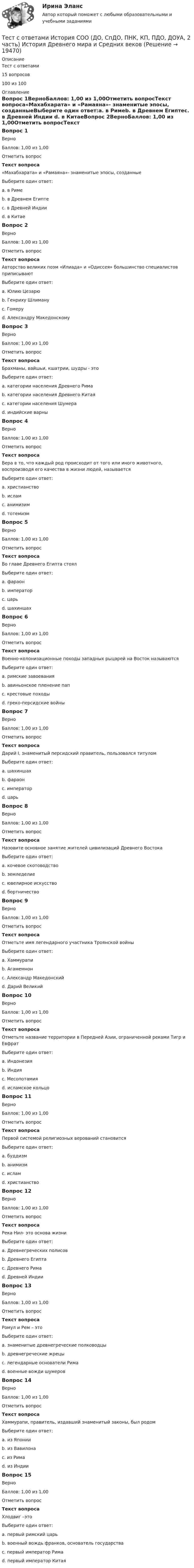     
          Описание
          Тест с ответами15 вопросов100 из 100 
          Оглавление
          Вопрос 1ВерноБаллов: 1,00 из 1,00Отметить вопросТекст вопроса«Махабхарата» и «Рамаяна»- знаменитые эпосы, созданныеВыберите один ответ:a. в Римеb. в Древнем Египтеc. в Древней Индии d. в КитаеВопрос 2ВерноБаллов: 1,00 из 1,00Отметить вопросТекст вопросаАвторство великих поэм «Илиада» и «Одиссея» большинство специалистов приписываютВыберите один ответ:a. Юлию Цезарюb. Генриху Шлимануc. Гомеру d. Александру МакедонскомуВопрос 3ВерноБаллов: 1,00 из 1,00Отметить вопросТекст вопросаБрахманы, вайшьи, кшатрии, шудры - этоВыберите один ответ:a. категории населения Древнего Римаb. категории населения Древнего Китаяc. категории населения Шумераd. индийские варны Вопрос 4ВерноБаллов: 1,00 из 1,00Отметить вопросТекст вопросаВера в то, что каждый род происходит от того или иного животного, воспроизводя его качества в жизни людей, называетсяВыберите один ответ:a. христианствоb. исламc. анимизимd. тотемизм Вопрос 5ВерноБаллов: 1,00 из 1,00Отметить вопросТекст вопросаВо главе Древнего Египта стоялВыберите один ответ:a. фараон b. императорc. царьd. шахиншахВопрос 6ВерноБаллов: 1,00 из 1,00Отметить вопросТекст вопросаВоенно-колонизационные походы западных рыцарей на Восток называютсяВыберите один ответ:a. римские завоеванияb. авиньонское пленение папc. крестовые походы d. греко-персидские войныВопрос 7ВерноБаллов: 1,00 из 1,00Отметить вопросТекст вопросаДарий I, знаменитый персидский правитель, пользовался титуломВыберите один ответ:a. шахиншах b. фараонc. императорd. царьВопрос 8ВерноБаллов: 1,00 из 1,00Отметить вопросТекст вопросаНазовите основное занятие жителей цивилизаций Древнего ВостокаВыберите один ответ:a. кочевое скотоводствоb. земледелие c. ювелирное искусствоd. бортничествоВопрос 9ВерноБаллов: 1,00 из 1,00Отметить вопросТекст вопросаОтметьте имя легендарного участника Троянской войныВыберите один ответ:a. Хаммурапиb. Агамемнон c. Александр Македонскийd. Дарий ВеликийВопрос 10ВерноБаллов: 1,00 из 1,00Отметить вопросТекст вопросаОтметьте название территории в Передней Азии, ограниченной реками Тигр и ЕвфратВыберите один ответ:a. Индонезияb. Индияc. Месопотамия d. исламское кольцоВопрос 11ВерноБаллов: 1,00 из 1,00Отметить вопросТекст вопросаПервой системой религиозных верований становитсяВыберите один ответ:a. буддизмb. анимизм c. исламd. христианствоВопрос 12ВерноБаллов: 1,00 из 1,00Отметить вопросТекст вопросаРека Нил- это основа жизниВыберите один ответ:a. Древнегреческих полисовb. Древнего Египта c. Древнего Римаd. Древней ИндииВопрос 13ВерноБаллов: 1,00 из 1,00Отметить вопросТекст вопросаРомул и Рем – этоВыберите один ответ:a. знаменитые древнегреческие полководцыb. древнегреческие жрецыc. легендарные основатели Рима d. военные вожди шумеровВопрос 14ВерноБаллов: 1,00 из 1,00Отметить вопросТекст вопросаХаммурапи, правитель, издавший знаменитый законы, был родомВыберите один ответ:a. из Японииb. из Вавилона c. из Римаd. из ИндииВопрос 15ВерноБаллов: 1,00 из 1,00Отметить вопросТекст вопросаХлодвиг –этоВыберите один ответ:a. первый римский царьb. военный вождь франков, основатель государства c. первый император Римаd. первый император Китая 
            
            
            Тест с ответами История государства и права России 2 семестр СинергияТест с ответами История СОО (ДО, СпДО, ПНК, КП, ПДО, ДОУА, 2 часть) История Древнего мира и Средних вековТест с ответами История СОО (ДО, СпДО, ПНК, КП, ПДО, ДОУА, 2 часть) Новая и Новейшая историяТест с ответами История СОО (ДО, СпДО, ПНК, КП, ПДО, ДОУА, 2 часть) Российская Федерация в 1991-2014 годахТест с ответами История СОО (ДО, СпДО, ПНК, КП, ПДО, ДОУА, 2 часть)  Россия в XX векеТЕСТ с ответами МАКРОЭКОНОМИКА 95%Тест с ответами. Макроэкономика. Синергия/МОИ/ МТИ /МОСАПТест с ответами Естествознание СОО (ДО, СпДО, ПНК, КП, ПДО, ДОУА) Физика как основа естествознанияТест с ответами Информатика СОО (ДО, СпДО, ПНК, КП, ПДО, ДОУА) Информация и информационные процессыТест с ответами ИНформатика СОО (ДО, СпДО, ПНК, КП, ПДО, ДОУА) Передача информации в компьютерных сетях, средствами телекоммуникационных технологий.Тест с ответами Информатика  СОО (ДО, СпДО, ПНК, КП, ПДО, ДОУА) Персональный компьютер. Программное обеспечение компьютераТест с ответами Информатика СОО (ДО, СпДО, ПНК, КП, ПДО, ДОУА) Техники безопасности, гигиены и ресурсосбережения. Защита информации.Тест с ответами Информационные технологии в экономике Синергия ответыТест с ответами История 30 вопросов 77%