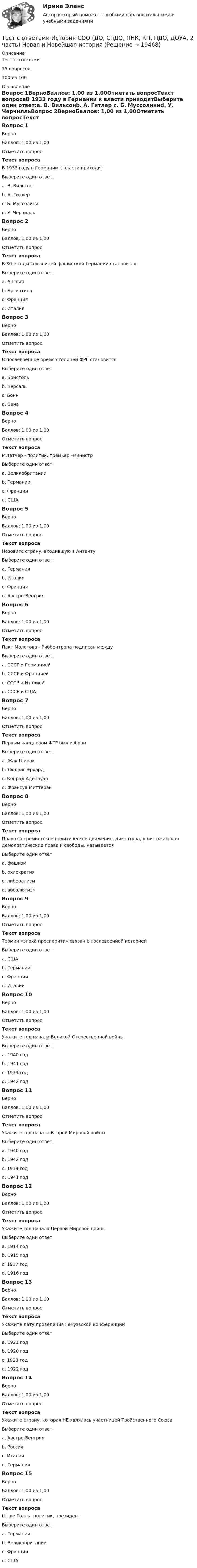     
          Описание
          Тест с ответами15 вопросов100 из 100 
          Оглавление
          Вопрос 1ВерноБаллов: 1,00 из 1,00Отметить вопросТекст вопросаВ 1933 году в Германии к власти приходитВыберите один ответ:a. В. Вильсонb. А. Гитлер c. Б. Муссолиниd. У. ЧерчилльВопрос 2ВерноБаллов: 1,00 из 1,00Отметить вопросТекст вопросаВ 30-е годы союзницей фашисткой Германии становитсяВыберите один ответ:a. Англияb. Аргентинаc. Францияd. Италия Вопрос 3ВерноБаллов: 1,00 из 1,00Отметить вопросТекст вопросаВ послевоенное время столицей ФРГ становитсяВыберите один ответ:a. Бристольb. Версальc. Бонн d. ВенаВопрос 4ВерноБаллов: 1,00 из 1,00Отметить вопросТекст вопросаМ.Тэтчер - политик, премьер –министрВыберите один ответ:a. Великобритании b. Германииc. Францииd. СШАВопрос 5ВерноБаллов: 1,00 из 1,00Отметить вопросТекст вопросаНазовите страну, входившую в АнтантуВыберите один ответ:a. Германияb. Италияc. Франция d. Австро-ВенгрияВопрос 6ВерноБаллов: 1,00 из 1,00Отметить вопросТекст вопросаПакт Молотова - Риббентропа подписан междуВыберите один ответ:a. СССР и Германией b. СССР и Франциейc. СССР и Италиейd. СССР и СШАВопрос 7ВерноБаллов: 1,00 из 1,00Отметить вопросТекст вопросаПервым канцлером ФГР был избранВыберите один ответ:a. Жак Ширакb. Людвиг Эрхардc. Конрад Аденауэр d. Франсуа МиттеранВопрос 8ВерноБаллов: 1,00 из 1,00Отметить вопросТекст вопросаПравоэкстремистское политическое движение, диктатура, уничтожающая демократические права и свободы, называетсяВыберите один ответ:a. фашизм b. охлократияc. либерализмd. абсолютизмВопрос 9ВерноБаллов: 1,00 из 1,00Отметить вопросТекст вопросаТермин «эпоха просперити» связан с послевоенной историейВыберите один ответ:a. США b. Германииc. Францииd. ИталииВопрос 10ВерноБаллов: 1,00 из 1,00Отметить вопросТекст вопросаУкажите год начала Великой Отечественной войныВыберите один ответ:a. 1940 годb. 1941 год c. 1939 годd. 1942 годВопрос 11ВерноБаллов: 1,00 из 1,00Отметить вопросТекст вопросаУкажите год начала Второй Мировой войныВыберите один ответ:a. 1940 годb. 1942 годc. 1939 год d. 1941 годВопрос 12ВерноБаллов: 1,00 из 1,00Отметить вопросТекст вопросаУкажите год начала Первой Мировой войныВыберите один ответ:a. 1914 год b. 1915 годc. 1917 годd. 1916 годВопрос 13ВерноБаллов: 1,00 из 1,00Отметить вопросТекст вопросаУкажите дату проведения Генуэзской конференцииВыберите один ответ:a. 1921 годb. 1920 годc. 1923 годd. 1922 год Вопрос 14ВерноБаллов: 1,00 из 1,00Отметить вопросТекст вопросаУкажите страну, которая НЕ являлась участницей Тройственного СоюзаВыберите один ответ:a. Австро-Венгрияb. Россия c. Италияd. ГерманияВопрос 15ВерноБаллов: 1,00 из 1,00Отметить вопросТекст вопросаШ. де Голль- политик, президентВыберите один ответ:a. Германииb. Великобританииc. Франции d. США 
            
            
            Тест с ответами История СОО (ДО, СпДО, ПНК, КП, ПДО, ДОУА, 2 часть) История Древнего мира и Средних вековТест с ответами История СОО (ДО, СпДО, ПНК, КП, ПДО, ДОУА, 2 часть) Новая и Новейшая историяТест с ответами История СОО (ДО, СпДО, ПНК, КП, ПДО, ДОУА, 2 часть) Российская Федерация в 1991-2014 годахТест с ответами История СОО (ДО, СпДО, ПНК, КП, ПДО, ДОУА, 2 часть)  Россия в XX векеТЕСТ с ответами МАКРОЭКОНОМИКА 95%Тест с ответами. Макроэкономика. Синергия/МОИ/ МТИ /МОСАПТест с ответами Макроэкономическое планирование и прогнозирование университет Синергия, результат 93 балла(38 вопросов)Тест с ответами Информатика СОО (ДО, СпДО, ПНК, КП, ПДО, ДОУА) Информация и информационные процессыТест с ответами ИНформатика СОО (ДО, СпДО, ПНК, КП, ПДО, ДОУА) Передача информации в компьютерных сетях, средствами телекоммуникационных технологий.Тест с ответами Информатика  СОО (ДО, СпДО, ПНК, КП, ПДО, ДОУА) Персональный компьютер. Программное обеспечение компьютераТест с ответами Информатика СОО (ДО, СпДО, ПНК, КП, ПДО, ДОУА) Техники безопасности, гигиены и ресурсосбережения. Защита информации.Тест с ответами Информационные технологии в экономике Синергия ответыТест с ответами История 30 вопросов 77%Тест с ответами История 35 вопросов 75%