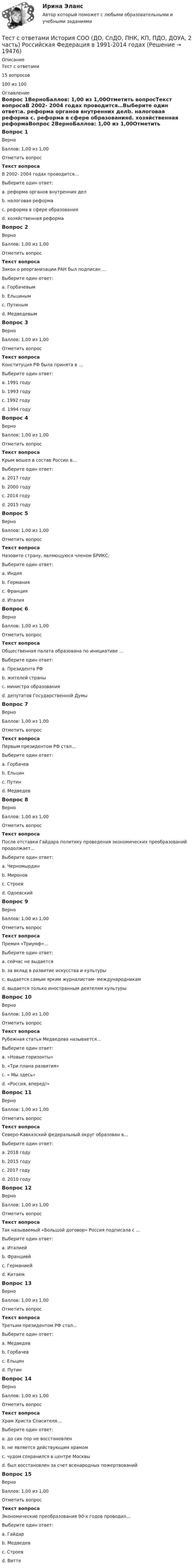     
          Описание
          Тест с ответами15 вопросов100 из 100 
          Оглавление
          Вопрос 1ВерноБаллов: 1,00 из 1,00Отметить вопросТекст вопросаВ 2002- 2004 годах проводится…Выберите один ответ:a. реформа органов внутренних делb. налоговая реформа c. реформа в сфере образованияd. хозяйственная реформаВопрос 2ВерноБаллов: 1,00 из 1,00Отметить вопросТекст вопросаЗакон о реорганизации РАН был подписан …Выберите один ответ:a. Горбачевымb. Ельцинымc. Путиным d. МедведевымВопрос 3ВерноБаллов: 1,00 из 1,00Отметить вопросТекст вопросаКонституция РФ была принята в …Выберите один ответ:a. 1991 годуb. 1993 году c. 1992 годуd. 1994 годуВопрос 4ВерноБаллов: 1,00 из 1,00Отметить вопросТекст вопросаКрым вошел в состав России в…Выберите один ответ:a. 2017 годуb. 2000 годуc. 2014 году d. 2015 годуВопрос 5ВерноБаллов: 1,00 из 1,00Отметить вопросТекст вопросаНазовите страну, являющуюся членом БРИКС:Выберите один ответ:a. Индия b. Германияc. Францияd. ИталияВопрос 6ВерноБаллов: 1,00 из 1,00Отметить вопросТекст вопросаОбщественная палата образована по инициативе …Выберите один ответ:a. Президента РФ b. жителей страныc. министра образованияd. депутатов Государственной ДумыВопрос 7ВерноБаллов: 1,00 из 1,00Отметить вопросТекст вопросаПервым президентом РФ стал…Выберите один ответ:a. Горбачевb. Ельцин c. Путинd. МедведевВопрос 8ВерноБаллов: 1,00 из 1,00Отметить вопросТекст вопросаПосле отставки Гайдара политику проведения экономических преобразований продолжает…Выберите один ответ:a. Черномырдин b. Мироновc. Строевd. ОдоевскийВопрос 9ВерноБаллов: 1,00 из 1,00Отметить вопросТекст вопросаПремия «Триумф»…Выберите один ответ:a. сейчас не выдаетсяb. за вклад в развитие искусства и культуры c. выдается самым ярким журналистам- международникамd. выдается только иностранным деятелям культурыВопрос 10ВерноБаллов: 1,00 из 1,00Отметить вопросТекст вопросаРубежная статья Медведева называется…Выберите один ответ:a. «Новые горизонты»b. «Три плана развития»c. « Мы здесь»d. «Россия, вперед!» Вопрос 11ВерноБаллов: 1,00 из 1,00Отметить вопросТекст вопросаСеверо-Кавказский федеральный округ образован в…Выберите один ответ:a. 2018 годуb. 2015 годуc. 2017 годуd. 2010 году Вопрос 12ВерноБаллов: 1,00 из 1,00Отметить вопросТекст вопросаТак называемый «Большой договор» Россия подписала с …Выберите один ответ:a. Италиейb. Франциейc. Германиейd. Китаем Вопрос 13ВерноБаллов: 1,00 из 1,00Отметить вопросТекст вопросаТретьим президентом РФ стал…Выберите один ответ:a. Медведев b. Горбачевc. Ельцинd. ПутинВопрос 14ВерноБаллов: 1,00 из 1,00Отметить вопросТекст вопросаХрам Христа Спасителя…Выберите один ответ:a. до сих пор не восстановленb. не является действующим храмомc. чудом сохранился в центре Москвыd. был восстановлен за счет всенародных пожертвований Вопрос 15ВерноБаллов: 1,00 из 1,00Отметить вопросТекст вопросаЭкономические преобразования 90-х годов проводил…Выберите один ответ:a. Гайдар b. Медведевc. Строевd. Витте 
            
            
            Тест с ответами История СОО (ДО, СпДО, ПНК, КП, ПДО, ДОУА, 2 часть) Новая и Новейшая историяТест с ответами История СОО (ДО, СпДО, ПНК, КП, ПДО, ДОУА, 2 часть) Российская Федерация в 1991-2014 годахТест с ответами История СОО (ДО, СпДО, ПНК, КП, ПДО, ДОУА, 2 часть)  Россия в XX векеТЕСТ с ответами МАКРОЭКОНОМИКА 95%Тест с ответами. Макроэкономика. Синергия/МОИ/ МТИ /МОСАПТест с ответами Макроэкономическое планирование и прогнозирование университет Синергия, результат 93 балла(38 вопросов)Тест с ответами Математика СОО (ДО, СпДО, ПНК, КП, ПДО, ДОУА, 2 часть) Математика в профессиональной деятельностиТест с ответами ИНформатика СОО (ДО, СпДО, ПНК, КП, ПДО, ДОУА) Передача информации в компьютерных сетях, средствами телекоммуникационных технологий.Тест с ответами Информатика  СОО (ДО, СпДО, ПНК, КП, ПДО, ДОУА) Персональный компьютер. Программное обеспечение компьютераТест с ответами Информатика СОО (ДО, СпДО, ПНК, КП, ПДО, ДОУА) Техники безопасности, гигиены и ресурсосбережения. Защита информации.Тест с ответами Информационные технологии в экономике Синергия ответыТест с ответами История 30 вопросов 77%Тест с ответами История 35 вопросов 75%Тест с ответами История государства и права России 2 семестр Синергия