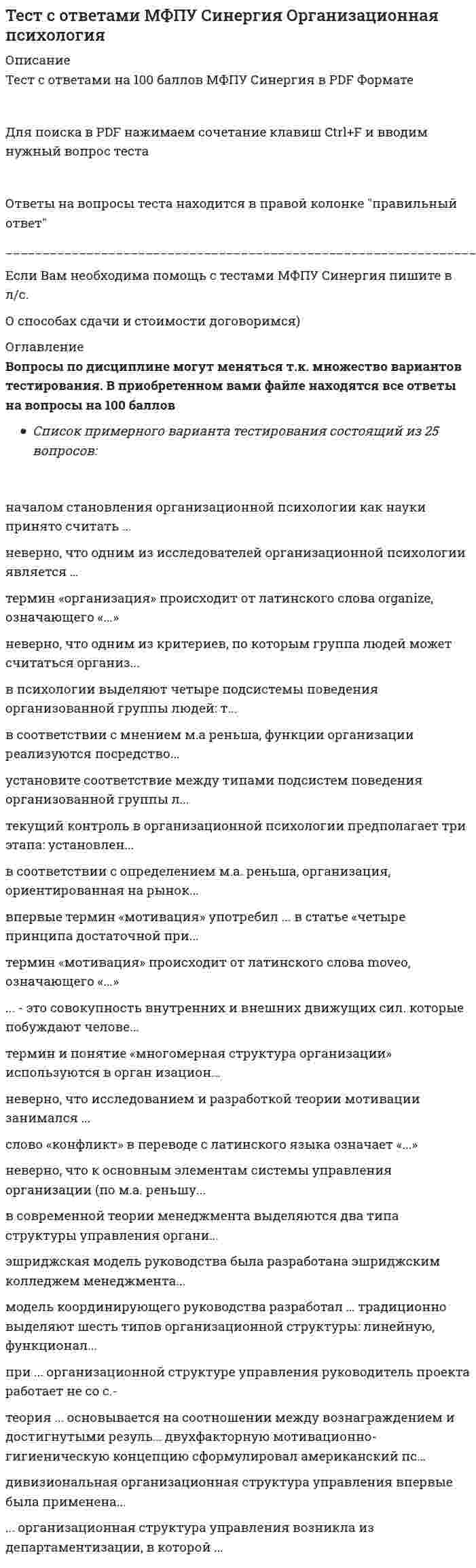     
          Описание
          43 вопроса на Тест Синергия Основы консультативной психологии (Экзамен)БАЗА ОТВЕТОВ (собраны практически все ответы)Тема 1. Введение в консультативную психологиюТема 2. Основные типы проблемных ситуаций, принципы психологической помощиТема 3. Этапы консультативной работыТема 4. Основные формы, техники и приемы консультированияТема 5. Этика консультирования, этические нормы консультанта. Этнокультурные, возрастные и половые особенности, влияющие на ход и эффективность консультированияТема 6. Подходы, используемые в современной консультативной практике🔸 РЕЗУЛЬТАТЫ: 97 / 100 баллов - Отлично🟢 ВСЕ ОТВЕТЫ выделены в файле. ﻿При покупке вы получаете файл с выделенными ответами 
          Оглавление
          Во время консультирования на стадию завершающей беседы обычно отводится ...5-10 мин.1-3 мин.20-30 мин. -В соответствии с основными формами неврозов (по В.Н. Мясищеву) выделяют 3 типа психологических конфликтов: .... обсессивно-психастенический и неврастенический.истерическийагрессивныйамбивалентный -В процессе консультирования ... эмпатия связана со способностью предвидеть эмоциональные реакции клиента в конкретных обстоятельствах.эмоциональнаяпредикативнаякогнитивная -В консультировании ... эмпатия базируется на познавательных механизмах.эмоциональнаяпредикативнаякогнитивная -Прием, которым демонстрируется противостояние защитным маневрам или иррациональным представлениям клиента, которые он не осознает или не подвергает изменению, - это ...конфронтация«рефлексивное зеркало»имитацияфокус-консультирование -Определенный неблагоприятный поведенческий комплекс, совокупность психологических трудностей, причиняющие человеку страдания, от которых он хотел бы избавиться, прибегая к помощи специалиста, - клиента.проблемажалобанедовольство -Состояние эмоционального, когнитивного, а часто и физического истощения, вызванное продолжительной профессиональной нагрузкой, называют...синдромом профессионального выгораниясиндромом дефицита вниманиясиндромом хронической усталости -Специфическая форма конструктивного общения в психологическом пространстве «консультант - клиент», организуемая для эффективной работы с проблемами клиента, - это ...консультативный альянсконсультативная сессияконсультативный анализ -Неверно, что к основным формам конфронтации в консультировании относится конфронтация с целью ...помочь клиенту увидеть ситуацию такой, какова она есть в действительностиобратить внимание клиента на перспективные стороны проблемыобратить внимание клиента на противоречия в его поведении, мыслях, чувствах, оценках и т.п.обратить внимание клиента на его уклонение от обсуждения некоторых проблем -Главным методом логотерапии является .... позволяющий консультанту подтолкнуть пациента к открытию им для себя адекватного смысла, в котором большую роль играет личность самого консультанта.эклектический подходсократический диалогсвободное ассоциирование -3. Фрейдом был предложен метод .... помогающий пациентам беспрепятственно изливать поток своих мыслей, чтобы проследить тенденции, скрытые от самих пациентов, и обнаружить в ассоциациях личностное смысловое содержание.свободного ассоциированияимитациивербализации эмоциональных состояний«рефлексивного зеркала» -Комплекс разнообразных личностных текстов, функционирующих в ситуации особого профессионального взаимодействия психолога и клиента, организованного «здесь-и-теперь» для решения проблемы клиента, - это консультативный ...(психотерапевтический) дискурсальянссеанс -Настройка на основные регистры представления внутреннего опыта клиентом - это прием в технике нейролингвистического программирования, предложенный ...Р. Бэндлером и Дж. ГриндеромЭ. Лакло и Ш. МуффГ.П. Щедровицким и С.Г. Якобсон -Одна из прикладных вариаций нарративного подхода, представляющая из себя транслирование новым сотрудникам (обычно полуофициально) историй о жизни в трудовом коллективе, о коллективе, событиях, легендах, – это …сторителлингкорпоративный фольклорнеформальное общение -B консультировании … эмпатия базируется на познавательных механизмах.когнитивнаяэмоциональнаяпредикативная -Процедура, позволяющая психологу представить значимую для клиента совокупность значений и смыслов в определенном аспекте, под необходимым для разрешения ситуации углом зрения, – это …суггестияинтерпретациясвободное ассоциирование -Общий термин для обозначения разнообразных характеристик поведения и личности клиента, препятствующих консультированию и терапии, – …контрпереноссопротивлениепереноскомпульсия -Собственное описание клиентом того, что именно выводит его из психологического равновесия, является источником неблагополучия и становится поводом обращения к консультанту, – это … клиента.жалобазапроссамоанализпроблема -Отрасль психологического знания, связанная с обобщением, исследованием и развитием практических приемов консультирования в совокупности с его объяснительными принципами, моделями и теориями, – это …психотерапияконсультативная психологияпсихологическое консультированиепсихокоррекция -Российским психологом B.B. Столиным было выделено три основных типа ориентации клиентов: деловая, рентная, …абстрактнаяличнаяигровая -Принципы клиент-центрированного подхода в консультировании были выдвинуты …А. АдлеромК. РоджерсомК.Г. ЮнгомЗ. Фрейдом -Безоценочное, эмоционально положительное отношение к клиенту воплощается в том, что психолог все сказанное клиентом …принимает как данность, как реальностьвыслушивает без комментариев, оставляя свое критическое мнение невысказаннымсопровождает похвалой компетентности его суждений -… очень важно добиться, чтобы клиент сформулировал несколько «Я-высказываний», в которых были бы отражены его собственные взгляды на проблему и на ее переживание.При использовании техники конфронтацииПри использовании приема «рефлексивное зеркало»В фокус-консультировании -… консультирование – это оказание психологической помощи лицам разных этнокультурных групп в тех случаях, когда между консультантом и клиентами имеются существенные различия.ИнтеркультурноеМультикультуральноеТолерантное -Невротические конфликты по их генезу, т.е. в соответствии с учетом внутренних механизмов их развития, сгруппировал … В.Н. МясищевА.В. СнежневскийИ.В. ДавыдовскийА. Адлер -Центром личности А. Адлер считал …язык (речь)восприятие, чувстваумсознание -B консультировании закрытые формы вопросов …призваны привлечь внимание клиента к определенным аспектам беседыпредполагают свободный, развернутый ответ, приглашая клиента к разговоруиспользуются для получения конкретной информации о клиенте -… тип невротического конфликта обусловлен противоречивыми собственными внутренними тенденциями и потребностями, борьбой между желанием и долгом, между моральными принципами и личными привязанностями.ИстерическийОбсессивно-психастеническийНеврастенический -Предложенная … циркулярная (круговая) модель обсуждения проблем клиента позволяет человеку оставаться в контексте переживания, постоянно возвращая его к содержанию фантазий или образов сна, пробуждая разные аналогии и ассоциации.К. РоджерсомА. АдлеромЗ. ФрейдомК.Г. Юнгом -Неврастенический тип психологического конфликта …представляет собой противоречие между возможностями личности и ее стремлениями, завышенными требованиями к себехарактеризуется повышением требовательности к окружающим и отсутствием критического отношения к себехарактеризуется предъявлением противоречивых требований к личности, что способствует формированию чувства собственнойнеполноценности, противоречивых жизненных отношений и приводит к отрыву от жизни -Идентификация сути проблемы выражается в … – предположений о характере и причинах затруднений клиента, стоящих за особенностями его поведения и эмоциональных реакций.описании проблемных ситуацийсоставлении консультативных рекомендацийвыдвижении консультативных гипотез -Нарративная терапия используется …только в групповых формах работытолько при индивидуальной работе с клиентомкак индивидуально, так и в групповых формах работы - Введение в психологию термина «экзистенциальная коммуникация» принадлежит …З. ФрейдуА. АдлеруК. ЯсперсуЖ. Женнету - Форма деятельности профессионального психолога, состоящая в непосредственном взаимодействии с людьми с целью оказания помощи в принятии ими решений относительно обстоятельств и условий их личной и социальной жизни, – это …психотерапияпсихокоррекцияпсихологическое консультированиеконсультативная психология -Привязку проблемы к ситуации и анализ конкретного эпизода можно рассматривать как … консультирования.гипотезуанализпроблемную ситуациюзаключение -Организованное обособление консультативной психологии в самостоятельную отрасль науки и практики началось в США в … XX в.конце 50-х гг.начале 50-х гг.конце 70-х гг.начале 60-х гг. -Специфическая форма конструктивного общения в психологическом пространстве «консультант – клиент», организуемая для эффективной работы с клиентами, – это консультативный …анализдискурсопросальянс -Основным средством воздействия консультанта на клиента является …психокоррекциябеседа (диалог)наблюдение -Вербализация эмоциональных состояний в качестве способа для высвобождения чувств и эмоций клиента была предложена в работах …К. РоджерсаЖ. ЖеннетаР. БэндлераДж. Гриндера -Принцип безоценочного принятия клиента был введен … Р. БартомЖ. ЖеннетомК. ЮнгомК. Роджерсом - Совокупность выводов консультанта, содержащих характеристику психологических проблем клиента, указание на их возможные причины и описание предполагаемых направлений их решения, – это …идентификация проблемыпсихологическое заключениеконсультативные рекомендациипрогноз -Термины «логика эквивалентности» и «логика различения», описывающие дискурсивные процессы в консультировании, были предложены …А. АдлеромЭ. Лакло и Ш. МуффМ.М. Бахтиным -Определение консультантом в процессе активного слушания и расспроса того, какие психологические проблемы действительно беспокоят клиента, – это …контент-анализидентификация проблемыпсихологическое заключение 
          Список литературы
          Основной теоретический материал по дисциплине Вы можете прочитать в пособиях:Меновщиков В.Ю.Введение в психологическое консультирование;Сапогова Е.Е. Консультативная психология.Дополнительный теоретический материал:психологическое консультирование кризисных состояний;в.а. петровский, м.в. бороденко. консультативная психология и псхотерапия ;н.в.кухтова основы психологического консультирования;Р. Кочюнас Основы психологического консультирования.1.     Во время консультирования на стадию завершающей беседы обычно отводится ...2.     В соответствии с основными формами неврозов (по В.Н. Мясищеву) выделяют 3 типа психологических конфликтов: .... обсессивно-психастенический и неврастенический.3.     В процессе консультирования ... эмпатия связана со способностью предвидеть эмоциональные реакции клиента в конкретных обстоятельствах.4.     В консультировании ... эмпатия базируется на познавательных механизмах.5.     Прием, которым демонстрируется противостояние защитным маневрам или иррациональным представлениям клиента, которые он не осознает или не подвергает изменению, - это ...6.     Определенный неблагоприятный поведенческий комплекс, совокупность психологических трудностей, причиняющие человеку страдания, от которых он хотел бы избавиться, прибегая к помощи специалиста, - клиента.7.     Состояние эмоционального, когнитивного, а часто и физического истощения, вызванное продолжительной профессиональной нагрузкой, называют...8.     Специфическая форма конструктивного общения в психологическом пространстве «консультант - клиент», организуемая для эффективной работы с проблемами клиента, - это ...9.     Неверно, что к основным формам конфронтации в консультировании относится конфронтация с целью ...10. Главным методом логотерапии является .... позволяющий консультанту подтолкнуть пациента к открытию им для себя адекватного смысла, в котором большую роль играет личность самого консультанта.11. 3. Фрейдом был предложен метод .... помогающий пациентам беспрепятственно изливать поток своих мыслей, чтобы проследить тенденции, скрытые от самих пациентов, и обнаружить в ассоциациях личностное смысловое содержание. 12. Комплекс разнообразных личностных текстов, функционирующих в ситуации особого профессионального взаимодействия психолога и клиента, организованного «здесь-и-теперь» для решения проблемы клиента, - это консультативный ... 13. Настройка на основные регистры представления внутреннего опыта клиентом - это  14. Одна из прикладных вариаций нарративного подхода, представляющая из себя транслирование новым сотрудникам (обычно полуофициально) историй о жизни в трудовом коллективе, о коллективе, событиях, легендах, – это … 15. B консультировании … эмпатия базируется на познавательных механизмах. 16. Процедура, позволяющая психологу представить значимую для клиента совокупность значений и смыслов в определенном аспекте, под необходимым для разрешения ситуации углом зрения, – это … 17. Общий термин для обозначения разнообразных характеристик поведения и личности клиента, препятствующих консультированию и терапии, – … 18. Собственное описание клиентом того, что именно выводит его из психологического равновесия, является источником неблагополучия и становится поводом обращения к консультанту, – это … клиента. 19. Отрасль психологического знания, связанная с обобщением, исследованием и развитием практических приемов консультирования в совокупности с его объяснительными принципами, моделями и теориями, – это … 20. Российским психологом B.B. Столиным было выделено три основных типа ориентации клиентов: деловая, рентная, … 21. Принципы клиент-центрированного подхода в консультировании были выдвинуты … 22. Безоценочное, эмоционально положительное отношение к клиенту воплощается в том, что психолог все сказанное клиентом … 23. … очень важно добиться, чтобы клиент сформулировал несколько «Я-высказываний», в которых были бы отражены его собственные взгляды на проблему и на ее переживание. 24. … консультирование – это оказание психологической помощи лицам разных этнокультурных групп в тех случаях, когда между консультантом и клиентами имеются существенные различия. 25. Невротические конфликты по их генезу, т.е. в соответствии с учетом внутренних механизмов их развития, сгруппировал … 26. Центром личности А. Адлер считал … 27. B консультировании закрытые формы вопросов … 28. … тип невротического конфликта обусловлен противоречивыми собственными внутренними тенденциями и потребностями, борьбой между желанием и долгом, между моральными принципами и личными привязанностями. 29. Предложенная … циркулярная (круговая) модель обсуждения проблем клиента позволяет человеку оставаться в контексте переживания, постоянно возвращая его к содержанию фантазий или образов сна, пробуждая разные аналогии и ассоциации. 30. Неврастенический тип психологического конфликта … 31. Идентификация сути проблемы выражается в … – предположений о характере и причинах затруднений клиента, стоящих за особенностями его поведения и эмоциональных реакций. 32. Нарративная терапия используется … 33. Введение в психологию термина «экзистенциальная коммуникация» принадлежит … 34. Форма деятельности профессионального психолога, состоящая в непосредственном взаимодействии с людьми с целью оказания помощи в принятии ими решений относительно обстоятельств и условий их личной и социальной жизни, – это … 35. Привязку проблемы к ситуации и анализ конкретного эпизода можно рассматривать как … консультирования. 36. Организованное обособление консультативной психологии в самостоятельную отрасль науки и практики началось в США в … XX в. 37. Специфическая форма конструктивного общения в психологическом пространстве «консультант – клиент», организуемая для эффективной работы с клиентами, – это консультативный … 38. Основным средством воздействия консультанта на клиента является … 39. Вербализация эмоциональных состояний в качестве способа для высвобождения чувств и эмоций клиента была предложена в работах … 40. Принцип безоценочного принятия клиента был введен … 41. Совокупность выводов консультанта, содержащих характеристику психологических проблем клиента, указание на их возможные причины и описание предполагаемых направлений их решения, – это … 42. Термины «логика эквивалентности» и «логика различения», описывающие дискурсивные процессы в консультировании, были предложены … 43. Определение консультантом в процессе активного слушания и расспроса того, какие психологические проблемы действительно беспокоят клиента, – это …
            
            
            Тест с ответами МФПУ Синергия Основы консультативной психологии [Экзамен Отлично] Тест с ответами МФПУ Синергия Оценочная деятельностьТест с ответами МФПУ Синергия Педагогическая психологияТест с ответами МФПУ Синергия по Аудиту и планированию информационных технологий [93/100]Тест с ответами МФПУ Синергия по Институциональной экономике [Сборник ответов] Тест с ответами МФПУ Синергия по Психолого-педагогической диагностике [97/100]Тест с ответами МФПУ Синергия предпринимательское правоТест с ответами МФПУ Синергия Архитектура вычислительных систем и компьютерных сетей [Экзамен]Тест с ответами МФПУ Синергия Банковское делоТест с ответами МФПУ Синергия Государственная и муниципальная службаТест с ответами МФПУ Синергия Конституционное право (3 семестр) ГМУТест с ответами МФПУ Синергия Латинский язык (8 семестр)Тест с ответами МФПУ Синергия Муниципальное право (6 семестр)Тест с ответами МФПУ Синергия Общая и экспериментальная психология