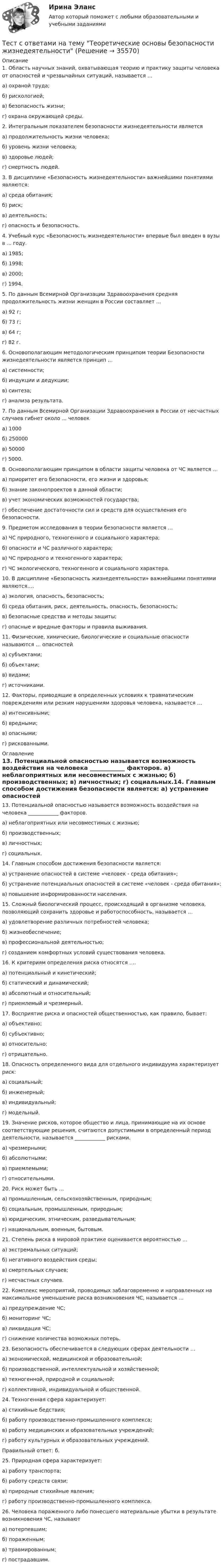      
          Описание
          1. Область научных знаний, охватывающая теорию и практику защиты человека от опасностей и чрезвычайных ситуаций, называется …        а) охраной труда;        б) рискологией;        в) безопасность жизни;         г) охрана окружающей среды.2. Интегральным показателем безопасности жизнедеятельности является        а) продолжительность жизни человека;         б) уровень жизни человека;        в) здоровье людей;        г) смертность людей.3. В дисциплине «Безопасность жизнедеятельности» важнейшими понятиями являются:        а) среда обитания;        б) риск;        в) деятельность;        г) опасность и безопасность.4. Учебный курс «Безопасность жизнедеятельности» впервые был введен в вузы в  ... году.        а) 1985;        б) 1998;        в) 2000;        г) 1994.5. По данным Всемирной Организации Здравоохранения средняя продолжительность жизни женщин в России составляет …        а) 92 г;        б) 73 г;        в) 64 г;        г) 82 г.6. Основополагающим методологическим принципом теории Безопасности жизнедеятельности является принцип …        а) системности;        б) индукции и дедукции;        в) синтеза;        г) анализа результата.7. По данным Всемирной Организации Здравоохранения в России от несчастных случаев гибнет около ... человек        а) 1000        б) 250000        в) 50000        г) 5000.8. Основополагающим принципом в области защиты человека от ЧС является …        а) приоритет его безопасности, его жизни и здоровья;        б) знание законопроектов в данной области;        в) учет экономических возможностей государства;        г) обеспечение достаточности сил и средств для осуществления его безопасности.9. Предметом исследования в теории безопасности является …        а) ЧС природного, техногенного и социального характера;        б) опасности и ЧС различного характера;        в) ЧС природного и техногенного характера;        г) ЧС экологического, техногенного и социального характера.10. В дисциплине «Безопасность жизнедеятельности» важнейшими понятиями являются….        а) экология, опасность, безопасность;        б) среда обитания, риск, деятельность, опасность, безопасность;        в) безопасные средства и методы защиты;        г) опасные и вредные факторы и правила выживания.11. Физические, химические, биологические и социальные опасности называются … опасностей        а) субъектами;        б) объектами;	     в) видами;          г) источниками.12. Факторы, приводящие в определенных условиях к травматическим повреждениям или резким нарушениям здоровья человека, называется …        а) интенсивными;        б) вредными;        в) опасными;         г) рискованными. 
          Оглавление
          13. Потенциальной опасностью называется возможность воздействия на человека ____________ факторов.        а) неблагоприятных или несовместимых с жизнью;         б) производственных;        в) личностных;        г) социальных.14. Главным способом достижения безопасности является:        а) устранение опасностей в системе «человек - среда обитания»;        б) устранение потенциальных опасностей в системе «человек - среда обитания»;        в) повышение информированности населения.15. Сложный биологический процесс, происходящий в организме человека, позволяющий сохранить здоровье и работоспособность, называется …        а) удовлетворение различных потребностей человека;        б) жизнеобеспечение;        в) профессиональной деятельностью;        г) созданием комфортных условий существования человека.16. К критериям определения риска относятся ….        а) потенциальный и кинетический;        б) статический и динамический;        в) абсолютный и относительный;        г) приемлемый и чрезмерный.17. Восприятие риска и опасностей общественностью, как правило, бывает:        а) объективно;        б) субъективно;        в) относительно;        г) отрицательно.18. Опасность определенного вида для отдельного индивидуума характеризует риск:        а) социальный;        б) инженерный;        в) индивидуальный;        г) модельный. 19. Значение рисков, которое общество и лица, принимающие на их основе соответствующие решения, считаются допустимыми в определенный период деятельности, называется ____________ рисками.        а) чрезмерными;        б) абсолютными;        в) приемлемыми;        г) относительными.20. Риск может быть …        а) промышленным, сельскохозяйственным, природным;        б) социальным, промышленным, природным;        в) юридическим, этническим, разведывательным;        г) национальным, военным, бытовым.21. Степень риска в мировой практике оценивается вероятностью …        а) экстремальных ситуаций;        б) негативного воздействия среды;        в) смертельных случаев;        г) несчастных случаев.22. Комплекс мероприятий, проводимых заблаговременно и направленных на максимальное уменьшение риска возникновения ЧС, называется …        а) предупреждение ЧС;        б) мониторинг ЧС;        в) ликвидация ЧС;        г) снижение количества возможных потерь.23. Безопасность обеспечивается в следующих сферах деятельности …        а) экономической, медицинской и образовательной;        б) производственной, интеллектуальной и хозяйственной;        в) техногенной, природной и социальной;             г) коллективной, индивидуальной и общественной.24. Техногенная сфера характеризует:        а) стихийные бедствия;        б) работу производственно-промышленного комплекса;        в) работу медицинских и образовательных учреждений;        г) работу культурных и образовательных учреждений.Правильный ответ: б.25. Природная сфера характеризует:        а) работу транспорта;        б) работу средств связи;        в) природные стихийные явления;        г) работу производственно-промышленного комплекса.26. Человека пораженного либо понесшего материальные убытки в результате возникновения ЧС, называют         а) потерпевшим;        б) пораженным;        в) травмированным;        г) пострадавшим. 
            
            
            ТЕСТ с ответами МИКРОЭКОНОМИКА 90%Тест с ответами на тему Теоретические основы безопасности жизнедеятельностиТест с ответами на тему ЧС Природного характера и защита населения от их последствийТест с ответами на тему ЧС социального характера и защита населения от их последствийТест с ответами на тему ЧС техногенного характера и защита населения от их последствийТест с ответами Обществознание 30 вопросов 90%Тест с ответами Организация обслуживания гостей в процессе проживания 30 вопросов 72,22%Тест с ответами Макроэкономическое планирование и прогнозирование университет Синергия, результат 93 балла(38 вопросов)Тест с ответами Математика СОО (ДО, СпДО, ПНК, КП, ПДО, ДОУА, 2 часть) Математика в профессиональной деятельностиТест с ответами Математика СОО (ДО, СпДО, ПНК, КП, ПДО, ДОУА, 2 часть) Предел функции. Производная функции. Интегрирование.Тест с ответами Математика СОО (ДО, СпДО, ПНК, КП, ПДО, ДОУА, 2 часть) СтереометрияТест с ответами Менеджмент (ДОУА)  Менеджмент как процесс управленияТест с ответами Менеджмент (ДОУА) Организация как объект управленияТест с ответами Менеджмент (ДОУА) Теоретические основы менеджмента