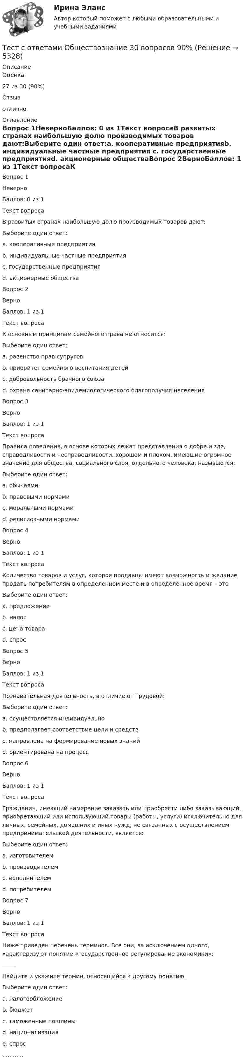      
          Описание
            Оценка 27 из 30 (90%)   Отзыв отлично 
          Оглавление
            Вопрос 1НеверноБаллов: 0 из 1Текст вопросаВ развитых странах наибольшую долю производимых товаров дают:Выберите один ответ:a. кооперативные предприятияb. индивидуальные частные предприятия c. государственные предприятияd. акционерные обществаВопрос 2ВерноБаллов: 1 из 1Текст вопросаК основным принципам семейного права не относится:Выберите один ответ:a. равенство прав супруговb. приоритет семейного воспитания детейc. добровольность брачного союзаd. охрана санитарно-эпидемиологического благополучия населения Вопрос 3ВерноБаллов: 1 из 1Текст вопросаПравила поведения, в основе которых лежат представления о добре и зле, справедливости и несправедливости, хорошем и плохом, имеющие огромное значение для общества, социального слоя, отдельного человека, называются:Выберите один ответ:a. обычаямиb. правовыми нормамиc. моральными нормами d. религиозными нормамиВопрос 4ВерноБаллов: 1 из 1Текст вопросаКоличество товаров и услуг, которое продавцы имеют возможность и желание продать потребителям в определенном месте и в определенное время – этоВыберите один ответ:a. предложение b. налогc. цена товараd. спросВопрос 5ВерноБаллов: 1 из 1Текст вопросаПознавательная деятельность, в отличие от трудовой:Выберите один ответ:a. осуществляется индивидуальноb. предполагает соответствие цели и средствc. направлена на формирование новых знаний d. ориентирована на процессВопрос 6ВерноБаллов: 1 из 1Текст вопросаГражданин, имеющий намерение заказать или приобрести либо заказывающий, приобретающий или использующий товары (работы, услуги) исключительно для личных, семейных, домашних и иных нужд, не связанных с осуществлением предпринимательской деятельности, является:Выберите один ответ:a. изготовителемb. производителемc. исполнителемd. потребителем Вопрос 7ВерноБаллов: 1 из 1Текст вопросаНиже приведен перечень терминов. Все они, за исключением одного, характеризуют понятие «государственное регулирование экономики»: _____ Найдите и укажите термин, относящийся к другому понятию.Выберите один ответ:a. налогообложениеb. бюджетc. таможенные пошлиныd. национализацияe. спрос ............ 
            
            
            Тест с ответами на тему ЧС техногенного характера и защита населения от их последствийТест с ответами Обществознание 30 вопросов 90%Тест с ответами Организация обслуживания гостей в процессе проживания 30 вопросов 72,22%Тест с ответами Основы безопасности жизнедеятельности СОО (ДО, СпДО, ПНК, ПК, ПДО, ДОУА) Понятие «безопасность жизнедеятельности» и ее правовое регулированиеТест с ответами Основы безопасности жизнедеятельности СОО (ДО, СпДО, ПНК, ПК, ПДО, ДОУА) Чрезвычайные ситуации и защита от нихТест с ответами основы культурной политикиТест с ответами Основы философии (ДОУА, ББЛ, СР) Основы философского учения о бытии, пространстве и времениТест с ответами Менеджмент (ДОУА)  Менеджмент как процесс управленияТест с ответами Менеджмент (ДОУА) Организация как объект управленияТест с ответами Менеджмент (ДОУА) Теоретические основы менеджментаТест с ответами Менеджмент (ДОУА) Управленческие решения и методы управленияТЕСТ с ответами МИКРОЭКОНОМИКА 90%Тест с ответами на тему Теоретические основы безопасности жизнедеятельностиТест с ответами на тему ЧС Природного характера и защита населения от их последствий