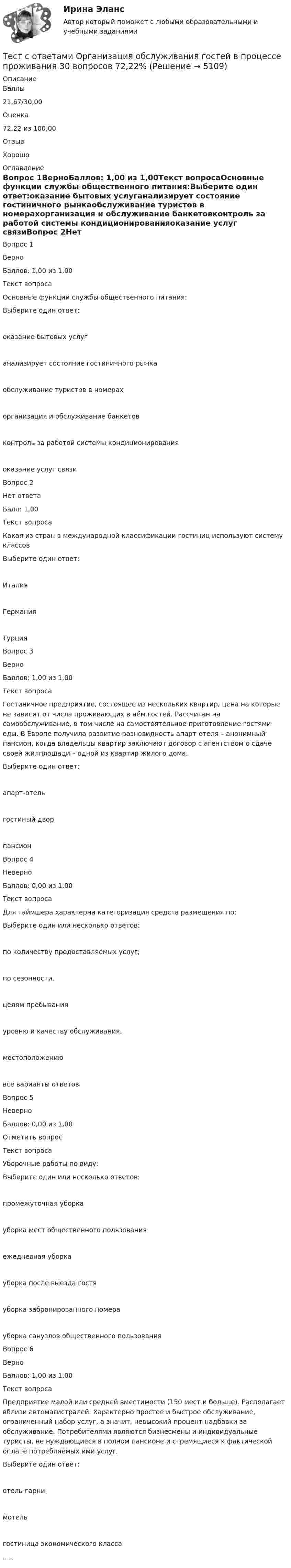      
          Описание
            Баллы 21,67/30,00   Оценка 72,22 из 100,00 Отзыв Хорошо 
          Оглавление
              Вопрос 1ВерноБаллов: 1,00 из 1,00Текст вопросаОсновные функции службы общественного питания:Выберите один ответ:оказание бытовых услуганализирует состояние гостиничного рынкаобслуживание туристов в номерахорганизация и обслуживание банкетовконтроль за работой системы кондиционированияоказание услуг связиВопрос 2Нет ответаБалл: 1,00Текст вопросаКакая из стран в международной классификации гостиниц используют систему классовВыберите один ответ:ИталияГерманияТурцияВопрос 3ВерноБаллов: 1,00 из 1,00Текст вопросаГостиничное предприятие, состоящее из нескольких квартир, цена на которые не зависит от числа проживающих в нём гостей. Рассчитан на самообслуживание, в том числе на самостоятельное приготовление гостями еды. В Европе получила развитие разновидность апарт-отеля – анонимный пансион, когда владельцы квартир заключают договор с агентством о сдаче своей жилплощади – одной из квартир жилого дома.Выберите один ответ:апарт-отельгостиный дворпансионВопрос 4НеверноБаллов: 0,00 из 1,00Текст вопросаДля таймшера характерна категоризация средств размещения по:Выберите один или несколько ответов:по количеству предоставляемых услуг;по сезонности.целям пребыванияуровню и качеству обслуживания.местоположениювсе варианты ответовВопрос 5НеверноБаллов: 0,00 из 1,00Отметить вопросТекст вопросаУборочные работы по виду:Выберите один или несколько ответов:промежуточная уборкауборка мест общественного пользованияежедневная уборкауборка после выезда гостяуборка забронированного номерауборка санузлов общественного пользованияВопрос 6ВерноБаллов: 1,00 из 1,00Текст вопросаПредприятие малой или средней вместимости (150 мест и больше). Располагает вблизи автомагистралей. Характерно простое и быстрое обслуживание, ограниченный набор услуг, а значит, невысокий процент надбавки за обслуживание. Потребителями являются бизнесмены и индивидуальные туристы, не нуждающиеся в полном пансионе и стремящиеся к фактической оплате потребляемых ими услуг.Выберите один ответ:отель-гарнимотельгостиница экономического класса..... 
            
            
            Тест с ответами Обществознание 30 вопросов 90%Тест с ответами Организация обслуживания гостей в процессе проживания 30 вопросов 72,22%Тест с ответами Основы безопасности жизнедеятельности СОО (ДО, СпДО, ПНК, ПК, ПДО, ДОУА) Понятие «безопасность жизнедеятельности» и ее правовое регулированиеТест с ответами Основы безопасности жизнедеятельности СОО (ДО, СпДО, ПНК, ПК, ПДО, ДОУА) Чрезвычайные ситуации и защита от нихТест с ответами основы культурной политикиТест с ответами Основы философии (ДОУА, ББЛ, СР) Основы философского учения о бытии, пространстве и времениТест с ответами Основы философии (ДОУА, ББЛ, СР) Роль философии в жизни человека и общества. Основные идеи мировой философииТест с ответами Менеджмент (ДОУА) Организация как объект управленияТест с ответами Менеджмент (ДОУА) Теоретические основы менеджментаТест с ответами Менеджмент (ДОУА) Управленческие решения и методы управленияТЕСТ с ответами МИКРОЭКОНОМИКА 90%Тест с ответами на тему Теоретические основы безопасности жизнедеятельностиТест с ответами на тему ЧС Природного характера и защита населения от их последствийТест с ответами на тему ЧС социального характера и защита населения от их последствий