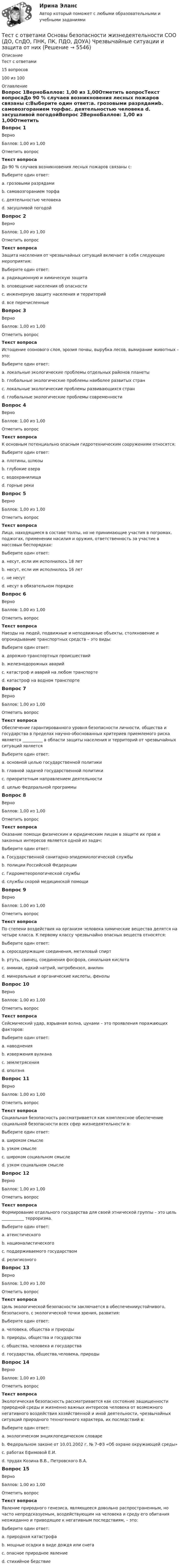     
          Описание
          Тест с ответами 15 вопросов100 из 100 
          Оглавление
          Вопрос 1ВерноБаллов: 1,00 из 1,00Отметить вопросТекст вопросаДо 90 % случаев возникновения лесных пожаров связаны с:Выберите один ответ:a. грозовыми разрядамиb. самовозгоранием торфаc. деятельностью человека d. засушливой погодойВопрос 2ВерноБаллов: 1,00 из 1,00Отметить вопросТекст вопросаЗащита населения от чрезвычайных ситуаций включает в себя следующие мероприятия:Выберите один ответ:a. радиационную и химическую защитаb. оповещение населения об опасностиc. инженерную защиту населения и территорийd. все перечисленные Вопрос 3ВерноБаллов: 1,00 из 1,00Отметить вопросТекст вопросаИстощение озонового слоя, эрозия почвы, вырубка лесов, вымирание животных – это:Выберите один ответ:a. локальные экологические проблемы отдельных районов планетыb. глобальные экологические проблемы наиболее развитых странc. локальные экологические проблемы развивающихся странd. глобальные экологические проблемы современности Вопрос 4ВерноБаллов: 1,00 из 1,00Отметить вопросТекст вопросаК основным потенциально опасным гидротехническим сооружениям относятся:Выберите один ответ:a. плотины, шлюзы b. глубокие озераc. водохранилищаd. горные рекиВопрос 5ВерноБаллов: 1,00 из 1,00Отметить вопросТекст вопросаЛица, находящиеся в составе толпы, но не принимающие участия в погромах, поджогах, применении насилия и оружия, ответственность за участие в массовых беспорядках:Выберите один ответ:a. несут, если им исполнилось 18 летb. несут, если им исполнилось 16 летc. не несут d. несут в обязательном порядкеВопрос 6ВерноБаллов: 1,00 из 1,00Отметить вопросТекст вопросаНаезды на людей, подвижные и неподвижные объекты, столкновение и опрокидывание транспортных средств – это виды:Выберите один ответ:a. дорожно-транспортных происшествий b. железнодорожных аварийc. катастроф и аварий на любом транспортеd. катастроф на водном транспортеВопрос 7ВерноБаллов: 1,00 из 1,00Отметить вопросТекст вопросаОбеспечение гарантированного уровня безопасности личности, общества и государства в пределах научно-обоснованных критериев приемлемого риска является __________ в области защиты населения и территорий от чрезвычайных ситуаций являетсяВыберите один ответ:a. основной целью государственной политики b. главной задачей государственной политикиc. приоритетным направлением деятельностиd. целью Федеральной программыВопрос 8ВерноБаллов: 1,00 из 1,00Отметить вопросТекст вопросаОказание помощи физическим и юридическим лицам в защите их прав и законных интересов является одной из задач:Выберите один ответ:a. Государственной санитарно-эпидемиологической службыb. полиции Российской Федерации c. Гидрометеорологической службыd. службы скорой медицинской помощиВопрос 9ВерноБаллов: 1,00 из 1,00Отметить вопросТекст вопросаПо степени воздействия на организм человека химические вещества делятся на четыре класса. К первому классу чрезвычайно опасных веществ относятся:Выберите один ответ:a. серосодержащие соединения, метиловый спиртb. ртуть, свинец, соединения фосфора, синильная кислота c. аммиак, едкий натрий, нитробензол, анилинd. минеральные и органические кислоты, фенолыВопрос 10ВерноБаллов: 1,00 из 1,00Отметить вопросТекст вопросаСейсмический удар, взрывная волна, цунами – это проявления поражающих факторов:Выберите один ответ:a. наводненияb. извержения вулканаc. землетрясения d. оползняВопрос 11ВерноБаллов: 1,00 из 1,00Отметить вопросТекст вопросаСоциальная безопасность рассматривается как комплексное обеспечение социальной безопасности всех сфер жизнедеятельности в:Выберите один ответ:a. широком смысле b. узком смыслеc. широком социальном смыслеd. узком социальном смыслеВопрос 12ВерноБаллов: 1,00 из 1,00Отметить вопросТекст вопросаФормирование отдельного государства для своей этнической группы – это цель ___________ терроризма.Выберите один ответ:a. атеистическогоb. националистического c. поддерживаемого государствомd. религиозногоВопрос 13ВерноБаллов: 1,00 из 1,00Отметить вопросТекст вопросаЦель экологической безопасности заключается в обеспеченииустойчивого, безопасного, с экологической точки зрения, развития:Выберите один ответ:a. человека, общества и природы b. природы, общества и государстваc. общества, человека и государстваd. государства, общества,человека, природыВопрос 14ВерноБаллов: 1,00 из 1,00Отметить вопросТекст вопросаЭкологическая безопасность рассматривается как состояние защищенности природной среды и жизненно важных интересов человека от возможного негативного воздействия хозяйственной и иной деятельности, чрезвычайных ситуаций природного техногенного характера, их последствий в:Выберите один ответ:a. экологическом энциклопедическом словареb. Федеральном законе от 10.01.2002 г. № 7-ФЗ «Об охране окружающей среды» c. работах Ефимовой Е.И.d. трудах Козина В.В., Петровского В.А.Вопрос 15ВерноБаллов: 1,00 из 1,00Отметить вопросТекст вопросаЯвление природного генезиса, являющееся довольно распространенным, но часто непредсказуемым, воздействующим на человека и среду его обитания неожиданно и приводящее к негативным последствиям, – это:Выберите один ответ:a. природная катастрофаb. мощные осадки в виде дождя или снегаc. опасное природное явление d. стихийное бедствие 
            
            
            Тест с ответами Основы безопасности жизнедеятельности СОО (ДО, СпДО, ПНК, ПК, ПДО, ДОУА) Понятие «безопасность жизнедеятельности» и ее правовое регулированиеТест с ответами Основы безопасности жизнедеятельности СОО (ДО, СпДО, ПНК, ПК, ПДО, ДОУА) Чрезвычайные ситуации и защита от нихТест с ответами основы культурной политикиТест с ответами Основы философии (ДОУА, ББЛ, СР) Основы философского учения о бытии, пространстве и времениТест с ответами Основы философии (ДОУА, ББЛ, СР) Роль философии в жизни человека и общества. Основные идеи мировой философииТест с ответами Основы философии (ДОУА, ББЛ, СР) Философия человека и познанияТест с ответами по Анализ и аудит внешнеэкономической деятельности, СИБУПК, 4 курсТест с ответами Менеджмент (ДОУА) Управленческие решения и методы управленияТЕСТ с ответами МИКРОЭКОНОМИКА 90%Тест с ответами на тему Теоретические основы безопасности жизнедеятельностиТест с ответами на тему ЧС Природного характера и защита населения от их последствийТест с ответами на тему ЧС социального характера и защита населения от их последствийТест с ответами на тему ЧС техногенного характера и защита населения от их последствийТест с ответами Обществознание 30 вопросов 90%