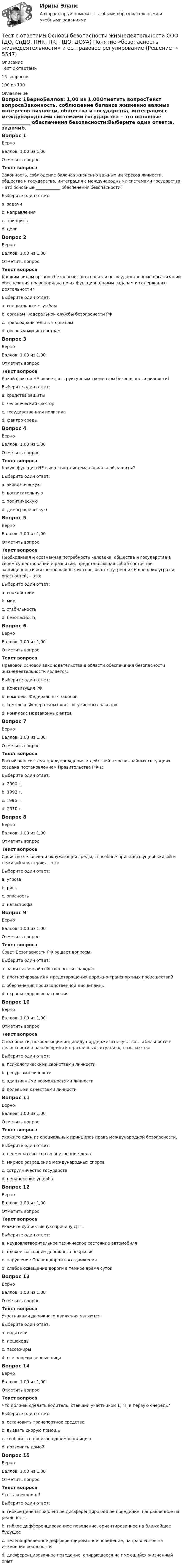     
          Описание
          Тест с ответами15 вопросов100 из 100  
          Оглавление
          Вопрос 1ВерноБаллов: 1,00 из 1,00Отметить вопросТекст вопросаЗаконность, соблюдение баланса жизненно важных интересов личности, общества и государства, интеграция с международными системами государства – это основные ____________ обеспечения безопасности:Выберите один ответ:a. задачиb. направленияc. принципы d. целиВопрос 2ВерноБаллов: 1,00 из 1,00Отметить вопросТекст вопросаК каким видам органов безопасности относятся негосударственные организации обеспечения правопорядка по их функциональным задачам и содержанию деятельности?Выберите один ответ:a. специальным службамb. органам Федеральной службы безопасности РФc. правоохранительным органам d. силовым министерствамВопрос 3ВерноБаллов: 1,00 из 1,00Отметить вопросТекст вопросаКакой фактор НЕ является структурным элементом безопасности личности?Выберите один ответ:a. средства защитыb. человеческий факторc. государственная политика d. фактор средыВопрос 4ВерноБаллов: 1,00 из 1,00Отметить вопросТекст вопросаКакую функцию НЕ выполняет система социальной защиты?Выберите один ответ:a. экономическуюb. воспитательную c. политическуюd. демографическуюВопрос 5ВерноБаллов: 1,00 из 1,00Отметить вопросТекст вопросаНеобходимая и осознанная потребность человека, общества и государства в своем существовании и развитии, представляющая собой состояние защищенности жизненно важных интересов от внутренних и внешних угроз и опасностей, – это:Выберите один ответ:a. спокойствиеb. мирc. стабильностьd. безопасность Вопрос 6ВерноБаллов: 1,00 из 1,00Отметить вопросТекст вопросаПравовой основой законодательства в области обеспечения безопасности жизнедеятельности является:Выберите один ответ:a. Конституция РФ b. комплекс Федеральных законовc. комплекс Федеральных конституционных законовd. комплекс Подзаконных актовВопрос 7ВерноБаллов: 1,00 из 1,00Отметить вопросТекст вопросаРоссийская система предупреждения и действий в чрезвычайных ситуациях создана постановлением Правительства РФ в:Выберите один ответ:a. 2000 г.b. 1992 г. c. 1996 г.d. 2010 г.Вопрос 8ВерноБаллов: 1,00 из 1,00Отметить вопросТекст вопросаСвойство человека и окружающей среды, способное причинять ущерб живой и неживой и материи, – это:Выберите один ответ:a. угрозаb. рискc. опасность d. катастрофаВопрос 9ВерноБаллов: 1,00 из 1,00Отметить вопросТекст вопросаСовет Безопасности РФ решает вопросы:Выберите один ответ:a. защиты личной собственности гражданb. прогнозирования и предотвращения дорожно-транспортных происшествийc. обеспечения производственной дисциплиныd. охраны здоровья населения Вопрос 10ВерноБаллов: 1,00 из 1,00Отметить вопросТекст вопросаСпособности, позволяющие индивиду поддерживать чувство стабильности и целостности в разное время и в различных ситуациях, называются:Выберите один ответ:a. психологическими свойствами личностиb. ресурсами личности c. адаптивными возможностями личностиd. волевыми качествами личностиВопрос 11ВерноБаллов: 1,00 из 1,00Отметить вопросТекст вопросаУкажите один из специальных принципов права международной безопасности.Выберите один ответ:a. невмешательство во внутренние делаb. мирное разрешение международных споровc. сотрудничество государствd. ненанесение ущерба Вопрос 12ВерноБаллов: 1,00 из 1,00Отметить вопросТекст вопросаУкажите субъективную причину ДТП.Выберите один ответ:a. неудовлетворительное техническое состояние автомобиляb. плохое состояние дорожного покрытияc. нарушение Правил дорожного движения d. слабое освещение дороги в темное время сутокВопрос 13ВерноБаллов: 1,00 из 1,00Отметить вопросТекст вопросаУчастниками дорожного движения являются:Выберите один ответ:a. водителиb. пешеходыc. пассажирыd. все перечисленные лица Вопрос 14ВерноБаллов: 1,00 из 1,00Отметить вопросТекст вопросаЧто должен сделать водитель, ставший участником ДТП, в первую очередь?Выберите один ответ:a. остановить транспортное средство b. вызвать скорую помощьc. сообщить о произошедшем в полициюd. позвонить домойВопрос 15ВерноБаллов: 1,00 из 1,00Отметить вопросТекст вопросаЧто такоекопинг?Выберите один ответ:a. гибкое целенаправленное дифференцированное поведение, направленное на реальность b. гибкое дифференцированное поведение, ориентированное на ближайшее будущееc. целенаправленное дифференцированное поведение, направленное на изменение реальностиd. дифференцированное поведение, опирающееся на имеющийся жизненный опыт 
            
            
            Тест с ответами Организация обслуживания гостей в процессе проживания 30 вопросов 72,22%Тест с ответами Основы безопасности жизнедеятельности СОО (ДО, СпДО, ПНК, ПК, ПДО, ДОУА) Понятие «безопасность жизнедеятельности» и ее правовое регулированиеТест с ответами Основы безопасности жизнедеятельности СОО (ДО, СпДО, ПНК, ПК, ПДО, ДОУА) Чрезвычайные ситуации и защита от нихТест с ответами основы культурной политикиТест с ответами Основы философии (ДОУА, ББЛ, СР) Основы философского учения о бытии, пространстве и времениТест с ответами Основы философии (ДОУА, ББЛ, СР) Роль философии в жизни человека и общества. Основные идеи мировой философииТест с ответами Основы философии (ДОУА, ББЛ, СР) Философия человека и познанияТест с ответами Менеджмент (ДОУА) Теоретические основы менеджментаТест с ответами Менеджмент (ДОУА) Управленческие решения и методы управленияТЕСТ с ответами МИКРОЭКОНОМИКА 90%Тест с ответами на тему Теоретические основы безопасности жизнедеятельностиТест с ответами на тему ЧС Природного характера и защита населения от их последствийТест с ответами на тему ЧС социального характера и защита населения от их последствийТест с ответами на тему ЧС техногенного характера и защита населения от их последствий