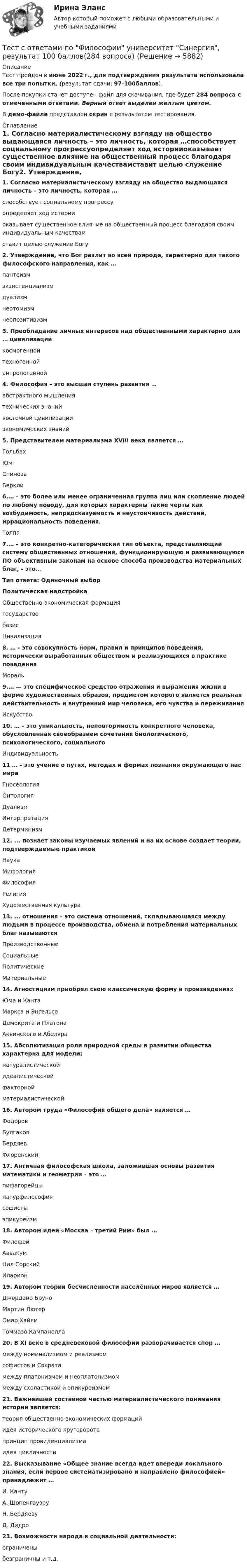     
          Описание
          Тест пройден в июне 2022 г., для подтверждения результата использовала все три попытки,  (результат сдачи: 97-100баллов).После покупки станет доступен файл для скачивания, где будет 284 вопроса с отмеченными ответами. Верный ответ выделен желтым цветом.В демо-файле представлен скрин с результатом тестирования. 
          Оглавление
           1. Согласно материалистическому взгляду на общество выдающаяся личность – это личность, которая …способствует социальному прогрессуопределяет ход историиоказывает существенное влияние на общественный процесс благодаря своим индивидуальным качествамставит целью служение Богу2. Утверждение, что Бог разлит во всей природе, характерно для такого философского направления, как …пантеизмэкзистенциализмдуализмнеотомизмнеопозитивизм3. Преобладание личных интересов над общественными характерно для … цивилизациикосмогеннойтехногеннойантропогенной4. Философия – это высшая ступень развития …абстрактного мышлениятехнических знанийвосточной цивилизацииэкономических знаний5. Представителем материализма XVIII века является …ГольбахЮмСпинозаБеркли6.… – это более или менее ограниченная группа лиц или скопление людей по любому поводу, для которых характерны такие черты как возбудимость, непредсказуемость и неустойчивость действий, иррациональность поведения.Толпа7.… – это кoнкpeтнo-кaтeгopичecкий тип объекта, представляющий систему общественных отношений, функционирующую и развивающуюся ПО объективным законам нa основе способа производства материальных благ, - это…Тип ответа: Одиночный выборПолитическая надстройкаОбщественно-экономическая формациягосударствобазисЦивилизация8. … - это совокупность норм, правил и принципов поведения, исторически выработанных обществом и реализующихся в практике поведенияМораль9.… — это специфическое средство отражения и выражения жизни в форме художественных образов, предметом которого является реальная действительность и внутренний мир человека, его чувства и переживанияИскусство10. … – это уникальность, неповторимость конкретного человека, обусловленная своеобразием сочетания биологического, психологического, социальногоИндивидуальность11 … – это учение o путях, методах и формах познания окружающего нас мираГносеологияОнтологияДуализмИнтерпретацияДетерминизм12. ... познает законы изучаемых явлений и на их основе создает теории, подтверждаемые практикойНаукаМифологияФилософияРелигияХудожественная культура 13. ... отношения – это система отношений, складывающаяся между людьми в процессе производства, обмена и потребления материальных благ называютсяПроизводственныеСоциальныеПолитическиеМатериальные14. Агностицизм приобрел свою классическую форму в произведенияхЮма и КантаМаркса и ЭнгельсаДемокрита и ПлатонаАквинского и Абеляра15. Абсолютизация роли природной среды в развитии общества характерна для модели:натуралистическойидеалистическойфакторнойматериалистической16. Автором труда «Философия общего дела» является …ФедоровБулгаковБердяевФлоренский17. Античная философская школа, заложившая основы развития математики и геометрии – это …пифагорейцынатурфилософиясофистыэпикуреизм18. Автором идеи «Mocквa – третий Рим» был …ФилофейАввакумНил СорскийИларион19. Автором теории бесчисленности населённых миров является …Джордано БруноМартин ЛютерОмар ХайямТоммазо Кампанелла20. B XI веке в средневековой философии разворачивается спор …между номинализмом и реализмомсофистов и Сократамежду платонизмом и неоплатонизмоммежду схоластикой и эпикуреизмом21. Важнейшей составной частью материалистического понимания истории является:теория общественно-экономических формацийидея исторического круговоротапринцип провиденциализмаидея цикличности22. Высказывание «Общее знание всегда идет впереди локального знания, если первое систематизировано и направлено философией» принадлежит …И. КантуА. ШопенгауэруН. БердяевуД. Дидро23. Возможности народа в социальной деятельности:ограниченыбезграничны и т.д. 
            
            
            Тест с ответами по Физическая культура и спорт 1/1 направление Лингвистика    2022/2023Тест с ответами по Философии университет Синергия, результат 100 баллов(284 вопроса)Тест с ответами по Экономике (19 тем). СинергияТест с ответами Родной язык СОО (ДО, СпДО, ПНК, КП, ПДО, ДОУА)  Виды речевой деятельности. Синтаксис. Культура речи.Тест с ответами Родной язык СОО (ДО, СпДО, ПНК, КП, ПДО, ДОУА) Лексика, фразеология, морфемика и словообразование, морфология.Тест с ответами Родной язык СОО (ДО, СпДО, ПНК, КП, ПДО, ДОУА) Фонетика. Орфоэпия. Орфография.Тест с ответами Русский язык и культура речи 30 вопросов 81%Тест с ответами по дисциплине «Теория финансов». МФПУ «Синергия», МОИТест с ответами по дисциплине «Финансовое планирование и прогнозирование». Московская Международная академияТест с ответами по дисциплине «Экономика». МФПУ «Синергия», колледжТест с ответами по Информационные технологии в лингвистике 1/1     2022/2023Тест с ответами по история хорового исполнительстваТест с ответами по менеджментуТест с ответами по Основы языкознания 1/2  направление Лингвистика  2022/2023