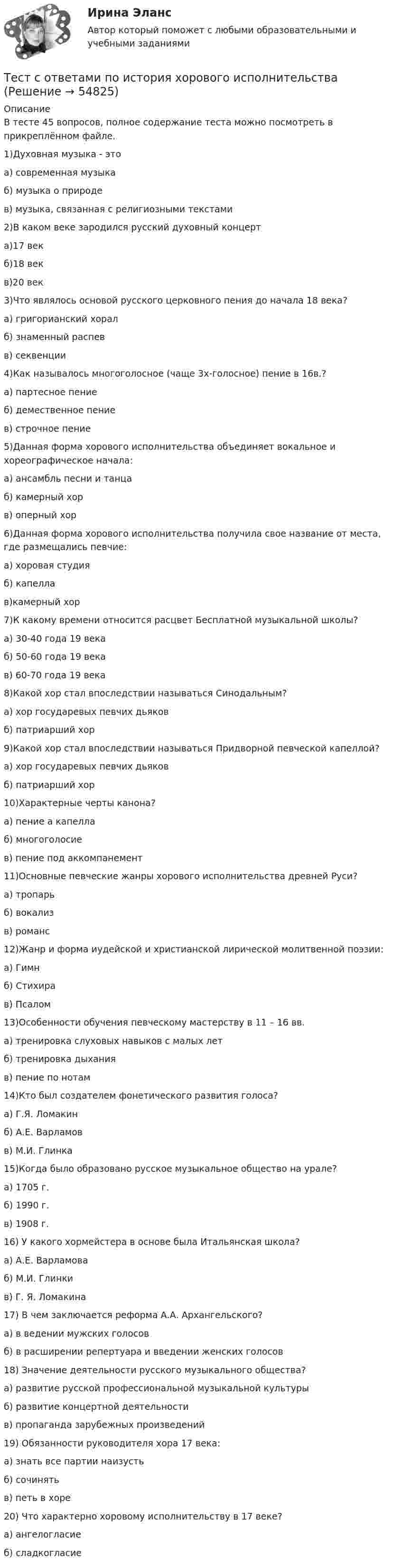     
            Описание
            В тесте 45 вопросов, полное содержание теста можно посмотреть в прикреплённом файле.1)Духовная музыка - этоа) современная музыкаб) музыка о природев) музыка, связанная с религиозными текстами2)В каком веке зародился русский духовный концерта)17 векб)18 векв)20 век3)Что являлось основой русского церковного пения до начала 18 века?а) григорианский хоралб) знаменный распевв) секвенции4)Как называлось многоголосное (чаще 3х-голосное) пение в 16в.?а) партесное пениеб) демественное пениев) строчное пение5)Данная форма хорового исполнительства объединяет вокальное и хореографическое начала:а) ансамбль песни и танцаб) камерный хорв) оперный хор6)Данная форма хорового исполнительства получила свое название от места, где размещались певчие: а) хоровая студияб) капеллав)камерный хор7)К какому времени относится расцвет Бесплатной музыкальной школы?а) 30-40 года 19 векаб) 50-60 года 19 векав) 60-70 года 19 века8)Какой хор стал впоследствии называться Синодальным?а) хор государевых певчих дьяковб) патриарший хор 9)Какой хор стал впоследствии называться Придворной певческой капеллой?а) хор государевых певчих дьяковб) патриарший хор10)Характерные черты канона?а) пение а капеллаб) многоголосиев) пение под аккомпанемент11)Основные певческие жанры хорового исполнительства древней Руси?а) тропарьб) вокализв) романс12)Жанр и форма иудейской и христианской лирической молитвенной поэзии:а) Гимнб) Стихирав) Псалом13)Особенности обучения певческому мастерству в 11 – 16 вв.а) тренировка слуховых навыков с малых летб) тренировка дыханияв) пение по нотам14)Кто был создателем фонетического развития голоса?а) Г.Я. Ломакинб) А.Е. Варламовв) М.И. Глинка15)Когда было образовано русское музыкальное общество на урале?а) 1705 г.б) 1990 г.в) 1908 г.16) У какого хормейстера в основе была Итальянская школа?а) А.Е. Варламоваб) М.И. Глинкив) Г. Я. Ломакина17) В чем заключается реформа А.А. Архангельского?а) в ведении мужских голосовб) в расширении репертуара и введении женских голосов18) Значение деятельности русского музыкального общества?а) развитие русской профессиональной музыкальной культурыб) развитие концертной деятельностив) пропаганда зарубежных произведений19) Обязанности руководителя хора 17 века:а) знать все партии наизустьб) сочинятьв) петь в хоре20) Что характерно хоровому исполнительству в 17 веке?а) ангелогласиеб) сладкогласие   
            
            
            Тест с ответами по Информационные технологии в лингвистике 1/1     2022/2023Тест с ответами по история хорового исполнительстваТест с ответами по менеджментуТест с ответами по Основы языкознания 1/2  направление Лингвистика  2022/2023Тест с ответами по предмету ГеомеханикаТест с ответами по Физическая культура и спорт 1/1 направление Лингвистика    2022/2023Тест с ответами по Философии университет Синергия, результат 100 баллов(284 вопроса)Тест с ответами по гидравлике и теплотехнике. 229 вопросов и ответов.Тест с ответами по дисциплине «Имитационное моделирование экономических процессов». МФПУ «Синергия»Тест с ответами по дисциплине «Международное право». МФПУ «Синергия» - 2023Тест с ответами по дисциплине «Право социального обеспечения». МФПУ «Синергия»Тест с ответами по дисциплине «Профессиональная деятельность на рынке ценных бумаг». МФПУ «Синергия»Тест с ответами по дисциплине «Теория финансов». МФПУ «Синергия», МОИТест с ответами по дисциплине «Финансовое планирование и прогнозирование». Московская Международная академия