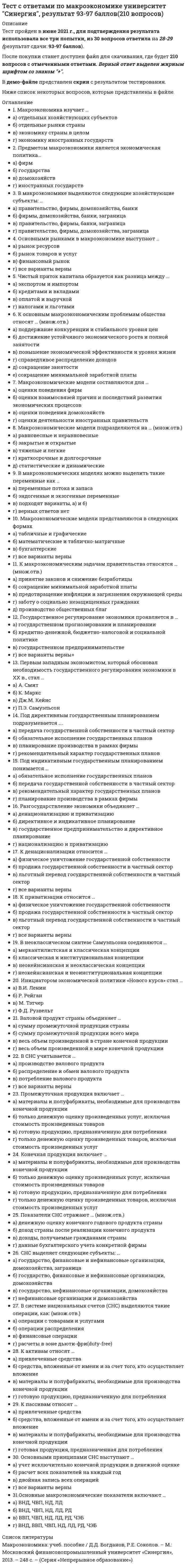    
          Описание
          Тест пройден в июне 2021 г., результат сдачи 90 баллов, в демо-файле представлен скрин с результатом тестирования.После покупки станет доступен файл для скачивания, где будет 89 вопросов с отмеченными ответами. Верный ответ выделен жирным шрифтом и окрашен в жёлтый цвет.Ниже список вопросов, которые представлены в файле. 
          Оглавление
          ФИНАНСЫ1 курс 2 семестр1.Процесс накопления частными лицами золота как сокровища называется…2.Совокупность денежных средств, передаваемых из вышестоящих бюджетов в нижестоящие с целью регулирования их доходов и расходов, называют…доходами3.Главный источник производственного и социального развития предприятий в рыночных отношениях – это… 4…..функции финансов являются ключевыми 5.Совокупность методологических принципов, форм организации и инструментов, используемых в финансовых отношениях, - это.. 6.Общегосударственный финансовый контроль осуществляют… 7.Важнейшим компонентом налогового механизма на микроуровне является… 8.Унитарное предприятие, основанное на праве оперативного управления, называется предприятием 9.Орган негосударственного финансового контроля – это… 10.Существуют такие виды муниципальных облигаций, как 11.Система экономических отношений, посредством которой распределяется и перераспределяется национальный доход на экономическое и социальное развитие  12.Внутрихозяйственный финансовый контроль подразделяется на  13.Основная форма финансового контроля, проводимого Счетной палатой, - это… 14.Инвестиции в развитие производства – это…  15.Неверно, что к производственным ценным бумагам относится… 16.В теории и на практике финансовые ресурсы подразделяются на фонды17.Неверно, что относится к оборотному капиталу18.В соответствии с временем проведения финансовый контроль подразделяется на…19.Начальным этапом бюджетного процесса является…бюджета20.Налог обладает…функциями21.Расходная часть бюджета включает бюджет на…22.По видам налогоплательщиков налоги подразделяются на…23…..- это совокупность денежных отношений, организуемых государством, в процессе которых осуществляется формирование и использование общегосударственных фондов денежных средств, необходимых для выполнения функций государства и поставленных перед ним задач24.К органам государственного финансового контроля РФ следует отнести…25.Фундаментальный принцип налогообложения сформулировал...26….это совокупность экономических отношений между государством с одной стороны и юридическими, физическими лицами, иностранными государствами – с другой стороны27.Сумма основных (или первичных) доходов равна…28.Такие звенья финансовой системы Российской федерации, как …, относятся к централизованным финансам29.Государственный кредит выполняет…функции30.Прибыль от продаж исчисляется как…31.Основной финансовый план государства на текущий год, имеющий силу закона, называется….бюджетом32.Вид финансового контроля, который проводится в момент совершения денежных сделок, финансовых операций и пр., - это33.Рентабельность – это…34.Финансы как экономическая категория возникают в процессе…35.Основными методами мобилизации денежных средств для формирования внебюджетных фондов являются…36.Объем государственных внешних заимствований РФ не должен превышать годовой объем…37.Внебюджетные фонды выполняют…функции38.Под внутренним государственным долгом понимают обязательства….39.Чистая прибыль организации – это…40.Под капитальным государственным долгом понимают…41.Государственная Дума рассматривает проект закона о федеральном бюджете…42….налоги взимаются в виде фиксированной добавки к цене, опосредованно перекладываемой на покупателя, который выступает носителем налога43.Органы государственного финансового контроля – это…44.Пенсионный фонд РФ относится к …фонду45.Финансы, которые относятся к децентрализованному фонду:46.Звенья бюджета, из которых состоит система унитарного государства – это 47.Регрессивное налогообложение заключается в том, что…48.Финансы выполняют…функции49….бюджет представляет собой свод бюджетов всех уровней бюджетной системы на соответствующей территории 50.Развитие рыночных отношений…финансовых ресурсов51.Дефицит бюджета – это..52.Фонд денежных средств, образуемые вне федерального бюджета и бюджетов субъектов РФ, - это…53.Муниципальные внебюджетные фонды создаются на основании решений…54.Совокупность способов управления финансовыми отношениями представляет собой…55.Единство бюджетной системы заключается…56.Нераспределенная прибыль – это…57.Финансы можно рассматривать как историческую категорию, потому что они…58.Совокупность денежных средств, передаваемых из вышестоящих бюджетов в нижестоящие с целью регулирования их доходов и расходов, называют…доходами59.Государственные ценные бумаги представляют собой…60.Налоговая льгота, направленная на уменьшение налоговой ставки или окладной суммы, - это…61.Функции Министерства финансов РФ включают…62.Финансы предприятий и коммерческих организаций – это…63.Налоговая система – это…64.Некоммерческая организация извлекать прибыль…65.Предусмотренный законодательством максимальный срок погашения долговых обязательств РФ и её субъектов – до…66.Основной вид краткосрочных государственных обязательств – это...67.Неверно, что вексель может быть…68.На микроуровне предварительный финансовый контроль заключается в …..69.Неверно, что ценные бумаги классифицируются по…70.Способность страны (или группы стран) обеспечивать своевременное погашение своих международных обязательств приемлемыми для кредитора платежными средствами – это 71.Контроль законодательных и исполнительных органов власти, а также специально созданных учреждений за финансовой деятельностью всех экономических субъектов с применением особых методов называется…72.Домашние хозяйства платят налог на….73.Существуют следующие виды муниципальных облигаций:74.По кредитору международные финансы подразделяются на…75.Профицит бюджета – это…76.Система органов Государственной налоговой службы включает в себя…77.Капитальные расходы федерального бюджета включают…78.Средства пенсионного фонда формируются…79.Органы государственного финансового контроля РФ – это 80.Основными федеральными налогами в РФ являются… 81.Реальным валютным курсом называют…82.К какому пенсионный фонд РФ относится к …фонду бюджета83.Евровалюта – это…84.Для налога характерны такие признаки, как….85.Доходы, которые преобладают в доходах домохозяйств, -86.В расходах населения РФ преобладают расходы на…87.Процессы изменения валютного курса - …88.К источникам денежных доходов домашних хозяйств следует отнести… 89.Физическое лицо быть участником рынка ценных бумаг…              
          Список литературы
           Щеголева Н.Г. Финансы и кредит: учеб. пособие / Н.Г. Щеголева, В.И. Хабаров. – М.: Московская финансово-промышленная академия, 2011. Гл. 12,13.
            
            
            Тест с ответами по финансам университет Синергия, результат 90 баллов(89 вопросов)1 курс 2 семестрТест с ответами Синергии по дисциплине Кадровая служба организацииТест с ответами Синергии по дисциплине Кадровая стратегия современной организацииТест с ответами Синергии по дисциплине ЛидерствоТест с ответами Синергии по дисциплине Научная организация труда персоналаТест с ответами Синергии по дисциплине Психология деловых отношенийТест с ответами Синергия Маркетинг 2020год НОВЫЙТест с ответами МФПУ Синергия Юридическая техника ( 8 семестр)Тест с ответами Общественное здоровье и здравоохранение.мои [СИНЕРГИЯ]Тест с ответами Объектно-ориентированное программирование (Синергия МФПУ)Тест с ответами по дисциплине  Иностранный язык Тест с ответами по дисциплине Философиятест с ответами по информационной технологии в менеджменте синергия Тест с ответами по Корпоративным информационным системам [93/100]
