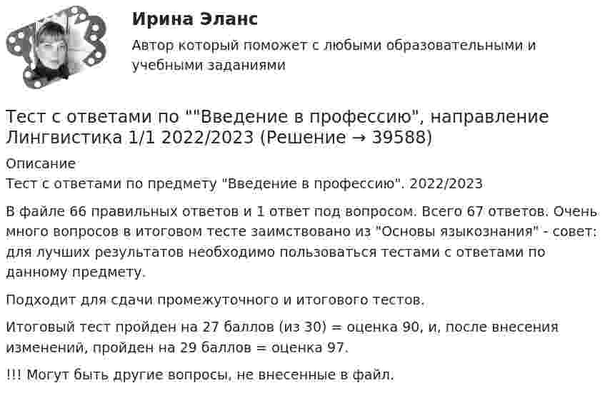     
          Описание
          Тест с ответами по предмету Введение в профессию. 2022/2023В файле 66 правильных ответов и 1 ответ под вопросом. Всего 67 ответов. Очень много вопросов в итоговом тесте заимствовано из Основы языкознания - совет: для лучших результатов необходимо пользоваться тестами с ответами по данному предмету.Подходит для сдачи промежуточного и итогового тестов.Итоговый тест пройден на 27 баллов (из 30) = оценка 90, и, после внесения изменений, пройден на 29 баллов = оценка 97.!!! Могут быть другие вопросы, не внесенные в файл.  
            
            
            Тест с ответами по Анализ и аудит внешнеэкономической деятельности, СИБУПК, 4 курсТест с ответами по Введение в профессию, направление Лингвистика 1/1    2022/2023Тест с ответами по гидравлике и теплотехнике. 229 вопросов и ответов.Тест с ответами по дисциплине «Имитационное моделирование экономических процессов». МФПУ «Синергия»Тест с ответами по дисциплине «Международное право». МФПУ «Синергия» - 2023Тест с ответами по дисциплине «Право социального обеспечения». МФПУ «Синергия»Тест с ответами по дисциплине «Профессиональная деятельность на рынке ценных бумаг». МФПУ «Синергия»Тест с ответами Обществознание 30 вопросов 90%Тест с ответами Организация обслуживания гостей в процессе проживания 30 вопросов 72,22%Тест с ответами Основы безопасности жизнедеятельности СОО (ДО, СпДО, ПНК, ПК, ПДО, ДОУА) Понятие «безопасность жизнедеятельности» и ее правовое регулированиеТест с ответами Основы безопасности жизнедеятельности СОО (ДО, СпДО, ПНК, ПК, ПДО, ДОУА) Чрезвычайные ситуации и защита от нихТест с ответами основы культурной политикиТест с ответами Основы философии (ДОУА, ББЛ, СР) Основы философского учения о бытии, пространстве и времениТест с ответами Основы философии (ДОУА, ББЛ, СР) Роль философии в жизни человека и общества. Основные идеи мировой философии