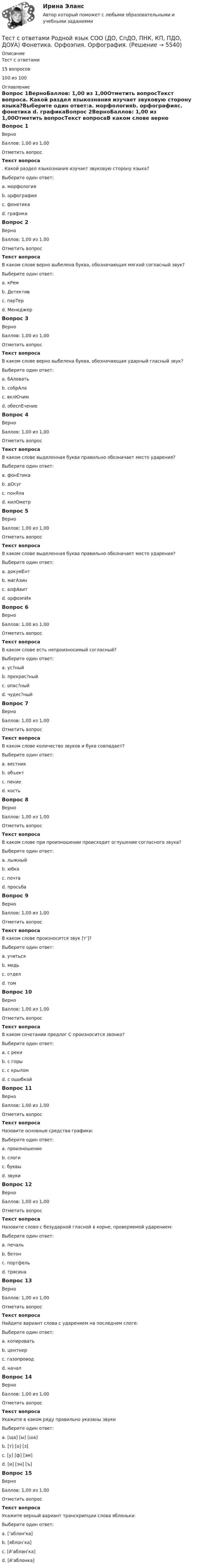     
          Описание
          Тест с ответами 15 вопросов100 из 100 
          Оглавление
          Вопрос 1ВерноБаллов: 1,00 из 1,00Отметить вопросТекст вопроса. Какой раздел языкознания изучает звуковую сторону языка?Выберите один ответ:a. морфологияb. орфографияc. фонетика d. графикаВопрос 2ВерноБаллов: 1,00 из 1,00Отметить вопросТекст вопросаВ каком слове верно выбелена буква, обозначающая мягкий согласный звук?Выберите один ответ:a. кРем b. Детективc. парТерd. МенеджерВопрос 3ВерноБаллов: 1,00 из 1,00Отметить вопросТекст вопросаВ каком слове верно выбелена буква, обозначающая ударный гласный звук?Выберите один ответ:a. бАловатьb. собрАлаc. вклЮчимd. обеспЕчение Вопрос 4ВерноБаллов: 1,00 из 1,00Отметить вопросТекст вопросаВ каком слове выделенная буква правильно обозначает место ударения?Выберите один ответ:a. фонЕтика b. дОсугc. понЯлаd. килОметрВопрос 5ВерноБаллов: 1,00 из 1,00Отметить вопросТекст вопросаВ каком слове выделенная буква правильно обозначает место ударения?Выберите один ответ:a. докумЕнт b. магАзинc. алфАвитd. орфоэпИяВопрос 6ВерноБаллов: 1,00 из 1,00Отметить вопросТекст вопросаВ каком слове есть непроизносимый согласный?Выберите один ответ:a. ус?ный b. прекрас?ныйc. опас?ныйd. чудес?ныйВопрос 7ВерноБаллов: 1,00 из 1,00Отметить вопросТекст вопросаВ каком слове количество звуков и букв совпадает?Выберите один ответ:a. вестникb. объект c. пениеd. костьВопрос 8ВерноБаллов: 1,00 из 1,00Отметить вопросТекст вопросаВ каком слове при произношении происходит оглушение согласного звука?Выберите один ответ:a. лыжныйb. юбка c. почтаd. просьбаВопрос 9ВерноБаллов: 1,00 из 1,00Отметить вопросТекст вопросаВ каком слове произносится звук [т’]?Выберите один ответ:a. учитьсяb. медь c. отделd. томВопрос 10ВерноБаллов: 1,00 из 1,00Отметить вопросТекст вопросаВ каком сочетании предлог С произносится звонко?Выберите один ответ:a. с рекиb. с горы c. с крыломd. с ошибкойВопрос 11ВерноБаллов: 1,00 из 1,00Отметить вопросТекст вопросаНазовите основные средства графики:Выберите один ответ:a. произношениеb. слогиc. буквы d. звукиВопрос 12ВерноБаллов: 1,00 из 1,00Отметить вопросТекст вопросаНазовите слово с безударной гласной в корне, проверяемой ударением:Выберите один ответ:a. печальb. бетонc. портфельd. трясина Вопрос 13ВерноБаллов: 1,00 из 1,00Отметить вопросТекст вопросаНайдите вариант слова с ударением на последнем слоге:Выберите один ответ:a. копироватьb. центнерc. газопровод d. началВопрос 14ВерноБаллов: 1,00 из 1,00Отметить вопросТекст вопросаУкажите в каком ряду правильно указаны звукиВыберите один ответ:a. [ща] [ы] [ша]b. [т] [о] [з] c. [у] [ф] [эм]d. [и] [эн] [ъ]Вопрос 15ВерноБаллов: 1,00 из 1,00Отметить вопросТекст вопросаУкажите верный вариант транскрипции слова яблонька:Выберите один ответ:a. [’аблон'ка]b. [яблон’ка]c. [й’аблан’ка] d. [й’аблонка] 
            
            
            Тест с ответами Родной язык СОО (ДО, СпДО, ПНК, КП, ПДО, ДОУА) Лексика, фразеология, морфемика и словообразование, морфология.Тест с ответами Родной язык СОО (ДО, СпДО, ПНК, КП, ПДО, ДОУА) Фонетика. Орфоэпия. Орфография.Тест с ответами Русский язык и культура речи 30 вопросов 81%Тест с ответами Русский язык и культура речи (ДОУА, ББЛ, ПНК, ДО, ПДО, СР, 2 часть)  СинтаксисТест с ответами Русский язык и культура речи (ДОУА, ББЛ, ПНК, ДО, ПДО, СР, 2 часть)  Текст и стили современного русского литературного языкаТест с ответами Русский язык и литература СОО (ДОУА, 2 часть) Морфемика и словообразование. МорфологияТест с ответами Русский язык и литература СОО (ДОУА, 2 часть) СинтаксисТест с ответами по история хорового исполнительстваТест с ответами по менеджментуТест с ответами по Основы языкознания 1/2  направление Лингвистика  2022/2023Тест с ответами по предмету ГеомеханикаТест с ответами по Физическая культура и спорт 1/1 направление Лингвистика    2022/2023Тест с ответами по Философии университет Синергия, результат 100 баллов(284 вопроса)Тест с ответами по Экономике (19 тем). Синергия