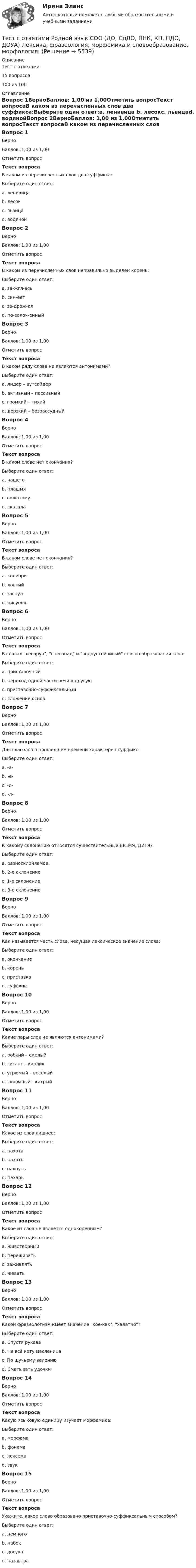     
          Описание
          Тест с ответами15 вопросов100 из 100  
          Оглавление
          Вопрос 1ВерноБаллов: 1,00 из 1,00Отметить вопросТекст вопросаВ каком из перечисленных слов два суффикса:Выберите один ответ:a. ленивица b. лесокc. львицаd. водянойВопрос 2ВерноБаллов: 1,00 из 1,00Отметить вопросТекст вопросаВ каком из перечисленных слов неправильно выделен корень:Выберите один ответ:a. за-жгл-ась b. син-еетc. за-дрож-алd. по-золоч-енныйВопрос 3ВерноБаллов: 1,00 из 1,00Отметить вопросТекст вопросаВ каком ряду слова не являются антонимами?Выберите один ответ:a. лидер – аутсайдерb. активный – пассивныйc. громкий – тихийd. дерзкий – безрассудный Вопрос 4ВерноБаллов: 1,00 из 1,00Отметить вопросТекст вопросаВ каком слове нет окончания?Выберите один ответ:a. нашегоb. плашмя c. вожатому.d. сказалаВопрос 5ВерноБаллов: 1,00 из 1,00Отметить вопросТекст вопросаВ каком слове нет окончания?Выберите один ответ:a. колибри b. ловкийc. заснулd. рисуешьВопрос 6ВерноБаллов: 1,00 из 1,00Отметить вопросТекст вопросаВ словах лесоруб, снегопад и водоустойчивый способ образования слов:Выберите один ответ:a. приставочныйb. переход одной части речи в другуюc. приставочно-суффиксальныйd. сложение основ Вопрос 7ВерноБаллов: 1,00 из 1,00Отметить вопросТекст вопросаДля глаголов в прошедшем времени характерен суффикс:Выберите один ответ:a. -а-b. -е-c. -и-d. -л- Вопрос 8ВерноБаллов: 1,00 из 1,00Отметить вопросТекст вопросаК какому склонению относятся существительные ВРЕМЯ, ДИТЯ?Выберите один ответ:a. разносклоняемое. b. 2-е склонениеc. 1-е склонениеd. 3-е склонениеВопрос 9ВерноБаллов: 1,00 из 1,00Отметить вопросТекст вопросаКак называется часть слова, несущая лексическое значение слова:Выберите один ответ:a. окончаниеb. корень c. приставкаd. суффиксВопрос 10ВерноБаллов: 1,00 из 1,00Отметить вопросТекст вопросаКакие пары слов не являются антонимами?Выберите один ответ:a. робкий – смелыйb. гигант – карликc. угрюмый – весёлыйd. скромный - хитрый Вопрос 11ВерноБаллов: 1,00 из 1,00Отметить вопросТекст вопросаКакое из слов лишнее:Выберите один ответ:a. пахотаb. пахатьc. пахнуть d. пахарьВопрос 12ВерноБаллов: 1,00 из 1,00Отметить вопросТекст вопросаКакое из слов не является однокоренным?Выберите один ответ:a. животворныйb. переживатьc. заживлятьd. жевать Вопрос 13ВерноБаллов: 1,00 из 1,00Отметить вопросТекст вопросаКакой фразеологизм имеет значение кое-как, халатно?Выберите один ответ:a. Спустя рукава b. Не всё коту масленицаc. По щучьему велениюd. Сматывать удочкиВопрос 14ВерноБаллов: 1,00 из 1,00Отметить вопросТекст вопросаКакую языковую единицу изучает морфемика:Выберите один ответ:a. морфема b. фонемаc. лексемаd. звукВопрос 15ВерноБаллов: 1,00 из 1,00Отметить вопросТекст вопросаУкажите, какое слово образовано приставочно-суффиксальным способом?Выберите один ответ:a. немногоb. набокc. досуха d. назавтра 
            
            
            Тест с ответами Родной язык СОО (ДО, СпДО, ПНК, КП, ПДО, ДОУА)  Виды речевой деятельности. Синтаксис. Культура речи.Тест с ответами Родной язык СОО (ДО, СпДО, ПНК, КП, ПДО, ДОУА) Лексика, фразеология, морфемика и словообразование, морфология.Тест с ответами Родной язык СОО (ДО, СпДО, ПНК, КП, ПДО, ДОУА) Фонетика. Орфоэпия. Орфография.Тест с ответами Русский язык и культура речи 30 вопросов 81%Тест с ответами Русский язык и культура речи (ДОУА, ББЛ, ПНК, ДО, ПДО, СР, 2 часть)  СинтаксисТест с ответами Русский язык и культура речи (ДОУА, ББЛ, ПНК, ДО, ПДО, СР, 2 часть)  Текст и стили современного русского литературного языкаТест с ответами Русский язык и литература СОО (ДОУА, 2 часть) Морфемика и словообразование. МорфологияТест с ответами по Информационные технологии в лингвистике 1/1     2022/2023Тест с ответами по история хорового исполнительстваТест с ответами по менеджментуТест с ответами по Основы языкознания 1/2  направление Лингвистика  2022/2023Тест с ответами по предмету ГеомеханикаТест с ответами по Физическая культура и спорт 1/1 направление Лингвистика    2022/2023Тест с ответами по Философии университет Синергия, результат 100 баллов(284 вопроса)
