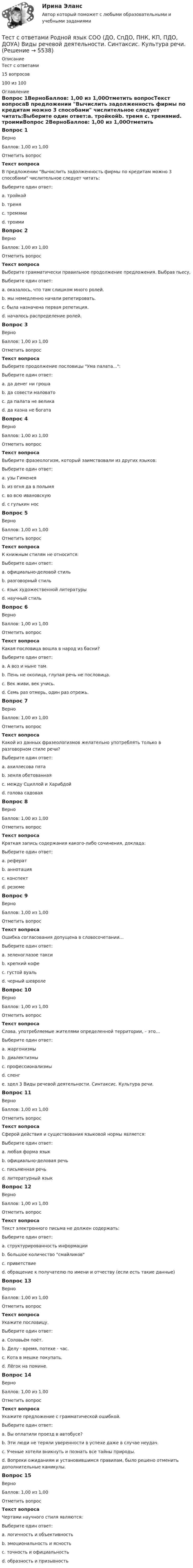     
          Описание
          Тест с ответами15 вопросов100 из 100  
          Оглавление
          Вопрос 1ВерноБаллов: 1,00 из 1,00Отметить вопросТекст вопросаВ предложении Вычислить задолженность фирмы по кредитам можно 3 способами числительное следует читать:Выберите один ответ:a. тройкойb. тремя c. тремямиd. троимиВопрос 2ВерноБаллов: 1,00 из 1,00Отметить вопросТекст вопросаВыберите грамматически правильное продолжение предложения. Выбрав пьесу,Выберите один ответ:a. оказалось, что там слишком много ролей.b. мы немедленно начали репетировать. c. была назначена первая репетиция.d. началось распределение ролей.Вопрос 3ВерноБаллов: 1,00 из 1,00Отметить вопросТекст вопросаВыберите продолжение пословицы Ума палата...:Выберите один ответ:a. да денег ни гроша b. да совести маловатоc. да палата не великаd. да казна не богатаВопрос 4ВерноБаллов: 1,00 из 1,00Отметить вопросТекст вопросаВыберите фразеологизм, который заимствовали из других языков:Выберите один ответ:a. узы Гименея b. из огня да в полымяc. во всю ивановскуюd. с гулькин носВопрос 5ВерноБаллов: 1,00 из 1,00Отметить вопросТекст вопросаК книжным стилям не относится:Выберите один ответ:a. официально-деловой стильb. разговорный стиль c. язык художественной литературыd. научный стильВопрос 6ВерноБаллов: 1,00 из 1,00Отметить вопросТекст вопросаКакая пословица вошла в народ из басни?Выберите один ответ:a. А воз и ныне там. b. Пень не околица, глупая речь не пословица.c. Век живи, век учись.d. Семь раз отмерь, один раз отрежь.Вопрос 7ВерноБаллов: 1,00 из 1,00Отметить вопросТекст вопросаКакой из данных фразеологизмов желательно употреблять только в разговорном стиле речи?Выберите один ответ:a. ахиллесова пятаb. земля обетованнаяc. между Сциллой и Харибдойd. голова садовая Вопрос 8ВерноБаллов: 1,00 из 1,00Отметить вопросТекст вопросаКраткая запись содержания какого-либо сочинения, доклада:Выберите один ответ:a. рефератb. аннотацияc. конспект d. резюмеВопрос 9ВерноБаллов: 1,00 из 1,00Отметить вопросТекст вопросаОшибка согласования допущена в словосочетании…Выберите один ответ:a. зеленоглазое таксиb. крепкий кофеc. густой вуаль d. черный шевролеВопрос 10ВерноБаллов: 1,00 из 1,00Отметить вопросТекст вопросаСлова, употребляемые жителями определенной территории, – это…Выберите один ответ:a. жаргонизмыb. диалектизмы c. профессионализмыd. сленгe. здел 3 Виды речевой деятельности. Синтаксис. Культура речи.Вопрос 11ВерноБаллов: 1,00 из 1,00Отметить вопросТекст вопросаСферой действия и существования языковой нормы является:Выберите один ответ:a. любая форма языкb. официально-деловая речьc. письменная речьd. литературный язык Вопрос 12ВерноБаллов: 1,00 из 1,00Отметить вопросТекст вопросаТекст электронного письма не должен содержать:Выберите один ответ:a. структурированность информацииb. большое количество смайликов c. приветствиеd. обращение к получателю по имени и отчеству (если есть такие данные)Вопрос 13ВерноБаллов: 1,00 из 1,00Отметить вопросТекст вопросаУкажите пословицу.Выберите один ответ:a. Соловьём поёт.b. Делу - время, потехе - час. c. Кота в мешке покупать.d. Лёгок на помине.Вопрос 14ВерноБаллов: 1,00 из 1,00Отметить вопросТекст вопросаУкажите предложение с грамматической ошибкой.Выберите один ответ:a. Вы оплатили проезд в автобусе?b. Эти люди не теряли уверенности в успехе даже в случае неудач.c. Ученые хотели вникнуть и познать все тайны природы. d. Вопреки ожиданиям и установившимся правилам, было решено отменить дополнительные каникулы.Вопрос 15ВерноБаллов: 1,00 из 1,00Отметить вопросТекст вопросаЧертами научного стиля являются:Выберите один ответ:a. логичность и объективность b. эмоциональность и ясностьc. точность и официальностьd. образность и призывность 
            
            
            Тест с ответами по Экономике (19 тем). СинергияТест с ответами Родной язык СОО (ДО, СпДО, ПНК, КП, ПДО, ДОУА)  Виды речевой деятельности. Синтаксис. Культура речи.Тест с ответами Родной язык СОО (ДО, СпДО, ПНК, КП, ПДО, ДОУА) Лексика, фразеология, морфемика и словообразование, морфология.Тест с ответами Родной язык СОО (ДО, СпДО, ПНК, КП, ПДО, ДОУА) Фонетика. Орфоэпия. Орфография.Тест с ответами Русский язык и культура речи 30 вопросов 81%Тест с ответами Русский язык и культура речи (ДОУА, ББЛ, ПНК, ДО, ПДО, СР, 2 часть)  СинтаксисТест с ответами Русский язык и культура речи (ДОУА, ББЛ, ПНК, ДО, ПДО, СР, 2 часть)  Текст и стили современного русского литературного языкаТест с ответами по дисциплине «Экономика». МФПУ «Синергия», колледжТест с ответами по Информационные технологии в лингвистике 1/1     2022/2023Тест с ответами по история хорового исполнительстваТест с ответами по менеджментуТест с ответами по Основы языкознания 1/2  направление Лингвистика  2022/2023Тест с ответами по предмету ГеомеханикаТест с ответами по Физическая культура и спорт 1/1 направление Лингвистика    2022/2023