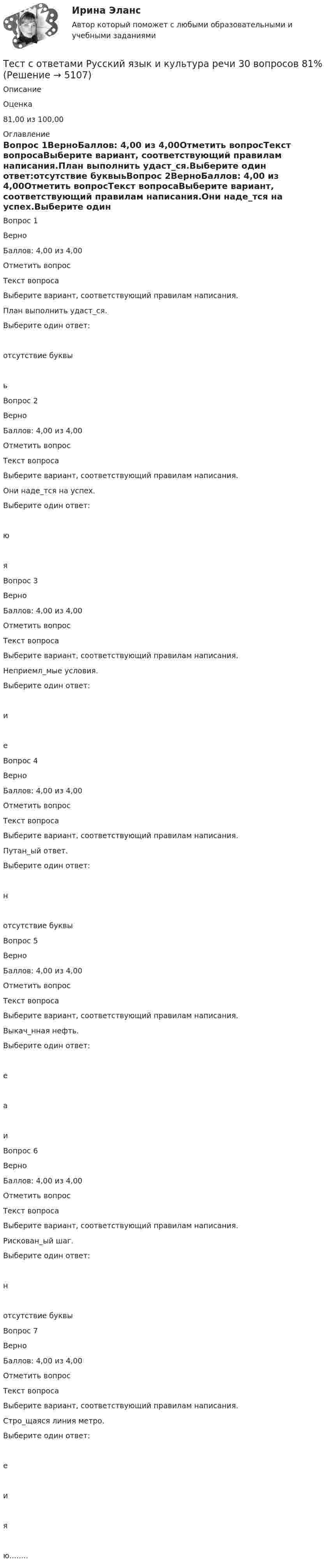      
          Описание
            Оценка 81,00 из 100,00 
          Оглавление
            Вопрос 1ВерноБаллов: 4,00 из 4,00Отметить вопросТекст вопросаВыберите вариант, соответствующий правилам написания.План выполнить удаст_ся.Выберите один ответ:отсутствие буквыьВопрос 2ВерноБаллов: 4,00 из 4,00Отметить вопросТекст вопросаВыберите вариант, соответствующий правилам написания.Они наде_тся на успех.Выберите один ответ:юяВопрос 3ВерноБаллов: 4,00 из 4,00Отметить вопросТекст вопросаВыберите вариант, соответствующий правилам написания.Неприемл_мые условия.Выберите один ответ:иеВопрос 4ВерноБаллов: 4,00 из 4,00Отметить вопросТекст вопросаВыберите вариант, соответствующий правилам написания.Путан_ый ответ.Выберите один ответ:нотсутствие буквыВопрос 5ВерноБаллов: 4,00 из 4,00Отметить вопросТекст вопросаВыберите вариант, соответствующий правилам написания.Выкач_нная нефть.Выберите один ответ:еаиВопрос 6ВерноБаллов: 4,00 из 4,00Отметить вопросТекст вопросаВыберите вариант, соответствующий правилам написания.Рискован_ый шаг.Выберите один ответ:нотсутствие буквыВопрос 7ВерноБаллов: 4,00 из 4,00Отметить вопросТекст вопросаВыберите вариант, соответствующий правилам написания.Стро_щаяся линия метро.Выберите один ответ:еияю........ 
            
            
            Тест с ответами Родной язык СОО (ДО, СпДО, ПНК, КП, ПДО, ДОУА) Фонетика. Орфоэпия. Орфография.Тест с ответами Русский язык и культура речи 30 вопросов 81%Тест с ответами Русский язык и культура речи (ДОУА, ББЛ, ПНК, ДО, ПДО, СР, 2 часть)  СинтаксисТест с ответами Русский язык и культура речи (ДОУА, ББЛ, ПНК, ДО, ПДО, СР, 2 часть)  Текст и стили современного русского литературного языкаТест с ответами Русский язык и литература СОО (ДОУА, 2 часть) Морфемика и словообразование. МорфологияТест с ответами Русский язык и литература СОО (ДОУА, 2 часть) СинтаксисТест с ответами Русский язык и литература СОО (ДОУА, 2 часть) Типы и стили речи. Лексика, фразеология и лексикографияТест с ответами по менеджментуТест с ответами по Основы языкознания 1/2  направление Лингвистика  2022/2023Тест с ответами по предмету ГеомеханикаТест с ответами по Физическая культура и спорт 1/1 направление Лингвистика    2022/2023Тест с ответами по Философии университет Синергия, результат 100 баллов(284 вопроса)Тест с ответами по Экономике (19 тем). СинергияТест с ответами Родной язык СОО (ДО, СпДО, ПНК, КП, ПДО, ДОУА)  Виды речевой деятельности. Синтаксис. Культура речи.