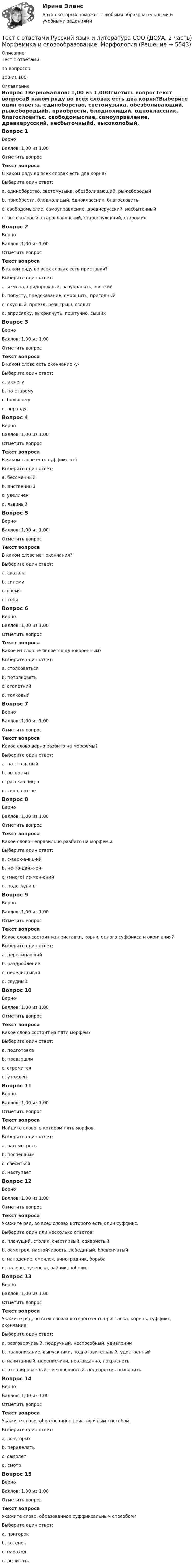     
          Описание
          Тест с ответами15 вопросов 100 из 100 
          Оглавление
          Вопрос 1ВерноБаллов: 1,00 из 1,00Отметить вопросТекст вопросаВ каком ряду во всех словах есть два корня?Выберите один ответ:a. единоборство, светомузыка, обезболивающий, рыжебородыйb. приобрести, бледнолицый, одноклассник, благословитьc. свободомыслие, самоуправление, древнерусский, несбыточныйd. высоколобый, старославянский, старослужащий, старожил Вопрос 2ВерноБаллов: 1,00 из 1,00Отметить вопросТекст вопросаВ каком ряду во всех словах есть приставки?Выберите один ответ:a. измена, придорожный, разукрасить, звонкийb. попусту, предсказание, сморщить, пригодный c. вкусный, проезд, розыгрыш, сводитd. вприсядку, выкрикнуть, поштучно, сыщикВопрос 3ВерноБаллов: 1,00 из 1,00Отметить вопросТекст вопросаВ каком слове есть окончание -у-Выберите один ответ:a. в снегу b. по-старомуc. большомуd. вправдуВопрос 4ВерноБаллов: 1,00 из 1,00Отметить вопросТекст вопросаВ каком слове есть суффикс -н-?Выберите один ответ:a. бессменный b. лиственныйc. увеличенd. львиныйВопрос 5ВерноБаллов: 1,00 из 1,00Отметить вопросТекст вопросаВ каком слове нет окончания?Выберите один ответ:a. сказалаb. синемуc. гремя d. тебяВопрос 6ВерноБаллов: 1,00 из 1,00Отметить вопросТекст вопросаКакое из слов не является однокоренным?Выберите один ответ:a. столковатьсяb. потолковатьc. столетний d. толковыйВопрос 7ВерноБаллов: 1,00 из 1,00Отметить вопросТекст вопросаКакое слово верно разбито на морфемы?Выберите один ответ:a. на-столь-ныйb. вы-воз-ит c. рассказ-чиц-аd. сер-ов-ат-оеВопрос 8ВерноБаллов: 1,00 из 1,00Отметить вопросТекст вопросаКакое слово неправильно разбито на морфемы:Выберите один ответ:a. с-верк-а-вш-ийb. не-по-движ-ен-c. (много) из-мен-ений d. подо-жд-а-вВопрос 9ВерноБаллов: 1,00 из 1,00Отметить вопросТекст вопросаКакое слово состоит из приставки, корня, одного суффикса и окончания?Выберите один ответ:a. пересыпавшийb. раздробление c. перелистываяd. скудныйВопрос 10ВерноБаллов: 1,00 из 1,00Отметить вопросТекст вопросаКакое слово состоит из пяти морфем?Выберите один ответ:a. подготовкаb. превзошли c. стремитсяd. утомленВопрос 11ВерноБаллов: 1,00 из 1,00Отметить вопросТекст вопросаНайдите слово, в котором пять морфов.Выберите один ответ:a. рассмотретьb. поспешнымc. свеситься d. наступаетВопрос 12ВерноБаллов: 1,00 из 1,00Отметить вопросТекст вопросаУкажите ряд, во всех словах которого есть один суффикс.Выберите один или несколько ответов:a. плачущий, столик, счастливый, сахаристый b. осмотрел, настойчивость, лебединый, бревенчатыйc. нападение, смеялся, виноградник, борьбаd. налево, рученька, зайчик, побелил Вопрос 13ВерноБаллов: 1,00 из 1,00Отметить вопросТекст вопросаУкажите ряд, во всех словах которого есть приставка, корень, суффикс, окончание.Выберите один ответ:a. разговорчивый, подручный, неспособный, удивленииb. правописание, выпускники, подготовительный, удостоенныйc. начитанный, переписчики, неожиданно, покраснеть d. отполированный, светловолосый, подворотня, позвонитьВопрос 14ВерноБаллов: 1,00 из 1,00Отметить вопросТекст вопросаУкажите слово, образованное приставочным способом.Выберите один ответ:a. во-вторыхb. переделать c. самолетd. смотрВопрос 15ВерноБаллов: 1,00 из 1,00Отметить вопросТекст вопросаУкажите слово, образованное суффиксальным способом?Выберите один ответ:a. пригорокb. котенок c. пароходd. вычитать 
            
            
            Тест с ответами Русский язык и культура речи (ДОУА, ББЛ, ПНК, ДО, ПДО, СР, 2 часть)  Текст и стили современного русского литературного языкаТест с ответами Русский язык и литература СОО (ДОУА, 2 часть) Морфемика и словообразование. МорфологияТест с ответами Русский язык и литература СОО (ДОУА, 2 часть) СинтаксисТест с ответами Русский язык и литература СОО (ДОУА, 2 часть) Типы и стили речи. Лексика, фразеология и лексикографияТест с ответами Синергия Август 2022 Практика рассмотрения дел о несостоянтельности (банкротстве) 2022Тест с ответами Синергия, МосАП. Гражданское право (4 семестр) 2023, 100 баллов!Тест с ответами Синергия, МосАП. Земельное право (3 семестр) 2023Тест с ответами по Физическая культура и спорт 1/1 направление Лингвистика    2022/2023Тест с ответами по Философии университет Синергия, результат 100 баллов(284 вопроса)Тест с ответами по Экономике (19 тем). СинергияТест с ответами Родной язык СОО (ДО, СпДО, ПНК, КП, ПДО, ДОУА)  Виды речевой деятельности. Синтаксис. Культура речи.Тест с ответами Родной язык СОО (ДО, СпДО, ПНК, КП, ПДО, ДОУА) Лексика, фразеология, морфемика и словообразование, морфология.Тест с ответами Родной язык СОО (ДО, СпДО, ПНК, КП, ПДО, ДОУА) Фонетика. Орфоэпия. Орфография.Тест с ответами Русский язык и культура речи 30 вопросов 81%