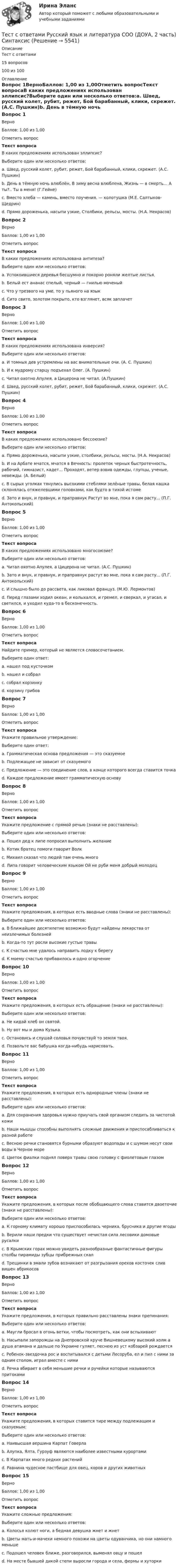     
          Описание
          Тест с ответами15 вопросов100 из 100 
          Оглавление
          Вопрос 1ВерноБаллов: 1,00 из 1,00Отметить вопросТекст вопросаВ каких предложениях использован эллипсис?Выберите один или несколько ответов:a. Швед, русский колет, рубит, режет, Бой барабанный, клики, скрежет. (А.С. Пушкин)b. День в тёмную ночь влюблён, В зиму весна влюблена, Жизнь — в смерть… А ты?.. Ты в меня! (Г.Гейне) c. Вместо хлеба — камень, вместо поучения. — колотушка (М.Е. Салтыков-Щедрин) d. Прямо дороженька, насыпи узкие, Столбики, рельсы, мосты. (Н.А. Некрасов)Вопрос 2ВерноБаллов: 1,00 из 1,00Отметить вопросТекст вопросаВ каких предложениях использована антитеза?Выберите один или несколько ответов:a. Успокоившиеся деревья бесшумно и покорно роняли желтые листья.b. Белый ест ананас спелый, черный — гнилью моченый c. Что у трезвого на уме, то у пьяного на язык d. Сито свито, золотом покрыто, кто взглянет, всяк заплачетВопрос 3ВерноБаллов: 1,00 из 1,00Отметить вопросТекст вопросаВ каких предложениях использована инверсия?Выберите один или несколько ответов:a. И томных дев устремлены на вас внимательные очи. (А. С. Пушкин) b. И к мудрому старцу подъехал Олег. (А. Пушкин) c. Читал охотно Апулея, а Цицерона не читал. (А.Пушкин)d. Швед, русский колет, рубит, режет, Бой барабанный, клики, скрежет. (А.С. Пушкин)Вопрос 4ВерноБаллов: 1,00 из 1,00Отметить вопросТекст вопросаВ каких предложениях использовано бессоюзие?Выберите один или несколько ответов:a. Прямо дороженька, насыпи узкие, столбики, рельсы, мосты. (Н.А. Некрасов) b. И на Арбате мчатся, мчатся в Вечность: пролеток черных быстротечность, рабочий, гимназист, кадет... Проходят, ветер взвив одежды, глупцы, ученые, невежды. (А. Белый) c. В сырых уголках тянулись высокими стеблями зелёные травы, белая кашка склонялась отяжелевшими головками, как будто в тихой истомеd. Зато и внук, и правнук, и праправнук Растут во мне, пока я сам расту... (П.Г. Антокольский)Вопрос 5ВерноБаллов: 1,00 из 1,00Отметить вопросТекст вопросаВ каких предложениях использовано многосоюзие?Выберите один или несколько ответов:a. Читал охотно Апулея, а Цицерона не читал. (А.С. Пушкин)b. Зато и внук, и правнук, и праправнук растут во мне, пока я сам расту... (П.Г. Антокольский) c. И слышно было до рассвета, как ликовал француз. (М.Ю. Лермонтов)d. Перед глазами ходил океан, и колыхался, и гремел, и сверкал, и угасал, и светился, и уходил куда-то в бесконечность. Вопрос 6ВерноБаллов: 1,00 из 1,00Отметить вопросТекст вопросаНайдите пример, который не является словосочетанием.Выберите один ответ:a. нашел под кусточкомb. нашел и собрал c. собрал корзинкуd. корзину грибовВопрос 7ВерноБаллов: 1,00 из 1,00Отметить вопросТекст вопросаУкажите правильное утверждение:Выберите один ответ:a. Грамматическая основа предложения — это сказуемоеb. Подлежащее не зависит от сказуемогоc. Предложение — это соединение слов, в конце которого всегда ставится точкаd. Каждое предложение имеет грамматическую основу Вопрос 8ВерноБаллов: 1,00 из 1,00Отметить вопросТекст вопросаУкажите предложение с прямой речью (знаки не расставлены):Выберите один или несколько ответов:a. Пошел дед к липе попросил выполнить желаниеb. Котик братец помоги говорит Волк c. Михаил сказал что людей там очень многоd. Липа говорит человеческим языком Ой не руби меня добрый молодец Вопрос 9ВерноБаллов: 1,00 из 1,00Отметить вопросТекст вопросаУкажите предложения, в которых есть вводные слова (знаки не расставлены):Выберите один или несколько ответов:a. В ближайшее десятилетие возможно будут найдены лекарства от неизлечимых болезней b. Когда-то тут росли высокие густые травыc. К счастью мне удалось направить лодку к берегу d. К моему счастью прибавилось и одно огорчениеВопрос 10ВерноБаллов: 1,00 из 1,00Отметить вопросТекст вопросаУкажите предложения, в которых есть обращение (знаки не расставлены):Выберите один или несколько ответов:a. Не кидай хлеб он святой.b. Ну вот мы и дома Кузька. c. Остановись и слушай соловья почувствуй то земля твоя.d. Позвольте вас бабушка когда-нибудь нарисовать. Вопрос 11ВерноБаллов: 1,00 из 1,00Отметить вопросТекст вопросаУкажите предложения, в которых есть однородные члены (знаки не расставлены):Выберите один или несколько ответов:a. Для сохранения здоровья нужно приучать свой организм следить за чистотой кожиb. Наши мышцы способны выполнять сложные движения и приспосабливаться к разной работе c. Весною речки становятся бурными образуют водопады и с шумом несут свои воды в Черное море d. Цветок фиалки поднял поверх травы свою головку с фиолетовым глазомВопрос 12ВерноБаллов: 1,00 из 1,00Отметить вопросТекст вопросаУкажите предложения, в которых после обобщающего слова ставится двоеточие (знаки не расставлены):Выберите один или несколько ответов:a. К горному климату хорошо приспособилась черника, брусника и другие ягодыb. Верили наши предки что существует нечистая сила лесовики домовые русалки c. В Крымских горах можно увидеть разнообразные фантастичные фигуры столбы пирамиды зубцы прибрежных скал d. Трещинки в эмали зубов возникают от разгрызания орехов косточек слив вишен абрикосовВопрос 13ВерноБаллов: 1,00 из 1,00Отметить вопросТекст вопросаУкажите предложения, в которых правильно расставлены знаки препинания:Выберите один или несколько ответов:a. Маугли бросал в огонь ветки, чтобы посмотреть, как они вспыхивают b. Насыпали запорожцы на Днепровской круче Вишневецкому высокий холм а душа атамана и дальше по Украине гуляет, песнею из уст кобзарей рождаетсяc. Ребенок-звездочка рос и воспитывался с детьми Лесоруба, ел и пил с ними за одним столом, играл вместе с ними d. Речка вбирает в себя меньшие речки и ручейки которые называются притокамиВопрос 14ВерноБаллов: 1,00 из 1,00Отметить вопросТекст вопросаУкажите предложения, в которых ставится тире между подлежащим и сказуемым:Выберите один или несколько ответов:a. Наивысшая вершина Карпат Говерла b. Алупка, Ялта, Гурзуф являются наиболее известными курортамиc. В Карпатах много редких растенийd. Равнина чудесное пастбище для овец, коров и других животных Вопрос 15ВерноБаллов: 1,00 из 1,00Отметить вопросТекст вопросаУкажите сложные предложения:Выберите один или несколько ответов:a. Колосья колют ноги, а бедная девушка жнет и жнет b. Цветы мать-и-мачехи немного похожи на цветы одуванчика, но они намного меньше c. Подошел человек ближе, разговорился, выменял овцу и пошелd. На месте бывшей дикой степи выросли города и села, фермы и хуторки 
            
            
            Тест с ответами Русский язык и литература СОО (ДОУА, 2 часть) Морфемика и словообразование. МорфологияТест с ответами Русский язык и литература СОО (ДОУА, 2 часть) СинтаксисТест с ответами Русский язык и литература СОО (ДОУА, 2 часть) Типы и стили речи. Лексика, фразеология и лексикографияТест с ответами Синергия Август 2022 Практика рассмотрения дел о несостоянтельности (банкротстве) 2022Тест с ответами Синергия, МосАП. Гражданское право (4 семестр) 2023, 100 баллов!Тест с ответами Синергия, МосАП. Земельное право (3 семестр) 2023Тест с ответами Синергия, МосАП. Инклюзивные технологии в социальной и профессиональной деятельности (3 семестр) 2023, 90-100 баллов!Тест с ответами по Философии университет Синергия, результат 100 баллов(284 вопроса)Тест с ответами по Экономике (19 тем). СинергияТест с ответами Родной язык СОО (ДО, СпДО, ПНК, КП, ПДО, ДОУА)  Виды речевой деятельности. Синтаксис. Культура речи.Тест с ответами Родной язык СОО (ДО, СпДО, ПНК, КП, ПДО, ДОУА) Лексика, фразеология, морфемика и словообразование, морфология.Тест с ответами Родной язык СОО (ДО, СпДО, ПНК, КП, ПДО, ДОУА) Фонетика. Орфоэпия. Орфография.Тест с ответами Русский язык и культура речи 30 вопросов 81%Тест с ответами Русский язык и культура речи (ДОУА, ББЛ, ПНК, ДО, ПДО, СР, 2 часть)  Синтаксис