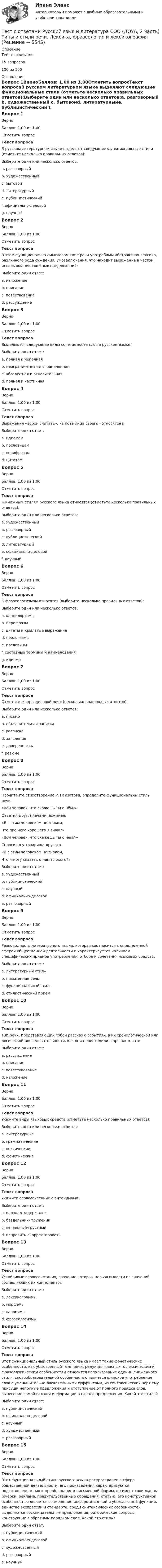     
          Описание
          Тест с ответами 15 вопросов100 из 100 
          Оглавление
          Вопрос 1ВерноБаллов: 1,00 из 1,00Отметить вопросТекст вопросаВ русском литературном языке выделяют следующие функциональные стили (отметьте несколько правильных ответов):Выберите один или несколько ответов:a. разговорный b. художественный c. бытовойd. литературныйe. публицистический f. официально-деловой g. научный Вопрос 2ВерноБаллов: 1,00 из 1,00Отметить вопросТекст вопросаВ этом функционально-смысловом типе речи употребимы абстрактная лексика, различного рода суждения, умозаключения, что находит выражение в частом использовании сложных предложений:Выберите один ответ:a. изложениеb. описаниеc. повествованиеd. рассуждение Вопрос 3ВерноБаллов: 1,00 из 1,00Отметить вопросТекст вопросаВыделяются следующие виды сочетаемости слов в русском языке:Выберите один ответ:a. полная и неполнаяb. неограниченная и ограниченная c. абсолютная и относительнаяd. полная и частичнаяВопрос 4ВерноБаллов: 1,00 из 1,00Отметить вопросТекст вопросаВыражения «ворон считать», «в поте лица своего» относятся к:Выберите один ответ:a. идиомам b. пословицамc. перифразамd. цитатамВопрос 5ВерноБаллов: 1,00 из 1,00Отметить вопросТекст вопросаК книжным стилям русского языка относятся (отметьте несколько правильных ответов):Выберите один или несколько ответов:a. художественный b. разговорныйc. публицистический d. литературныйe. официально-деловой f. научный Вопрос 6ВерноБаллов: 1,00 из 1,00Отметить вопросТекст вопросаК фразеологизмам относятся (выберите несколько правильных ответов):Выберите один или несколько ответов:a. канцеляризмы b. перифразы c. цитаты и крылатые выражения d. неологизмыe. пословицы f. составные термины и наименования g. идиомы Вопрос 7ВерноБаллов: 1,00 из 1,00Отметить вопросТекст вопросаОтметьте жанры деловой речи (несколько правильных ответов):Выберите один или несколько ответов:a. письмоb. объяснительная записка c. расписка d. заявление e. доверенность f. резюме Вопрос 8ВерноБаллов: 1,00 из 1,00Отметить вопросТекст вопросаПрочитайте стихотворение Р. Гамзатова, определите функциональны стиль речи.«Вон человек, что скажешь ты о нём?»Ответил друг, плечами пожимая:«Я с этим человеком не знаком,Что про него хорошего я знаю?»«Вон человек, что скажешь ты о нём?»-Спросил я у товарища другого.«Я с этим человеком не знаком,Что я могу сказать о нём плохого?»Выберите один ответ:a. художественный b. публицистическийc. научныйd. официально-деловойe. разговорныйВопрос 9ВерноБаллов: 1,00 из 1,00Отметить вопросТекст вопросаРазновидность литературного языка, которая соотносится с определенной сферой общественной деятельности и характеризуется наличием специфических приемов употребления, отбора и сочетания языковых средств:Выберите один ответ:a. литературный стильb. письменная речьc. функциональный стиль d. стилистический приемВопрос 10ВерноБаллов: 1,00 из 1,00Отметить вопросТекст вопросаТип речи, представляющий собой рассказ о событиях, в их хронологической или логической последовательности, как они происходили в прошлом, это:Выберите один ответ:a. рассуждениеb. описаниеc. повестовование d. изложениеВопрос 11ВерноБаллов: 1,00 из 1,00Отметить вопросТекст вопросаУкажите виды языковых средств (отметьте несколько правильных ответов):Выберите один или несколько ответов:a. литературныеb. грамматические c. лексические d. фонетические Вопрос 12ВерноБаллов: 1,00 из 1,00Отметить вопросТекст вопросаУкажите словосочетание с антонимами:Выберите один ответ:a. опоздал-задержалсяb. бездельник- труженик c. печальный-грустныйd. исправить-скорректироватьВопрос 13ВерноБаллов: 1,00 из 1,00Отметить вопросТекст вопросаУстойчивые словосочетания, значение которых нельзя вывести из значений составляющих их компонентовВыберите один ответ:a. лексикограммыb. морфемыc. паронимыd. фразеологизмы Вопрос 14ВерноБаллов: 1,00 из 1,00Отметить вопросТекст вопросаЭтот функциональный стиль русского языка имеет такие фонетические особенности, как убыстренный темп речи, редукция гласных; к лексическим и фразеологическим особенностям относится использование единиц сниженного стиля, словообразовательной особенностью является широкое употребление слов с уменьшительно-ласкательными суффиксами, из синтаксических черт ему присущи неполные предложения и отступление от прямого порядка слов, вынесение самой важной информации в начало предложения. Какой это стиль?Выберите один ответ:a. публицистическийb. официально-деловойc. научныйd. художественныйe. разговорный Вопрос 15ВерноБаллов: 1,00 из 1,00Отметить вопросТекст вопросаЭтот функциональный стиль русского языка распространен в сфере общественной деятельности, его произведения характеризуются подготовленностью и преобладанием письменной формы, он имеет свои жанры (очерки, реклама, правительственные обращения, статьи), его конструктивной особенностью является совмещение информационной и убеждающей функции, единство экспрессии и стандарта; среди синтаксических особенностей выделяются восклицательные предложения, риторические вопросы, конструкции с обратным порядком слов. Какой это стиль?Выберите один ответ:a. публицистический b. официально-деловойc. художественныйd. разговорныйe. научный 
            
            
            Тест с ответами Русский язык и литература СОО (ДОУА, 2 часть) СинтаксисТест с ответами Русский язык и литература СОО (ДОУА, 2 часть) Типы и стили речи. Лексика, фразеология и лексикографияТест с ответами Синергия Август 2022 Практика рассмотрения дел о несостоянтельности (банкротстве) 2022Тест с ответами Синергия, МосАП. Гражданское право (4 семестр) 2023, 100 баллов!Тест с ответами Синергия, МосАП. Земельное право (3 семестр) 2023Тест с ответами Синергия, МосАП. Инклюзивные технологии в социальной и профессиональной деятельности (3 семестр) 2023, 90-100 баллов!Тест с ответами Синергия, МосАП. Конституционное право (3 семестр) 2022, 100 баллов!Тест с ответами по Экономике (19 тем). СинергияТест с ответами Родной язык СОО (ДО, СпДО, ПНК, КП, ПДО, ДОУА)  Виды речевой деятельности. Синтаксис. Культура речи.Тест с ответами Родной язык СОО (ДО, СпДО, ПНК, КП, ПДО, ДОУА) Лексика, фразеология, морфемика и словообразование, морфология.Тест с ответами Родной язык СОО (ДО, СпДО, ПНК, КП, ПДО, ДОУА) Фонетика. Орфоэпия. Орфография.Тест с ответами Русский язык и культура речи 30 вопросов 81%Тест с ответами Русский язык и культура речи (ДОУА, ББЛ, ПНК, ДО, ПДО, СР, 2 часть)  СинтаксисТест с ответами Русский язык и культура речи (ДОУА, ББЛ, ПНК, ДО, ПДО, СР, 2 часть)  Текст и стили современного русского литературного языка