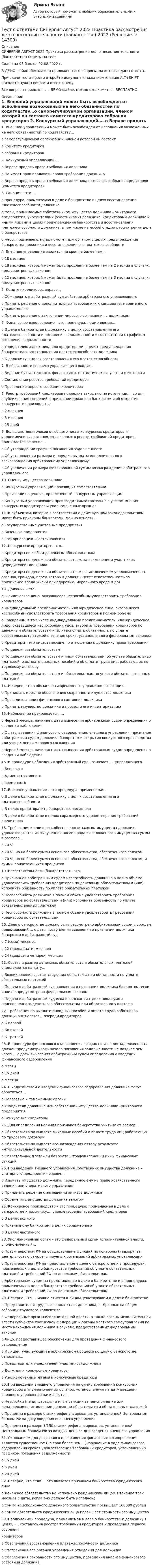     
          Описание
          СИНЕРГИЯ АВГУСТ 2022 Практика рассмотрения дел о несостоянтельности (банкротстве) Ответы на тестСдано на 95 баллов 02.08.2022 г.В ДЕМО-файле (бесплатно) приложены все вопросы, на которые даны ответы.При сдаче теста просто откройте документ и нажатием клавиш ALT+SHIFT находите нужны вопрос и ответ к нему.Все вопросы приложены в ДЕМО-файле, можно ознакомиться БЕСПЛАТНО. 
          Оглавление
          1.    Внешний управляющий может быть освобожден от исполнения возложенных на него обязанностей по ходатайству…o саморегулируемой организации, членом которой он состоитo комитета кредиторовo собрания кредиторов 2.    Конкурсный управляющий….	o Вправе продать права требования должника	o Не имеет прав продавать права требования должника	o Вправе продать права требования должника с согласия собрания кредиторов (комитета кредиторов) 3.    Санация – это ….	o процедура, применяемая в деле о банкротстве в целях восстановления платежеспособности должника	o меры, принимаемые собственником имущества должника – унитарного предприятия, учредителями (участниками) должника, кредиторами должника и иными лицами в целях предупреждения банкротства и восстановления платежеспособности должника, в том числе на любой стадии рассмотрения дела о банкротстве	o меры, применяемые уполномоченным органом в целях предупреждения банкротства должника и восстановления его платежеспособности 4.    Внешнее управление вводится на срок не более чем…	o 18 месяцев	o 18 месяцев, который может быть продлен не более чем на 2 месяца в случаях, предусмотренных законом	o 12 месяцев, который может быть продлен не более чем на 3 месяца в случаях, предусмотренных законом 5.    Комитет кредиторов вправе…	o Обжаловать в арбитражный суд действия арбитражного управляющего	o Принять решение о дополнительных требованиях к кандидатуре временного управляющего	o Принять решение о заключении мирового соглашения с должником 6.    Финансовое оздоровление – это процедура, применяемая…	o В деле о банкротстве к должнику в целях восстановления его платежеспособности и погашения задолженности в соответствии с графиком погашения задолженности	o Учредителями должника или кредиторами в целях предупреждения банкротства и восстановления платежеспособности должника	o К должнику в целях восстановления его платежеспособности 7.    В обязанности вешнего управляющего входит….	o   Ведение бухгалтерского, финансового, статистического учета и отчетности	o   Составление реестра требований кредиторов	o   Проведение первого собрания кредиторов 8.    Реестр требований кредиторов подлежит закрытию по истечении…. со дня опубликования сведений о признании должника банкротом и об открытии конкурсного производства	o   2 месяцев	o   3 месяцев	o   15 дней 9.    Большинством голосов от общего числа конкурсных кредиторов и уполномоченных органов, включенных в реестр требований кредиторов, принимается решение…	o   Об утверждении графика погашения задолженности	o   Об установлении размера и порядка выплаты дополнительного вознаграждения арбитражному управляющему	o   Об увеличении размера фиксированной суммы вознаграждения арбитражного управляющего 10. Оценку имущества должника…	o   Конкурсный управляющий производит самостоятельно	o   Производит оценщик, привлеченный конкурсным управляющим	o   Конкурсным управляющий производит самостоятельно с учетом мнения конкурсных кредиторов и уполномоченных органов 11. К субъектам, которые в соответствии с действующим законодательством могут быть признаны банкротами, можно отнести…	o   Государственные унитарные предприятия	o   Казенные предприятия	o   Госкорпорацию «Ростехнология» 12. Конкурсные кредиторы – это…	o   Кредиторы по любым денежным обязательствам	o   Кредиторы по денежным обязательствам, за исключением участников (учредителей) должника	o   Кредиторы по денежным обязательствам (за исключением уполномоченных органов, граждан, перед которым должник несет ответственность за причинение вреда жизни или здоровью, морального вреда и др) 13. Должник – это…	o   Юридическое лицо, оказавшееся неспособным удовлетворить требования кредиторов	o   Индивидуальный предприниматель или юридическое лицо, оказавшееся неспособным удовлетворить требования кредиторов в полном объеме	o   Гражданин, в том числе индивидуальный предприниматель, или юридическое лицо, оказавшиеся неспособными удовлетворить требования кредиторов по денежным обязательствам и (или) исполнить обязанность по уплате обязательных платежей в течение срока, установленного федеральным законом	o   Кредиторы – это лица, имеющие по отношению к должнику права требования	o   По денежным обязательствам	o   По денежным обязательствам и иным обязательствам, об уплате обязательных платежей, о выплате выходных пособий и об оплате труда лиц, работающих по трудовому договору	o   По денежным обязательствам и обязательствам по уплате обязательственных платежей 14. Неверно, что в обязанности временного управляющего входит…	o   Принимать меры по обеспечению сохранности имущества должника	o   Проводить анализ финансового состояния должника	o   Принять имущество должника и провести его инвентаризацию 15. Наблюдение прекращается…..	o   Через 2 месяца, начиная с даты вынесения арбитражным судом определения о введении наблюдения	o   С даты введения финансового оздоровления, внешнего управления, признания арбитражным судом должника банкротом и открытия конкурсного производства или утверждения мирового соглашения	o   Через 3 месяца, начиная с даты вынесения арбитражным судом определения о введении наблюдения 16. В процедуре наблюдения арбитражный суд назначает….. управляющего	o   Внешнего	o   Административного	o   временного 17. Внешнее управление – это процедура, применяемая…	o В деле о банкротстве к должнику в целях восстановления его платежеспособности	o В целях предотвратить банкротство должника	o В деле о банкротстве в целях соразмерного удовлетворения требований кредиторов 18. Требования кредиторов, обеспеченные залогом имущества должника, удовлетворяются из вырученной после продажи заложенного имущества суммы в размере…	o   70 %	o   70 %, но не более суммы основного обязательства, обеспеченного залогом	o   70 %, но не более суммы основного обязательства, обеспеченного залогом, и суммы причитающихся процентов19. Несостоятельность (банкротство) – это…	o   Признанная арбитражным судом неспособность должника в полно объеме удовлетворить требования кредиторов по денежным обязательствам и (или) исполнить обязанность по уплате обязательных платежей	o   Неспособность должника в полном объеме удовлетворить требования кредиторов по обязательствам и (или) исполнить обязанность по уплате обязательственных платежей	o   Неспособность должника в полном объеме удовлетворить требования кредиторов по обязательствам 20. Дело о банкротстве должно быть рассмотрено арбитражным судом в срок, не превышающий…. с даты поступления заявления о признании должника банкротом в арбитражный суд	o 7 (семи) месяцев	o 12 (двенадцати) месяцев	o 24 (двадцати четырех) месяцев 21. Состав и размер денежных обязательств и обязательных платежей определяется на дату…	o Возникновения соответствующих обязательств и обязанности по уплате обязательных платежей	o Подачи в арбитражный суд заявления о признании должника банкротом, если иное не предусмотрено федеральным законом	o Подачи в арбитражный суд иска о взыскании с должника суммы неисполненного денежного обязательства или обязательного платежа 22. Требования по выплате выходных пособий и оплате труда работников должника относятся… очереди кредиторов	o   К первой	o   Ко второй	o   К третьей 23. В процедуре финансового оздоровления график погашения задолженности должен предусматривать начало погашения задолженности не позднее чем через…. с даты вынесения арбитражным судом определения о введении финансового оздоровления	o   Месяц	o   15 дней	o   Месяца 24. С ходатайством о введении финансового оздоровления должника могут обратиться…	o   Налоговые и таможенные органы	o   Учредители должника или собственник имущества должника –унитарного предприятия	o   Конкурсные кредиторы 25. Для определения наличия признаков банкротства учитывают размер…	o   Обязательств по выплате выходных пособий и оплате труда лиц работающих по трудовому договору	o   Обязательств по выплате вознаграждения автору результата интеллектуальной деятельности	o   Обязательных платежей без учета штрафов (пеней) и иных финансовых санкций 26. При введении внешнего управления собственник имущества должника – унитарного предприятия вправе…	o   Изымать имущество должника, переданное ему на праве хозяйственного ведения или оперативного управления	o   Принимать решение о замещении активов должника	o   Обременять имущество должника залогом 27. Конкурсное производство – это процедура, применяемая в деле о банкротстве к должнику…. удовлетворения требований кредиторов	o   В целях полного	o   Признанному банкротом, в целях соразмерного	o   В целях частичного 28. Уполномоченный орган – это федеральный орган исполнительной власти, уполномоченный…	o Правительством РФ на осуществление функций по контролю (надзору) за деятельностью саморегулируемых организаций арбитражных управляющих	o Правительством РФ на представление в деле о банкротстве и в процедурах, применяемых в деле о банкротстве требований об уплате обязательных платежей и требований РФ по денежным обязательствам	o Арбитражным судом на представление в деле о банкротстве и в процедурах, применяемых в деле о банкротстве требований об уплате обязательных платежей и требований РФ по денежным обязательствам 29. Неверно, что…. можно отнести к лицам, участвующим в деле о банкротстве	o   Представителей трудового коллектива должника, выбранных на общем собрании трудового коллектива	o   Федеральные органы исполнительной власти, а также органы исполнительной власти субъектов Российской Федерации и органы местного самоуправления по месту нахождения должника в случаях, предусмотренных федеральным законом	o   Лицо, предоставившее обеспечение для проведения финансового оздоровления	o   К лицам, участвующим в арбитражном процессе по делу о банкротстве, относятся…	o   Представители учредителей (участников) должника	o   Должник и конкурсные кредиторы	o   Уполномоченные органы и конкурсные кредиторы 30. При введении внешнего управления на сумму требований конкурсных кредиторов и уполномоченных органов, установленную на дату введения внешнего управления начисляются…	o   Неустойки (пени, штрафы) и иные санкции за неисполнение или ненадлежащее исполнение денежных обязательств и обязательных платежей	o   Проценты в размере ставки рефинансирования, установленной Центральным банком РФ на дату введения внешнего управления	o   Проценты в размере 1/150 ставки рефинансирования, установленной Центральным банком РФ за каждый день со дня введения внешнего управления 31. Основанием для досрочного прекращения финансового оздоровления является существенное (на срок более чем….)нарушение в ходе финансового оздоровления сроков удовлетворения требований кредиторов, установленных графиком погашения задолженности	o   15 дней	o   5 дней	o   20 дней 32. Неверно, что если…. это является признаком банкротства юридического лица	o   Денежное обязательство не исполнено юридическим лицом в течение трех месяцев с даты, когда оно должно быть исполнено	o   Сумма неисполненного денежного обязательства превышает 100000 рублей	o   Сумма обязательств юридического лица превышает стоимость его имущества 33. Наблюдение - процедура, применяемая в деле о банкротстве к должнику в целях, …. составления реестра требований кредиторов и проведения первого собраниякредиторов	o   Обеспечения восстановления платежеспособности должника	o   Отстранения его органов управления отведения дел должника	o   Обеспечения сохранности его имущества, проведения анализа финансового состояния должника 
            
            
            Тест с ответами Русский язык и литература СОО (ДОУА, 2 часть) Типы и стили речи. Лексика, фразеология и лексикографияТест с ответами Синергия Август 2022 Практика рассмотрения дел о несостоянтельности (банкротстве) 2022Тест с ответами Синергия, МосАП. Гражданское право (4 семестр) 2023, 100 баллов!Тест с ответами Синергия, МосАП. Земельное право (3 семестр) 2023Тест с ответами Синергия, МосАП. Инклюзивные технологии в социальной и профессиональной деятельности (3 семестр) 2023, 90-100 баллов!Тест с ответами Синергия, МосАП. Конституционное право (3 семестр) 2022, 100 баллов!Тест с ответами - Управление Проектами - Синергия - 8 семестрТест с ответами Родной язык СОО (ДО, СпДО, ПНК, КП, ПДО, ДОУА)  Виды речевой деятельности. Синтаксис. Культура речи.Тест с ответами Родной язык СОО (ДО, СпДО, ПНК, КП, ПДО, ДОУА) Лексика, фразеология, морфемика и словообразование, морфология.Тест с ответами Родной язык СОО (ДО, СпДО, ПНК, КП, ПДО, ДОУА) Фонетика. Орфоэпия. Орфография.Тест с ответами Русский язык и культура речи 30 вопросов 81%Тест с ответами Русский язык и культура речи (ДОУА, ББЛ, ПНК, ДО, ПДО, СР, 2 часть)  СинтаксисТест с ответами Русский язык и культура речи (ДОУА, ББЛ, ПНК, ДО, ПДО, СР, 2 часть)  Текст и стили современного русского литературного языкаТест с ответами Русский язык и литература СОО (ДОУА, 2 часть) Морфемика и словообразование. Морфология