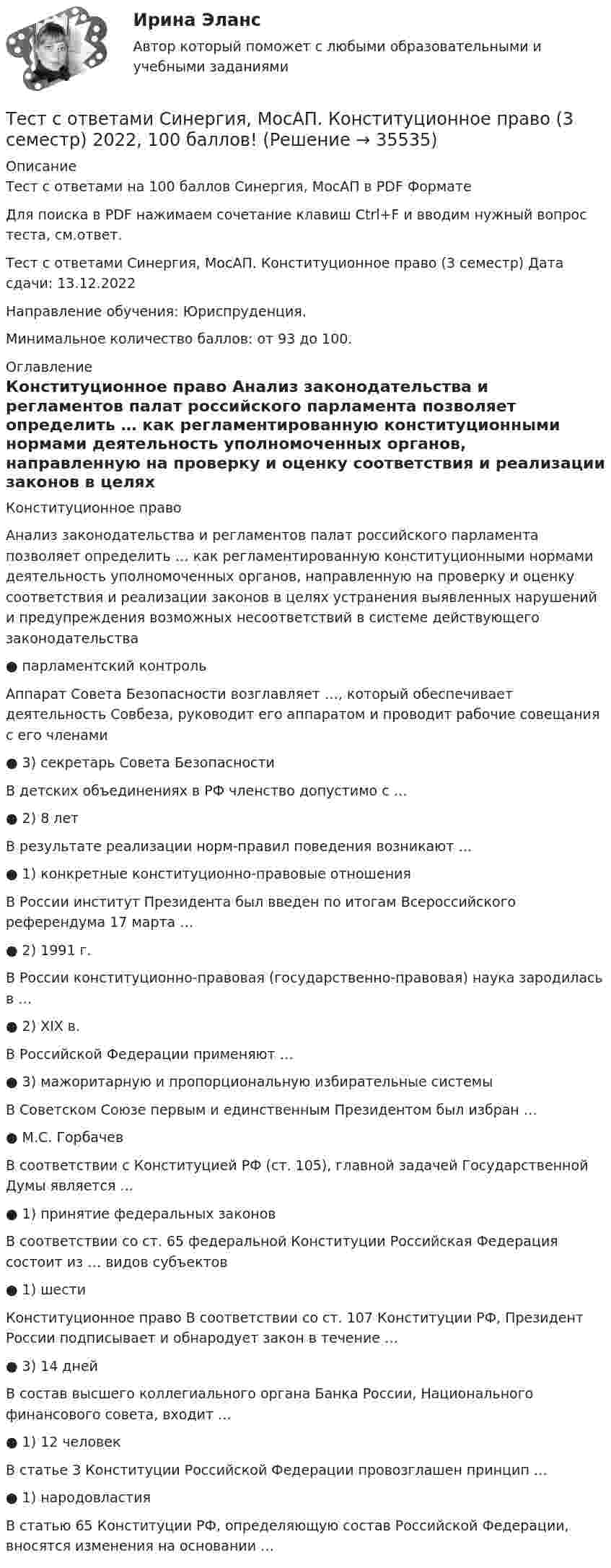     
          Описание
          Тест с ответами на 100 баллов Синергия, МосАП в PDF ФорматеДля поиска в PDF нажимаем сочетание клавиш Ctrl+F и вводим нужный вопрос теста, см.ответ.Тест с ответами Синергия, МосАП. Конституционное право (3 семестр) Дата сдачи: 13.12.2022Направление обучения: Юриспруденция. Минимальное количество баллов: от 93 до 100. 
          Оглавление
          Конституционное право Анализ законодательства и регламентов палат российского парламента позволяет определить … как регламентированную конституционными нормами деятельность уполномоченных органов, направленную на проверку и оценку соответствия и реализации законов в целях устранения выявленных нарушений и предупреждения возможных несоответствий в системе действующего законодательства ● парламентский контроль Аппарат Совета Безопасности возглавляет …, который обеспечивает деятельность Совбеза, руководит его аппаратом и проводит рабочие совещания с его членами ● 3) секретарь Совета Безопасности В детских объединениях в РФ членство допустимо с … ● 2) 8 лет В результате реализации норм-правил поведения возникают … ● 1) конкретные конституционно-правовые отношения В России институт Президента был введен по итогам Всероссийского референдума 17 марта … ● 2) 1991 г. В России конституционно-правовая (государственно-правовая) наука зародилась в … ● 2) ХIХ в. В Российской Федерации применяют … ● 3) мажоритарную и пропорциональную избирательные системы В Советском Союзе первым и единственным Президентом был избран … ● М.С. Горбачев В соответствии с Конституцией РФ (ст. 105), главной задачей Государственной Думы является … ● 1) принятие федеральных законов В соответствии со ст. 65 федеральной Конституции Российская Федерация состоит из … видов субъектов ● 1) шести Конституционное право В соответствии со ст. 107 Конституции РФ, Президент России подписывает и обнародует закон в течение … ● 3) 14 дней В состав высшего коллегиального органа Банка России, Национального финансового совета, входит … ● 1) 12 человек В статье 3 Конституции Российской Федерации провозглашен принцип … ● 1) народовластия В статью 65 Конституции РФ, определяющую состав Российской Федерации, вносятся изменения на основании …  
            
            
            Тест с ответами Синергия, МосАП. Инклюзивные технологии в социальной и профессиональной деятельности (3 семестр) 2023, 90-100 баллов!Тест с ответами Синергия, МосАП. Конституционное право (3 семестр) 2022, 100 баллов!Тест с ответами - Управление Проектами - Синергия - 8 семестрТест с ответами Физическая культура (ДОУА, ББЛ, 2 часть) Индивидуальный выбор обучающимся вида спорта или системы физических упражненийТест с ответами Физическая культура (ДОУА, ББЛ, 2 часть) Психофизиологическое основание процесса организации самостоятельных занятий физической культуройТест с ответами Экзамен по модулю ПМ.02 МТИ МОИ СИНЕРГИЯ (все ответы 100⭐баллов)Тест с ответами Экономика организации (ДОУА) Основные и оборотные средства организацииТест с ответами Русский язык и культура речи (ДОУА, ББЛ, ПНК, ДО, ПДО, СР, 2 часть)  СинтаксисТест с ответами Русский язык и культура речи (ДОУА, ББЛ, ПНК, ДО, ПДО, СР, 2 часть)  Текст и стили современного русского литературного языкаТест с ответами Русский язык и литература СОО (ДОУА, 2 часть) Морфемика и словообразование. МорфологияТест с ответами Русский язык и литература СОО (ДОУА, 2 часть) СинтаксисТест с ответами Русский язык и литература СОО (ДОУА, 2 часть) Типы и стили речи. Лексика, фразеология и лексикографияТест с ответами Синергия Август 2022 Практика рассмотрения дел о несостоянтельности (банкротстве) 2022Тест с ответами Синергия, МосАП. Гражданское право (4 семестр) 2023, 100 баллов!