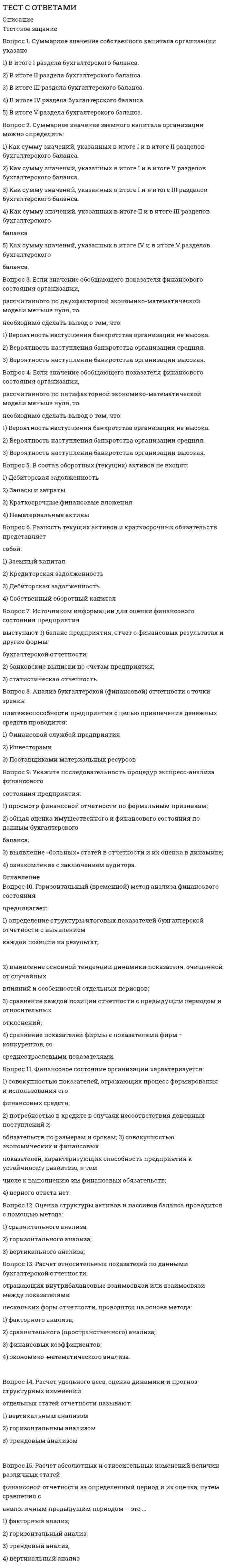    
          Описание
          Тест с ответами Администрирование и конфигурирование СУБД 1С ПредприятиеСБОРНИК ОТВЕТОВ - РЕЗУЛЬТАТ - 100 баллов (ОТЛИЧНО) Оценка во вложенииПосле покупки Вы получите файл с ответами на вопросы которые указаны ниже: 
          Оглавление
          Учетные данные бизнес-приложения в системе 1С:Предлриятие хранятся в ...технологической платформеконфигурацииинформационной базеСтруктура создаваемого бизнес-приложения в системе 1С:Предприятие определяется в ...технологической платформеконфигурацииинформационной базеСУБДОператоры встроенного языка имеют ...только русское написаниетолько английское написаниерусское и английское написаниенаписание в зависимости от настроек конфигуратораЕсли в конфигурацию были внесены изменения, при закрытии конфигурации данные изменения ...сразу же исчезаютсразу же принимаютсябудут приняты или исчезнут в зависимости от ответа на вопрос системыбудут приняты или исчезнут в зависимости от ответа на вопрос системы, причем, если пользовательские сеансы не закрыты, система выдаст об этом предупреждениеВстроенный язык используется для ...определения интерфейса программыописания (на стадии разработки конфигурации) алгоритмов функционирования прикладной задачиформирования текстовых документовВ окне «Конфигурация» сортировка объектов конфигурации возможна ...только по именитолько по имени или синонимутолько по имени, синониму или комментариютолько по имени, синониму, комментарию или подсистемамДля редактирования текста модуля формы используется ...специальный Редактор модулейРедактор текстов и модулейредактор, выбор которого зависит от типа значения основного реквизита формыПри установке свойства документа «Оперативное проведение» в положение «Разрешить»документ ориентируется на проведение в реальном (настоящем) временипроведение документа не зависит от времени его регистрациидокумент ориентируется на проведение прошлым временем (задним числом)Документ ориентируется на проведение будущим временемВызов редактора табличных документов можно осуществить,...создав новый или открыв существующий табличный документ через пункт главного меню«Файл» создав новый или открыв существующий макет типа «Табличный документ»работая с созданным в форме элементом управления «Поле табличного документа»создав новый или открыв существующий табличный документ через пункт главного меню «Файл», а также создав новый или открыв существующий макет типа «Табличный документ»Региональные установки информационной базы влияют на ...формат отображения чисел и датинтерфейс 1С предприятиепорядок сортировки строк в базе данныхформат отображения чисел и дат и порядок сортировки строк в базе данныхпорядок доступа к системе и интерфейс 1 С:ПредприятиеПри создании формы конструктором формы количество размещаемых на форме командных панелей ...может быть неограниченноможет быть не более двухвсегда две (верхняя и нижняя)Режим временной блокировки предназначен для ...блокировки подключения пользователей к информационной базепредотвращения несанкционированного использования системы 1С:Предприятие в отсутствие пользователявременной блокировки объекта информационной базы для использования другими пользователямиОтчет и обработка ...находятся в разных ветвях дерева конфигурации, имеют схожую структуру, и предполагается, что отчет выводит данные, обработка - изменяетслужат для разных целей - отчет предназначен исключительно для вывода учетной информации, а обработка - для преобразования учетных данныхнаходятся в разных ветвях дерева конфигурации, имеют разную структуру и назначениеРедактирование свойств в окне редактирования объекта конфигурации ...должно производиться последовательно, с переходом по разделам посредством кнопки «Далее»производится в произвольном порядкерекомендуется проводить в последовательности следования разделов, поскольку часть свойствразделов, расположенных ниже, определяются свойствами, расположенными выше, но, впринципе, может редактироваться в произвольной последовательностине производится, поскольку окно имеет вспомогательные функцииОбъект конфигурации «Язык» ...предназначен для создания интерфейса программы на разных языкахпредназначен для создания текстовых документов на разных языкахв 1С:Предприятие не существуетКонструктор форм предназначен для ...создания новых объектов типа «Форма»редактирования объектов типа «Форма»оформления диалоговой части формы и является лишь составной частью конструктора выходных формсоздания новых и редактирования существующих объектов типа «Форма»Использование конструктора запросов позволяет ...сформировать текст нового запросасформировать программный код, содержащий создание объекта встроенного языка «Запрос»,текста запроса и получение результата выполнения запросаотредактировать текст имеющегося запросасформировать текст нового запроса, а также отредактировать текст имеющегося запросаВвод предопределенных значений возможен для ...справочниковдокументовпланов видов характеристик, планов счетов, планов видов расчетасправочников, планов видов характеристик, планов счетов, плановы видов расчетаКонструктор ввода документа «на основании» ...предназначен для облегчения задачи разработки процедуры, с помощью которой будетформироваться новый объект при вводе «на основании»в системе отсутствуетпредназначен для облегчения задачи формирования движений в регистрах учета «на основании»данных документапредназначен для облегчения задачи разработки структуры другого документа «на основании»структуры «документа-основания»В системе 1С Предпрнятие объекты типа «Документ» предназначены ...для хронологического отражения событий предметной областидля отражения условно-постоянной информациитолько для отражения хозяйственных операций в регистрах учетатолько для печати на бумажных носителях унифицированных формтолько для обработки больших объемов данных в целях получения информации нового качестваИспользование в одном исходном тексте операторов встроенного языка в русском и английском написании ...возможно только при специальных настройках конфигураторавозможно, для этого не требуется изменения каких-либо настроек конфигуратораневозможно, т.к. вариант встроенного языка задается в свойствах конфигурацииТипизация переменных во встроенном языке системы 1С:Предприятие ...не жесткая, т.к. тип переменной определяется ее значениемжесткая, т.к. обязательным является объявление переменной в явном видежесткая, т.к. неявным определением переменной является ее первое упоминание в левой части оператора присваиванияОбъект «Последовательность документов» предназначен для ...автоматизации контроля над хронологическим порядком проведения документов тех видов, которые указаны в последовательностизапрета пользователю непосредственного проведения документовзапрета пользователю проведения документов задним числомавтоматизации разрешения коллизий при одновременной записи в информационную базу нескольких документов, принадлежащих последовательностиведения списка тех документов, которые были проведены задним числомФункции встроенного языка имеют ...только русское написаниетолько английское написаниерусское и английское написаниенаписание в зависимости от настроек конфигуратораСистема 1С:Предприятие работает сданными с помощью ...технологической платформыконфигурацииинформационной базыСУБДЕсли в региональных установках информационной базы ни одно из свойств не будет установлено, тогда...язык и форматы отображения чисел, даты и времени будут определяться настройками операционной системыязык и форматы отображения чисел, даты и времени будут определяться настройками технологической платформы 1Сязык - русский, а форматы отображения чисел, даты и времени каждый раз будут определяться пользователем при их вводеВ системе 1 С:Предприятие в качестве визуального средства для создания и изменения табличных документов используется Редактор ...табличных документовтаблицдокументовмодулейКонструктор движений документа определяет процедуру с именем ...Обработка Проведения, которая определяется в модуле объекта документаОбработка Проведения, которая определяется в модуле формы документаДвижения Документа, которая определяется в модуле объекта документаДвижения Документа, которая определяется в модуле формы документаСинтаксис-помощник ...содержит описание встроенного языка, операторов, свойств глобального контекста, объектов системысодержит описание языка запросов системывыполняет синтаксический контроль модулейОсновной функцией нумератора документов является ...сквозная нумерация документов разного видаоблегчение процесса определения свойств нумерации документов на этапе конфигурированиятолько обеспечение уникальности номеров документов в пределах годаиспользование только для нумерации тех документов, у которых снят флажок свойства «Автонумерация»В системе 1 С:Предприятие существует подчинение ...группамэлементамгруппам и элементамКонструктор печати предназначен для создания макета с заданными именованными областями ...для некоторых объектов конфигурациии процедуры печати отчетови процедуры печати для некоторых объектов конфигурациии процедуры печати для любых объектов конфигурацииРедактор табличных документов используется для работы ...с табличными документами, сохраненными во внешних файлахс макетами, содержащими табличные документыс элементами управления «Поле табличного документа»с табличными документами, сохраненными во внешних файлах, с макетами, содержащими табличные документы, и с элементами управления «Поле табличного документа»Состав реквизитов справочника можно редактировать ...в дереве метаданныхв окне редактирования объекта конфигурациикак в дереве метаданных, так и в окне редактирования объекта конфигурациив дереве метаданных, в окне редактирования объекта конфигурации, а также программноМаксимальное количество видов документов, создаваемых в системе 1С:Предприятнс в процессе конфигурирования, -...неограниченноеограничивается свойством конфигурации «Количество видов документов»256, т.к. система не позволяет обрабатывать более 256 таблиц объектов одного типа50, т.к. максимальная длина номера документа равна 50 символамВнешние обработки используются ...на стадии отладки, для более быстрого внесения изменений в обработкудля разграничения прав доступа к обработкедля возможного редактирования обработки пользователем в режиме !С:ПредприятиеУ объекта «Табличная часть» в качестве подчиненных объектов могут быть ...реквизитытабличные частиреквизиты, табличные части, подчиненные документы, элементы справочников, планы видов характеристик, планы счетов, планы видов расчетовРазработка бизнес-приложсний в системе 1 С:Предприятие осуществляется с помощью ...технологической платформыконфигурацииинформационной базыСУБДПри работе в редакторе табличных документов ... задавать различную ширину колонок для разных строк можно нельзятолько в режиме Макета можноКонструктор запросов может использоваться ...разработчиками, т.к. необходимо знание языка запросовквалифицированными пользователями без использования конфигураторакак разработчиками, так и квалифицированными пользователями без использования конфигуратора«Системные перечисления» - это ...перечень значений, заданный на этапе разработки конфигурацииперечень значений, заданный в платформе 1С Предприятиеконструкция встроенного языка, используемая разработчиком для объявления перечисленных типов данныхсистемные перечисления отсутствуют в системе 1С ПредприятиеМаксимальное количество табличных частей документа, которое позволяет определить система 1С:Предприятие,...неограниченноограничивается в свойстве «Количество табличных частей»равно 1зависит от варианта работы с информационной базой: в файловом - до 50, клиент-серверном - неограниченноКонструктор движений документа ...предназначен для облегчения задачи разработки процедуры, с помощью которой будетформироваться движения документа в регистрах учетав системе отсутствуетпредназначен для облегчения задачи формирования движений, но только в регистрах накопленияпредназначен для облегчения задачи разработки структуры документа исходя из структуры регистров учетаПалитра свойств доступна ...только в Конфигураторетолько в режиме 1С Предприятие___ и в Конфигураторе, и в режиме 1С ПредприятиеОбъект конфигурации «Константа» ...предназначен для хранения предположительно не изменяющейся информацииимеет признак периодичности для хранения значений во временине поддерживает признак периодичностипредназначен для хранения предположительно не изменяющейся информации, а также неподдерживает признак периодичностиМаксимальное количество реквизитов документа, которое позволяет определить система 1С:Предприятие,...неограниченноограничивается в свойстве «Количество реквизитов»неограниченно, но при этом реквизитов ссылочного типа не может быть больше 10зависит от варианта работы с информационной базой: в файловом - до 50, клиент-серверном - неограниченноСозданные в редакторе табличных документов именованные области ...могут пересекатьсяне могут пересекатьсямогут пересекаться, причем пересечению также может быть назначено имяВ процессе разработки прикладного решения можно использовать ...только русскоязычный интерфейс конфигураторане только русскоязычный интерфейс конфигуратора, но и другие интерфейсы, входящие в поставку 1 С: Предприятиярусскоязычный и англоязычный интерфейс конфигуратораОкно Синтаксис-помощника...может быть вызвано автоматически при открытии системы в режиме Конфигураторможет быть вызвано автоматически при открытии системы в режиме 1 С:Предприятиеможет быть вызвано в режиме конфигураторнедоступно в режиме конфигураторКонструктор форте объектов конфигурации ...можно вызвать из окна редактирования объекта конфигурации, с помощью закладки «Формам, при создании навой формыможно вызвать при помощи контекстного меню из окна «Конфигурациямсам по себе вызвать невозможно, т.к. конструктор форм является составной частью конструктора выходных формможно вызвать как при помощи контекстного меню из окна «Конфигурация, так и из окна редактирования объекта конфигурации, с помощью закладки «Формам, при создании новой формыКартинки для прикладного решения могут выбираться из...библиотеки картинок технологической платформыбиблиотеки картинок конфигурациифайловой системыбиблиотеки картинок технологической платформы, библиотеки картинок конфигурации или из файловой системыДля определения значений констант форма ввода...может создаваться платформой автоматическиможет определяться разработчиком в общих формахопределяется в ветке формы для набора константможет создаваться платформой автоматически и определяться разработчиком в общих формахРоль как объект конфигурации отражает ...статус и сферу ответственности ее носителя как сотрудника компаниисовокупность доступных определенному пользователю объектов в среде 1 С:Предприятиесовокупность прав действий в среде 1С Предприятие с возможностью присвоения конкретномупользователюнабор параметров пользователяКонструктор форм объектов конфигурации ...можно вызвать из окна редактирования объекта конфигурации, с помощью закладки «Форма», при создании новой формыможно вызвать при помощи контекстного меню из окна «Конфигурация»сам по себе вызвать невозможно, т.к. конструктор форм является составной частью конструктора выходных формможно вызвать как при помощи контекстного меню из окна «Конфигурация», так и из окна редактирования объекта конфигурации, с помощью закладки «Форма», при создании новой формыВ схеме компоновки данных ...определяется один источникколичество источников ограниченоколичество источников неограниченноВ системе 1 С:Предприятие существует ...иерархия группиерархия элементовиерархия групп и элементовиерархия элементов и иерархия групп и элементов 
          Список литературы
          Администрирование и конфигурирование СУБД 1С Предприятие (ОТВЕТЫ 100/100).Синергия Тест
            
            
            Тест с ответами Администрирование и конфигурирование СУБД 1С ПредприятиеТест с ответами Информационные технологии в экономике университет Синергия, результат 90 баллов(108 вопросов)Тест с ответами История экономических учений Тест с ответами Конституционное право (на 100 баллов) Синергия 3 семестрТест с ответами Маркетинг Синергия и МОИ 2020-2021 гг. 73 вопроса! Сдадите 100%.Тест с ответами Математические методы защиты информации (97 баллов)Тест с ответами МФПУ Институциональная экономикаТест Синергия Управление человеческими ресурсамиТЕСТ Синергия Экология (СПО 2 курс 3 семестр) 83 баллаТест Синергия (Экономика).Тест Синергия. Экономика и финансы организаций.Тест синергия Экономика образованияТЕСТ Синергия Экономика организации(предприятия) (СПО 2 курс 4 семестр) 97 балловТЕСТ Синергия Экономическая теория (СПО 1 курс 2 семестр) 90 баллов