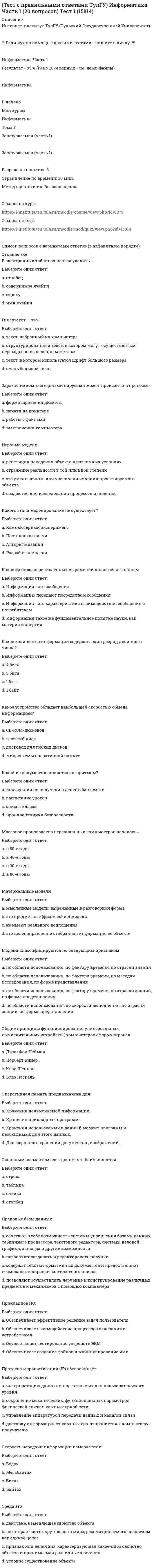     
          Описание
          Интернет-институт ТулГУ (Тульский Государственный Университет)!!! Если нужна помощь с другими тестами - пишите в личку. !!!Информатика Часть 2Результат - 90 % (18 из 20-и верных - см. демо-файлы)Информатика   В начало   Мои курсы   Информатика   Тема 3   Зачет/экзамен (часть 2)Зачет/экзамен (часть 2)   Разрешено попыток: 3   Ограничение по времени: 30 мин.   Метод оценивания: Высшая оценкаСсылка на курс:https://i-institute.tsu.tula.ru/moodle/course/view.php?id=1879Ссылка на тест:https://i-institute.tsu.tula.ru/moodle/mod/quiz/view.php?id=15815Список вопросов с вариантами ответов (в алфавитном порядке): 
          Оглавление
          Блок-схема алгоритма представляет собойВыберите один ответ:a. систему несвязанных геометрических фигур. b. систему различных геометрических фигур. c. систему связанных геометрических фигур. d. систему различных стереометрических фигур. e. систему произвольных фигур. В каком варианте все идентификаторы относятся к одному типу?Выберите один ответ:a. Comp, Single, Real, Double, Extended. b. Word, Byte, Shortint, Longint, Extended; c. Word, Double, Byte, Longint, Extended; d. Real, Double, Extended, Longint, Comp; Какая компания разработала язык SQL?Выберите один ответ:a. компания Intel; b. компания Apple. c. компании IBM; d. компания Microsoft; Какая конструкция взята в основу языка SQL?Выберите один ответ:a. алгоритм; b. предложение; c. инструкция; d. оператор. Какие простые типы данных существуют в TURBOPASCAL?Выберите один ответ:a. целые, символьные, логические, перечисляемые, типы-диапазоны, вещественные. b. целые, символьные, логические, типы-диапазоны, вещественные, порядковые; c. целые, символьные, логические, вещественные; d. символьные, логические, перечисляемые, типы-диапазоны, строковые, вещественные; Какого типа может быть переменная, являющаяся параметром цикла For?Выберите один ответ:a. только вещественного. b. только перечисляемого; c. только целого; d. только порядкового; нет! Какое утверждение верное?Выберите один ответ:a. свойства объекта могут как зависеть от его связей с другими объектами, так и не зависеть; b. свойства объекта не зависят от его связей с другими объектами; c. свойства объекта определяются его связями с другими объектами. d. свойства объекта зависят от его связей с другими объектами; Какой объект является базовым в MS Access?Выберите один ответ:a. таблица; b. запрос; c. форма. d. модуль; Название какого метода сжатия представляет собой аббревиатуру, образованную первыми буквами фамилий разработчиков?Выберите один ответ:a. GIF; b. LZW; c. PCX. d. RLE; Переменные, описанные в основной программе, являются по отношению к внутренним процедурам и функциям…Выберите один ответ:a. внутренними. b. фактическими. c. глобальными. d. локальными. e. формальными. Приведённая схема отображает:Выберите один ответ:a. цикл с предусловием. b. цикл с постусловием. c. линейную последовательность. d. ветвление. e. цикл с параметром. Процедура append(ФайловаяПеременная) выполняет именно это действие.Выберите один ответ:a. Открывает файл для записи в конец файла. b. Связывает файловую переменную с именем файла. c. Открывает файл, связанный с файловой переменной для чтения, начиная с первого символа. d. Удаляет неоткрытый внешний файл любого типа, задаваемый параметром ФайловаяПеременная. e. Открывает файл для записи в начало файла. Процедура reset(ФайловаяПеременная) выполняет именно это действие.Выберите один ответ:a. Связывает файловую переменную с именем файла. b. Открывает файл для записи в начало файла. c. Открывает файл для записи в конец файла. d. Удаляет неоткрытый внешний файл любого типа, задаваемый параметром ФайловаяПеременная. e. Открывает файл, связанный с файловой переменной для чтения, начиная с первого символа. Система программирования – это:Выберите один ответ:a. специальная программа, предназначенная для создания компьютерных программ. b. программное обеспечение компьютера, предназначенное для разработки, отладки и исполнения программ, записанных на определённом языке программирования. c. совокупность программ на определённом языке программирования. d. операционная система компьютера. e. устройство для создания компьютерных программ. Так называется последовательность символов char, сгруппированных в строки, заканчивающиеся специальным символом eoln.Выберите один ответ:a. Нетипизированный файл. b. Текстовый файл c. Типизированный файл. d. Логический файл. e. Физический файл. Так называется этап, изображаемый этим блоком.Выберите один ответ:a. Модификация. b. Прерывание. c. Передача данных. d. Процесс. e. Принятие решения. Такие операторы языка Turbo Pascal, как составной, оператор условного перехода, операторы цикла, оператор выбора, оператор присоединения в записях, относятся кВыберите один ответ:a. операторным данным. b. операционным операторам. c. простым операторам. d. сложным операторам. e. конструктивным операторам. Файл, к элементам которого доступ выполняется в той же последовательности, в какой они записывались, называетсяВыберите один ответ:a. файлом промежуточного доступа. b. файлом элементарного доступа. c. файлом последовательного доступа. d. файлом доступа. e. файлом прямого доступа. Что в моделировании данных понимают под доменом?Выберите один ответ:a. атрибут объекта. b. запись; c. однородное множество; d. ячейку таблицы; Языком программирования называетсяВыберите один ответ:a. совокупность средств и правил перевода текста с формального языка на естественный. b. совокупность средств и правил перевода текста с естественного языка на формальный. c. язык, понятный компьютеру. d. язык, понятный программистам. e. совокупность средств и правил представления алгоритма в виде, пригодном для выполнения вычислительной машиной  
            
            
            (Тест с правильными ответами ТулГУ) Информатика Часть 2 (20 вопросов) Тест 1 (15815)(Тест с правильными ответами ТулГУ) Физическая культура (20 вопросов) Тест 1Тест. Тема РастворыТест. Тема  Реакции в неорганической химии (ОВР)Тест «Теория вероятности и математическая статистикаТЕСТ ТЕОРИЯ ГОСУДАРСТВА И ПРАВАтест Теория менеджмента для СинергииТест с ответами Синергии по дисциплине Научная организация труда персоналаТест с ответами Синергии по дисциплине Психология деловых отношенийТест с ответами Синергия Маркетинг 2020год НОВЫЙТест с ответами Синергия Основы планирования теоретического и эмпирического исследования [2021-2022]Тест с ответами Теория менеджментаТест Социальная психология 2021 Синергия (86 вопросов)Тест с правильными ответами Интернет-институт ТулГУ (Тульский Государственный Университет) Правоведение и противодействие коррупции Тест 1