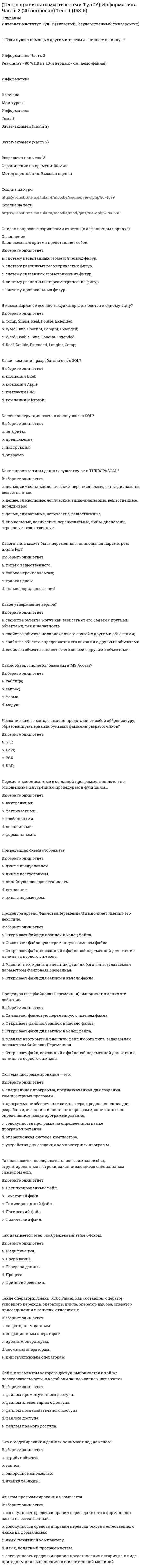     
          Описание
          Интернет-институт ТулГУ (Тульский Государственный Университет)!!! Если нужна помощь с другими тестами - пишите в личку. !!!Физическая культура (курс, рассчитанный на один семестр)Результат - 100 % (см. демо-файлы)20 вопросов с правильными ответамиФизическая культура   Мои курсы   Физическая культура   Тема 3   Зачет/экзаменЗачет/экзаменРазрешено попыток: 3Ограничение по времени: 30 мин.Метод оценивания: Высшая оценкаСписок вопросов с вариантами ответов (в алфавитном порядке):Аэробика, в большей мере, направлена на:a. строго направленную коррекцию фигуры, т.е. коррекцию тех зон, которые в этом нуждаются b. общее оздоровление организма и поднятие мышечного тонуса c. коррекцию фигуры через различного рода нагрузки на мышцы Вариант кратности оздоровительных занятий «три раза в неделю по 60 мин каждый» дает тренирующий эффект по отношению к варианту «четыре раза по 45 мин в неделю»:a. больший b. меньший c. равный Выполнение двигательного действия автоматизировано, т.е. при минимальном контроле со стороны сознания за основами спортивной техники – это:a. двигательное умение b. двигательное действие c. двигательный навык d. основной навык Исключите понятие, не относящееся к здоровому образу жизни:a. рациональный режим жизни b. лечебная физическая культура c. отсутствие вредных привычек d. оптимальный двигательный режим Здоровье в большей степени зависит от:a. работы национальной системы здравоохранения b. наследственности c. образа жизни d. экологии  
          Оглавление
          Лыжные прогулки с оздоровительной целью следует начинать с дистанции:a. 5 – 8 кмb. 13 – 25 кмc. 2 – 3 кмd. 10 – 12 кмМетод, имеющий в всегда процессе обучения сюжетное содержание, называется методом:a. игровымb. строго регламентированного упражненияc. частично регламентированного упражненияd. соревновательнымНаиболее доступная форма физической нагрузки, при которой работает большинство мышц, связок и суставов:a. езда на велосипедеb. ходьбаc. ходьба и бег на лыжахd. плаваниеНаучная дисциплина, изучающая средства, методы, формы организаций занятий физическими упражнениями, закономерности физического совершенствования человека называется:a. история физической культуры и спортаb. теория и методика физической культуры и спортаc. гигиена физического воспитания и спортаd. психология физического воспитания и спортаНорма частоты сердечных сокращений у взрослого здорового человека в покое:a. 60-89 уд/минb. 30-35 уд/минc. 50-55 уд/минd. 90-100 уд/минОбщим требованием к структуре, содержанию и нормированию нагрузок основной части развивающих занятий оздоровительными физическими упражнениями является:a. обеспечение должного тренирующего эффект для достижения и сохранения соответствия уровня двигательных качеств возрастно-половому нормативуb. создание условий для переключения на другую деятельностьc. подготовка суставов к предстоящей деятельностиd. повышение работоспособности, функционального уровня адаптивных физиологических системОрганизация режима дня и быта, личная гигиена, рациональное питание, медикаментозные препараты, витамины – это средства восстановленияa. психологическиеb. социологическиеc. педагогическиеd. медико-биологическиеПо степени тяжести различают физический труд:a. низкийb. большойc. легкийd. умеренныйПринципы взаимодействия социальных и биологических закономерностей в процессе овладения человеком ценностей физической культуры – это:a. научно-методические основы физической культурыb. идеологические основы физической культурыc. правовые основы физической культурыd. социально-биологические основы физической культурыПроцесс приспособления строения и функций организма к условиям существования называется:a. гомеостазb. адаптацияc. теплообменd. онтогенезСоблюдение режима дня способствует укреплению здоровья, потому что:a. позволяет избегать неоправданных физических напряженийb. обеспечивает ритмичность работы организмаc. позволяет правильно планировать дела в течение дняd. изменяется величина нагрузки на центральную нервную системуТеоретические основы активного отдыха разработаны и обоснованы:a. И.П. Павловымb. И.М. Сеченовымc. А.Н. Крестовниковымd. П.Ф. ЛесгафтомФизическая подготовленность, приобретаемая в процессе физической подготовки к трудовой или иной деятельности, характеризуется:a. уровнем развития систем дыхания, кровообращения, энергообеспеченияb. запасом надежности, эффективности и экономичности работы систем организмаc. высокой устойчивостью к воздействию неблагоприятных условий внешней средыd. уровнем работоспособности и разносторонностью двигательного опытаФорма индивидуальной наблюдательной и регулирующей деятельности, направленной на обеспечение оптимальных условий физического развития:a. самочувствиеb. самоконтрольc. самостраховкаd. самооценкаФункциональное состояние организма, вызванное умственной или физической работой, при котором могут наблюдаться временное снижение работоспособности, изменение функций организма и появление субъективного ощущения усталости – это:a. перенапряжениеb. срыв адаптацииc. утомлениеd. переутомление 
            
            
            (Тест с правильными ответами ТулГУ) Физическая культура (20 вопросов) Тест 1Тест. Тема РастворыТест. Тема  Реакции в неорганической химии (ОВР)Тест «Теория вероятности и математическая статистикаТЕСТ ТЕОРИЯ ГОСУДАРСТВА И ПРАВАтест Теория менеджмента для СинергииТест Теория Менеджмента Синергия 2021 г Sinergiy 2021 гТест с ответами Синергии по дисциплине Психология деловых отношенийТест с ответами Синергия Маркетинг 2020год НОВЫЙТест с ответами Синергия Основы планирования теоретического и эмпирического исследования [2021-2022]Тест с ответами Теория менеджментаТест Социальная психология 2021 Синергия (86 вопросов)Тест с правильными ответами Интернет-институт ТулГУ (Тульский Государственный Университет) Правоведение и противодействие коррупции Тест 1(Тест с правильными ответами ТулГУ) Информатика Часть 1 (20 вопросов) Тест 1 (15814)