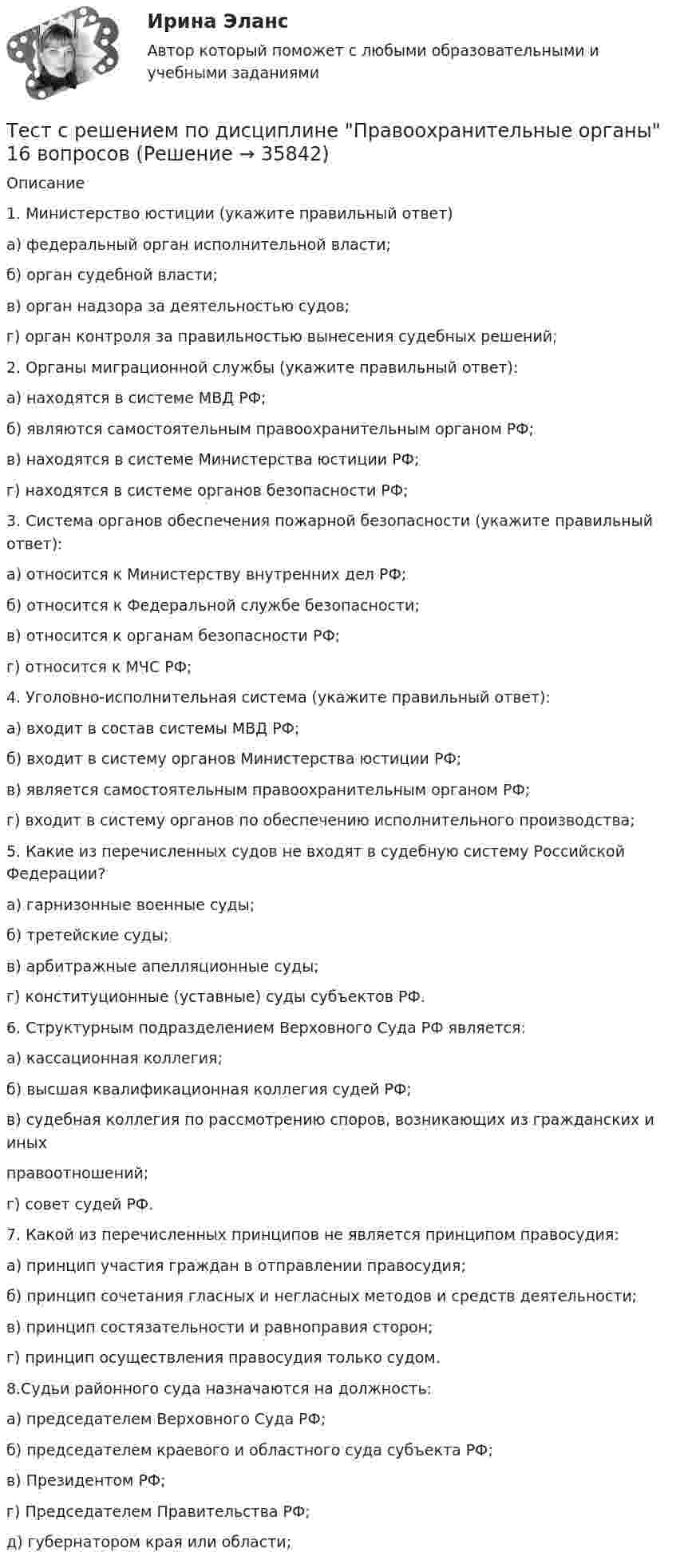     
          Описание
            1. Министерство юстиции (укажите правильный ответ) а) федеральный орган исполнительной власти;б) орган судебной власти;в) орган надзора за деятельностью судов;г) орган контроля за правильностью вынесения судебных решений;2. Органы миграционной службы (укажите правильный ответ):а) находятся в системе МВД РФ;б) являются самостоятельным правоохранительным органом РФ;в) находятся в системе Министерства юстиции РФ;г) находятся в системе органов безопасности РФ; 3. Система органов обеспечения пожарной безопасности (укажите правильный ответ):а) относится к Министерству внутренних дел РФ;б) относится к Федеральной службе безопасности;в) относится к органам безопасности РФ;г) относится к МЧС РФ;4. Уголовно-исполнительная система (укажите правильный ответ):а) входит в состав системы МВД РФ;б) входит в систему органов Министерства юстиции РФ;в) является самостоятельным правоохранительным органом РФ;г) входит в систему органов по обеспечению исполнительного производства;5. Какие из перечисленных судов не входят в судебную систему Российской Федерации?  а) гарнизонные военные суды;  б) третейские суды;  в) арбитражные апелляционные суды;  г) конституционные (уставные) суды субъектов РФ.6. Структурным подразделением Верховного Суда РФ является: а) кассационная коллегия; б) высшая квалификационная коллегия судей РФ; в) судебная коллегия по рассмотрению споров, возникающих из гражданских и иных правоотношений;г) совет судей РФ.  7. Какой из перечисленных принципов не является принципом правосудия:  а) принцип участия граждан в отправлении правосудия; б) принцип сочетания гласных и негласных методов и средств деятельности; в) принцип состязательности и равноправия сторон; г) принцип осуществления правосудия только судом.  8.Судьи районного суда назначаются на должность:а) председателем Верховного Суда РФ;б) председателем краевого и областного суда субъекта РФ;в) Президентом РФ;г) Председателем Правительства РФ;д) губернатором края или области;  
            
            
            тест СРА и тизерные рекламные сети Ответы Оценка Отлично 62 вопроса СинергияТест с решением по дисциплине Правоохранительные органы 16 вопросовТест с решениями (Гражданское право) 30 вопросов на отличноТест с решениями (Страховое право) 46 вопросов на отличноТест Статистика_2 ИТОГОВЫЙ КОНТРОЛЬ ПО ДИСЦИПЛИНЕ «СТАТИСТИКА»  ФЭК.РФТест Страхование ответственности. Перестрахование.Тест Страховые споры и их разрешение. Зарубежные страховые рынки.Тест с ответами Экономика организации (ДОУА)  Факторы развития организацииТест с ответами Экономика организации (ДОУА) Эффективность хозяйственной деятельности организацииТест с ответами Экономика СОО (ДОУА) Секторальная структура экономических агентовТест с ответами Экономика СОО (ДОУА)  Экономика и ее роль в обществеТест с ответами Экономика СОО (ДОУА) Экономическая динамика и всемирная экономикаТест с ответами Электрические машины 114 вопросов+ответыТЕСТ СОЦИАЛЬНАЯ ФИЛОСОФИЯ 100 %