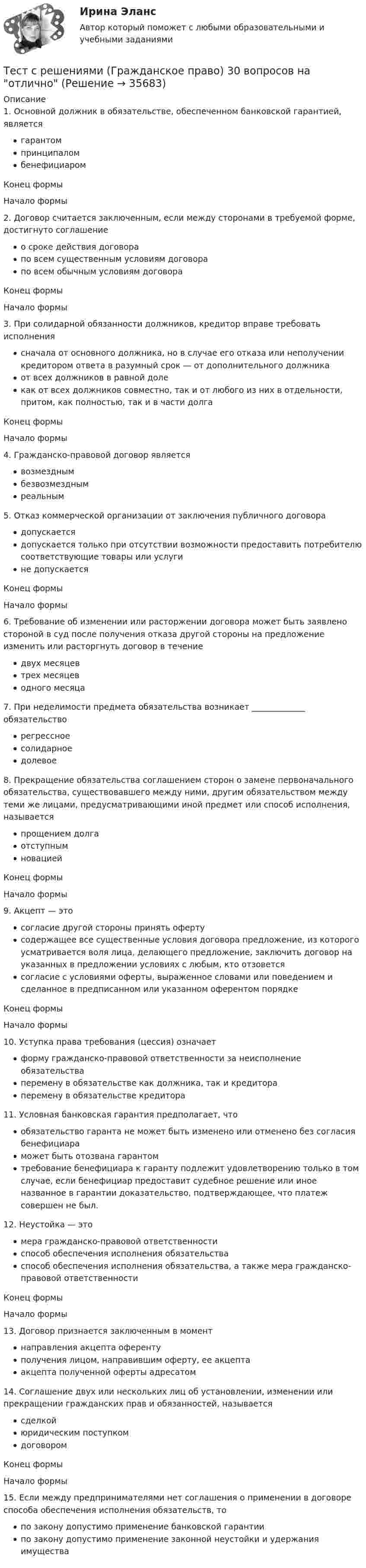     
          Описание
          1. Основной должник в обязательстве, обеспеченном банковской гарантией, являетсягарантомпринципаломбенефициаромКонец формыНачало формы 2. Договор считается заключенным, если между сторонами в требуемой форме, достигнуто соглашениео сроке действия договорапо всем существенным условиям договорапо всем обычным условиям договораКонец формыНачало формы 3. При солидарной обязанности должников, кредитор вправе требовать исполнениясначала от основного должника, но в случае его отказа или неполучении кредитором ответа в разумный срок — от дополнительного должникаот всех должников в равной долекак от всех должников совместно, так и от любого из них в отдельности, притом, как полностью, так и в части долгаКонец формыНачало формы 4. Гражданско-правовой договор являетсявозмезднымбезвозмезднымреальным 5. Отказ коммерческой организации от заключения публичного договорадопускаетсядопускается только при отсутствии возможности предоставить потребителю соответствующие товары или услугине допускаетсяКонец формыНачало формы 6. Требование об изменении или расторжении договора может быть заявлено стороной в суд после получения отказа другой стороны на предложение изменить или расторгнуть договор в течениедвух месяцевтрех месяцеводного месяца 7. При неделимости предмета обязательства возникает _____________ обязательстворегрессноесолидарноедолевое 8. Прекращение обязательства соглашением сторон о замене первоначального обязательства, существовавшего между ними, другим обязательством между теми же лицами, предусматривающими иной предмет или способ исполнения, называетсяпрощением долгаотступнымновациейКонец формыНачало формы 9. Акцепт — этосогласие другой стороны принять офертусодержащее все существенные условия договора предложение, из которого усматривается воля лица, делающего предложение, заключить договор на указанных в предложении условиях с любым, кто отзоветсясогласие с условиями оферты, выраженное словами или поведением и сделанное в предписанном или указанном оферентом порядкеКонец формыНачало формы 10. Уступка права требования (цессия) означаетформу гражданско-правовой ответственности за неисполнение обязательстваперемену в обязательстве как должника, так и кредитораперемену в обязательстве кредитора 11. Условная банковская гарантия предполагает, чтообязательство гаранта не может быть изменено или отменено без согласия бенефициараможет быть отозвана гарантомтребование бенефициара к гаранту подлежит удовлетворению только в том случае, если бенефициар предоставит судебное решение или иное названное в гарантии доказательство, подтверждающее, что платеж совершен не был. 12. Неустойка — этомера гражданско-правовой ответственностиспособ обеспечения исполнения обязательстваспособ обеспечения исполнения обязательства, а также мера гражданско-правовой ответственностиКонец формыНачало формы 13. Договор признается заключенным в моментнаправления акцепта оферентуполучения лицом, направившим оферту, ее акцептаакцепта полученной оферты адресатом  14. Соглашение двух или нескольких лиц об установлении, изменении или прекращении гражданских прав и обязанностей, называетсясделкойюридическим поступкомдоговоромКонец формыНачало формы 15. Если между предпринимателями нет соглашения о применении в договоре способа обеспечения исполнения обязательств, топо закону допустимо применение банковской гарантиипо закону допустимо применение законной неустойки и удержания имущества  
            
            
            Тест с решением по дисциплине Правоохранительные органы 16 вопросовТест с решениями (Гражданское право) 30 вопросов на отличноТест с решениями (Страховое право) 46 вопросов на отличноТест Статистика_2 ИТОГОВЫЙ КОНТРОЛЬ ПО ДИСЦИПЛИНЕ «СТАТИСТИКА»  ФЭК.РФТест Страхование ответственности. Перестрахование.Тест Страховые споры и их разрешение. Зарубежные страховые рынки.тест Тайм-менеджмент для СЕО (ответы СИНЕРГИЯ)Тест с ответами Экономика организации (ДОУА) Эффективность хозяйственной деятельности организацииТест с ответами Экономика СОО (ДОУА) Секторальная структура экономических агентовТест с ответами Экономика СОО (ДОУА)  Экономика и ее роль в обществеТест с ответами Экономика СОО (ДОУА) Экономическая динамика и всемирная экономикаТест с ответами Электрические машины 114 вопросов+ответыТЕСТ СОЦИАЛЬНАЯ ФИЛОСОФИЯ 100 %Тест с подробным решением Математическое моделирование социально-математических процессов