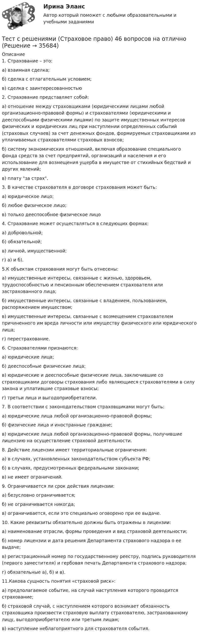     
          Описание
          1. Страхование – это:а) взаимная сделка;б) сделка с отлагательным условием;в) сделка с заинтересованностью  2. Страхование представляет собой: а) отношение между страховщиками (юридическими лицами любой организационно-правовой формы) и страхователями (юридическими и дееспособными физическими лицами) по защите имущественных интересов физических и юридических лиц при наступлении определенных событий (страховых случаев) за счет денежных фондов, формируемых страховщиками из уплачиваемых страхователями страховых взносов; б) систему экономических отношений, включая образование специального фонда средств за счет предприятий, организаций и населения и его использование для возмещения ущерба в имуществе от стихийных бедствий и других явлений; в) плату за страх. 3. В качестве страхователя в договоре страхования может быть:а) юридическое лицо;б) любое физическое лицо;в) только дееспособное физическое лицо 4. Страхование может осуществляться в  следующих формах: а) добровольной; б) обязательной; в) личной, имущественной; г) а) и б).  5.К объектам страхования могут быть отнесены: а) имущественные интересы, связанные с жизнью, здоровьем, трудоспособностью и пенсионным обеспечением страхователя или застрахованного лица; б) имущественные интересы, связанные с владением, пользованием, распоряжением имуществом; в) имущественные интересы, связанные с возмещением страхователем причиненного им вреда личности или имуществу физического или юридического лица; г) перестрахование. 6. Страхователями признаются: а) юридические лица; б) дееспособные физические лица; в) юридические и дееспособные физические лица, заключившие со страховщиками договоры страхования либо являющиеся страхователями в силу закона и уплатившие страховые взносы; г) третьи лица и выгодоприобретатели. 7.  В соответствии с законодательством страховщиками могут быть: а) юридические лица любой организационно-правовой формы; б) физические лица и иностранные граждане; в) юридические лица любой организационно-правовой формы, получившие лицензию на осуществление страховой деятельности.  8. Действие лицензии имеет территориальные ограничения: а) в случаях, установленных законодательством субъекта РФ; б) в случаях, предусмотренных федеральными законами;в) не имеет ограничений. 9. Ограничивается ли срок действия лицензии: а) безусловно ограничивается; б) не ограничивается никогда; в) ограничивается, если это специально оговорено при ее выдаче.  10. Какие реквизиты обязательно должны быть отражены в лицензии: а) наименование отрасли, формы проведения и вид страховой деятельности; б) номер лицензии и дата решения Департамента страхового надзора о ее выдаче; в) регистрационный номер по государственному реестру, подпись руководителя (первого заместителя) и гербовая печать Департамента страхового надзора; г) обязательные а), б) и в). 11.Какова сущность понятия «страховой риск»: а) предполагаемое событие, на случай наступления которого проводится страхование; б) страховой случай, с наступлением которого возникает обязанность страховщика произвести страховую выплату страхователю, застрахованному лицу, выгодоприобретателю или третьим лицам;в) наступление неблагоприятного для страхователя события.  
            
            
            Тест с решениями (Гражданское право) 30 вопросов на отличноТест с решениями (Страховое право) 46 вопросов на отличноТест Статистика_2 ИТОГОВЫЙ КОНТРОЛЬ ПО ДИСЦИПЛИНЕ «СТАТИСТИКА»  ФЭК.РФТест Страхование ответственности. Перестрахование.Тест Страховые споры и их разрешение. Зарубежные страховые рынки.тест Тайм-менеджмент для СЕО (ответы СИНЕРГИЯ)Тест ТГАСУ Химия ч. 2. Окислительно-восстановительные реакцииТест с ответами Экономика СОО (ДОУА) Секторальная структура экономических агентовТест с ответами Экономика СОО (ДОУА)  Экономика и ее роль в обществеТест с ответами Экономика СОО (ДОУА) Экономическая динамика и всемирная экономикаТест с ответами Электрические машины 114 вопросов+ответыТЕСТ СОЦИАЛЬНАЯ ФИЛОСОФИЯ 100 %Тест с подробным решением Математическое моделирование социально-математических процессовтест СРА и тизерные рекламные сети Ответы Оценка Отлично 62 вопроса Синергия