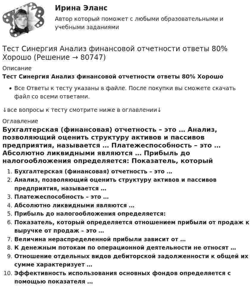     
            Описание
            Тест Синергия Анализ финансовой отчетности ответы 80% ХорошоВсе Ответы к тесту указаны в файле. После покупки вы сможете скачать файл со всеми ответами.↓все вопросы к тесту смотрите ниже в оглавлении↓ 
            Оглавление
              Бухгалтерская (финансовая) отчетность – это …   Анализ, позволяющий оценить структуру активов и пассивов предприятия, называется …   Платежеспособность – это …   Абсолютно ликвидными являются …   Прибыль до налогообложения определяется:   Показатель, который определяется отношением прибыли от продаж к выручке от продаж – это …   Величина нераспределенной прибыли зависит от …   К денежным потокам по операционной деятельности не относят …   Отношение отдельных видов дебиторской задолженности к общей их сумме характеризует …   Эффективность использования основных фондов определяется с помощью показателя …   
            
            
            Тест Синергия Анализ и разработка стратегии развития организации 2 варианта на 100 балловТест Синергия Анализ финансовой отчетности ответы 80% ХорошоТест Синергия Бухгалтерский учет_Ответы Итоговый тест 2023г. 4 семестр. Отлично!Тест Синергия Введение в анализ больших данных Ответы>⭐100 баллов ОтличноТест Синергия Индивидуальные траектории профессионального развития_Ответы Итоговый тест 2023г.Тест Синергия Иностранный язык в профессиональной деятельности. Ответы 4 семестр. Итоговый тест Тест Синергия Коммуникационный менеджмент в государственном и муниципальном управлении. Ответы итоговый тестТест Росдистант Эксплуатационные материалыТест Росдистант Эксплуатация насосных, компрессорных станций, нефтебаз и АЗСТест Росдистант Элективные дисциплины по физической культуре и спортуТест Росдистант Электротехника и электроникаТест Росдистант Энергосети и управление энергопотреблениемТЕСТ. РУССКАЯ ФИЛОСОФИЯ 100%Тест Русский язык и культура речи Синергия, 1 семестр