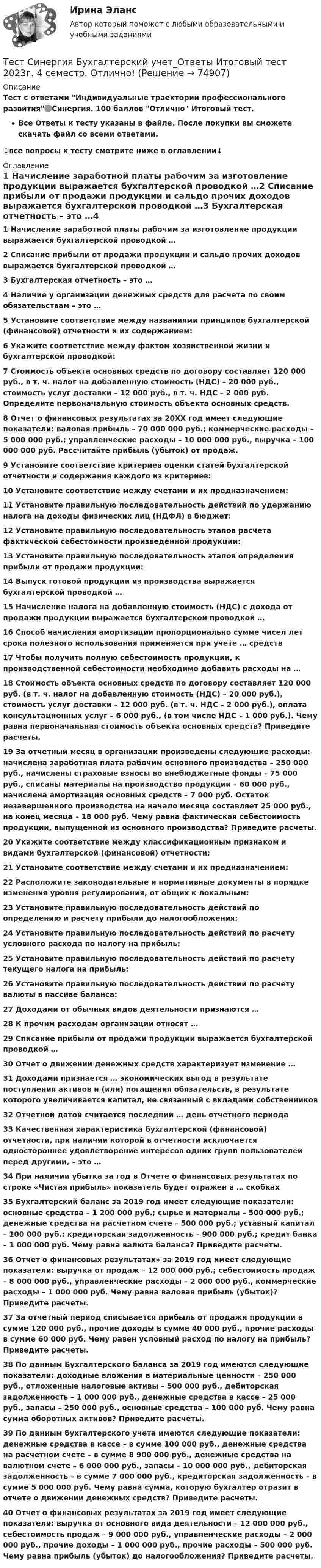     
            Описание
            Тест с ответами Индивидуальные траектории профессионального развития🟢Синергия. 100 баллов Отлично Итоговый тест.Все Ответы к тесту указаны в файле. После покупки вы сможете скачать файл со всеми ответами.↓все вопросы к тесту смотрите ниже в оглавлении↓ 
            Оглавление
            1	Начисление заработной платы рабочим за изготовление продукции выражается бухгалтерской проводкой …2	Списание прибыли от продажи продукции и сальдо прочих доходов выражается бухгалтерской проводкой …3	Бухгалтерская отчетность – это …4	Наличие у организации денежных средств для расчета по своим обязательствам – это …5	Установите соответствие между названиями принципов бухгалтерской (финансовой) отчетности и их содержанием:6	Укажите соответствие между фактом хозяйственной жизни и бухгалтерской проводкой:7	Стоимость объекта основных средств по договору составляет 120 000 руб., в т. ч. налог на добавленную стоимость (НДС) – 20 000 руб., стоимость услуг доставки – 12 000 руб., в т. ч. НДС – 2 000 руб. Определите первоначальную стоимость объекта основных средств.8	Отчет о финансовых результатах за 20XX год имеет следующие показатели: валовая прибыль – 70 000 000 руб.; коммерческие расходы – 5 000 000 руб.; управленческие расходы – 10 000 000 руб., выручка – 100 000 000 руб. Рассчитайте прибыль (убыток) от продаж.9	Установите соответствие критериев оценки статей бухгалтерской отчетности и содержания каждого из критериев:10	Установите соответствие между счетами и их предназначением:11	Установите правильную последовательность действий по удержанию налога на доходы физических лиц (НДФЛ) в бюджет:12	Установите правильную последовательность этапов расчета фактической себестоимости произведенной продукции:13	Установите правильную последовательность этапов определения прибыли от продажи продукции:14	Выпуск готовой продукции из производства выражается бухгалтерской проводкой …15	Начисление налога на добавленную стоимость (НДС) с дохода от продажи продукции выражается бухгалтерской проводкой …16	Способ начисления амортизации пропорционально сумме чисел лет срока полезного использования применяется при учете … средств17	Чтобы получить полную себестоимость продукции, к производственной себестоимости необходимо добавить расходы на …18	Стоимость объекта основных средств по договору составляет 120 000 руб. (в т. ч. налог на добавленную стоимость (НДС) – 20 000 руб.), стоимость услуг доставки – 12 000 руб. (в т. ч. НДС – 2 000 руб.), оплата консультационных услуг – 6 000 руб., (в том числе НДС – 1 000 руб.). Чему равна первоначальная стоимость объекта основных средств? Приведите расчеты.19	За отчетный месяц в организации произведены следующие расходы: начислена заработная плата рабочим основного производства – 250 000 руб., начислены страховые взносы во внебюджетные фонды – 75 000 руб., списаны материалы на производство продукции – 60 000 руб., начислена амортизация основных средств – 7 000 руб. Остаток незавершенного производства на начало месяца составляет 25 000 руб., на конец месяца – 18 000 руб. Чему равна фактическая себестоимость продукции, выпущенной из основного производства? Приведите расчеты.20	Укажите соответствие между классификационным признаком и видами бухгалтерской (финансовой) отчетности:21	Установите соответствие между счетами и их предназначением:22	Расположите законодательные и нормативные документы в порядке изменения уровня регулирования, от общих к локальным:23	Установите правильную последовательность действий по определению и расчету прибыли до налогообложения:24	Установите правильную последовательность действий по расчету условного расхода по налогу на прибыль:25	Установите правильную последовательность действий по расчету текущего налога на прибыль:26	Установите правильную последовательность действий по расчету валюты в пассиве баланса:27	Доходами от обычных видов деятельности признаются …28	К прочим расходам организации относят …29	Списание прибыли от продажи продукции выражается бухгалтерской проводкой …30	Отчет о движении денежных средств характеризует изменение …31	Доходами признается … экономических выгод в результате поступления активов и (или) погашения обязательств, в результате которого увеличивается капитал, не связанный с вкладами собственников32	Отчетной датой считается последний … день отчетного периода33	Качественная характеристика бухгалтерской (финансовой) отчетности, при наличии которой в отчетности исключается одностороннее удовлетворение интересов одних групп пользователей перед другими, – это …34	При наличии убытка за год в Отчете о финансовых результатах по строке «Чистая прибыль» показатель будет отражен в … скобках35	Бухгалтерский баланс за 2019 год имеет следующие показатели: основные средства – 1 200 000 руб.; сырье и материалы – 500 000 руб.; денежные средства на расчетном счете – 500 000 руб.; уставный капитал – 100 000 руб.: кредиторская задолженность – 900 000 руб.; кредит банка – 1 000 000 руб. Чему равна валюта баланса? Приведите расчеты.36	Отчет о финансовых результатах» за 2019 год имеет следующие показатели: выручка от продаж – 12 000 000 руб.; себестоимость продаж – 8 000 000 руб., управленческие расходы – 2 000 000 руб., коммерческие расходы – 1 000 000 руб. Чему равна валовая прибыль (убыток)? Приведите расчеты.37	За отчетный период списывается прибыль от продажи продукции в сумме 120 000 руб., прочие доходы в сумме 40 000 руб., прочие расходы в сумме 60 000 руб. Чему равен условный расход по налогу на прибыль? Приведите расчеты.38	По данным Бухгалтерского баланса за 2019 год имеются следующие показатели: доходные вложения в материальные ценности – 250 000 руб., отложенные налоговые активы – 500 000 руб., дебиторская задолженность – 1 000 000 руб., денежные средства в кассе – 25 000 руб., запасы – 250 000 руб., основные средства – 100 000 руб. Чему равна сумма оборотных активов? Приведите расчеты.39	По данным бухгалтерского учета имеются следующие показатели: денежные средства в кассе – в сумме 100 000 руб., денежные средства на расчетном счете – в сумме 8 900 000 руб., денежные средства на валютном счете – 6 000 000 руб., запасы – 10 000 000 руб., дебиторская задолженность – в сумме 7 000 000 руб., кредиторская задолженность – в сумме 5 000 000 руб. Чему равна сумма, которую бухгалтер отразит в отчете о движении денежных средств? Приведите расчеты.40	Отчет о финансовых результатах за 2019 год имеет следующие показатели: выручка от основного вида деятельности – 12 000 000 руб., себестоимость продаж – 9 000 000 руб., управленческие расходы – 2 000 000 руб., прочие доходы – 1 000 000 руб., прочие расходы – 500 000 руб. Чему равна прибыль (убыток) до налогообложения? Приведите расчеты.  
            
            
            Тест Синергия Анализ финансовой отчетности ответы 80% ХорошоТест Синергия Бухгалтерский учет_Ответы Итоговый тест 2023г. 4 семестр. Отлично!Тест Синергия Введение в анализ больших данных Ответы>⭐100 баллов ОтличноТест Синергия Индивидуальные траектории профессионального развития_Ответы Итоговый тест 2023г.Тест Синергия Иностранный язык в профессиональной деятельности. Ответы 4 семестр. Итоговый тест Тест Синергия Коммуникационный менеджмент в государственном и муниципальном управлении. Ответы итоговый тестТест Синергия Компенсационная политика организации_Ответы Итоговый тест 2023г.Тест Росдистант Эксплуатация насосных, компрессорных станций, нефтебаз и АЗСТест Росдистант Элективные дисциплины по физической культуре и спортуТест Росдистант Электротехника и электроникаТест Росдистант Энергосети и управление энергопотреблениемТЕСТ. РУССКАЯ ФИЛОСОФИЯ 100%Тест Русский язык и культура речи Синергия, 1 семестрТест Синергия PR-деятельность в спорте (ответы 75 баллов)