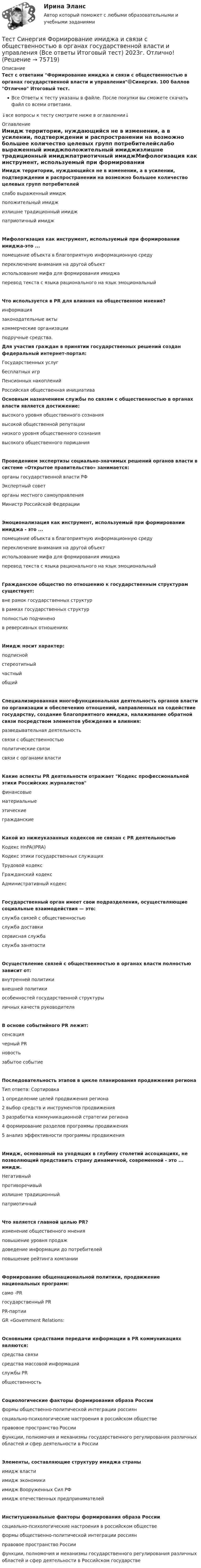     
            Описание
            Тест с ответами Формирование имиджа и связи с общественностью в органах государственной власти и управления🟢Синергия. 100 баллов Отлично Итоговый тест.Все Ответы к тесту указаны в файле. После покупки вы сможете скачать файл со всеми ответами.↓все вопросы к тесту смотрите ниже в оглавлении↓ 
            Оглавление
            Имидж территории, нуждающийся не в изменении, а в усилении, подтверждении и распространении на возможно большее количество целевых групп потребителейслабо выраженный имиджположительный имиджизлишне традиционный имиджпатриотичный имиджМифологизация как инструмент, используемый при формировании имиджа-это ...помещение объекта в благоприятную информационную средупереключение внимания на другой объектиспользование мифа для формирования имиджаперевод текста с языка рационального на язык эмоциональныйЧто используется в PR для влияния на общественное мнение?информациязаконодательные актыкоммерческие организацииподручные средства. Для участия граждан в принятии государственных решений создан федеральный интернет-портал:Государственных услугбесплатных игрПенсионных накопленийРоссийская общественная инициатива Основным назначением службы по связям с общественностью в органах власти является достижение:высокого уровня общественного сознаниявысокой общественной репутациинизкого уровня общественного сознаниявысокого общественного порицанияПроведением экспертизы социально-значимых решений органов власти в системе «Открытое правительство» занимается:органы государственной власти РФЭкспертный советорганы местного самоуправленияМинистр Российской ФедерацииЭмоционализация как инструмент, используемый при формировании имиджа - это ...помещение объекта в благоприятную информационную средупереключение внимания на другой объектиспользование мифа для формирования имиджаперевод текста с языка рационального на язык эмоциональныйГражданское общество по отношению к государственным структурам существует:вне рамок государственных структурв рамках государственных структурполностью подчиненов реверсивных отношенияхИмидж носит характер:подписнойстереотипныйчастныйобщийСпециализированная многофункциональная деятельность органов власти по организации и обеспечению отношений, направленных на содействие государству, создание благоприятного имиджа, налаживание обратной связи посредством элементов убеждения и влияния:разведывательная деятельностьсвязи с общественностьюполитические связисвязи с органами властиКакие аспекты PR деятельности отражает Кодекс профессиональной этики Российских журналистовфинансовыематериальныеэтическиегражданскиеКакой из нижеуказанных кодексов не связан с PR деятельностьюКодекс HnPA(IPRA)Кодекс этики государственных служащихТрудовой кодексГражданский кодексАдминистративный кодексГосударственный орган имеет свои подразделения, осуществляющие социальные взаимодействия — это:служба связей с общественностьюслужба доставкисервисная службаслужба занятостиОсуществление связей с общественностью в органах власти полностью зависит от:внутренней политикивнешней политикиособенностей государственной структурыличных качеств руководителяВ основе событийного PR лежит:сенсациячерный PRновостьзабытое событиеПоследовательность этапов в цикле планирования продвижения регионаТип ответа: Сортировка1          определение целей продвижения региона2          выбор средств и инструментов продвижения3          разработка коммуникационной стратегии региона4          формирование разделов программы продвижения5          анализ эффективности программы продвиженияИмидж, основанный на уходящих в глубину столетий ассоциациях, не позволяющий представить страну динамичной, современной - это ... имидж.Негативныйпротиворечивыйизлишне традиционныйпатриотичныйЧто является главной целью PR?изменение общественного мненияповышение уровня продаждоведение информации до потребителейповышение рейтинга компанииФормирование общенациональной политики, продвижение национальных программ:само -PRгосударственный PRPR-партииGR «Government Relations:Основными средствами передачи информации в PR коммуникациях являются:средства связисредства массовой информацийслужбы PRобщественностьСоциологические факторы формирования образа Россииформы общественно-политической интеграции россиянсоциально-психологические настроения в российском обществеправовое пространство Россиифункции, полномочия и механизмы государственного регулирования различных областей и сфер деятельности в РоссииЭлементы, составляющие структуру имиджа страныимидж властиимидж экономикиимидж Вооруженных Сил РФимидж отечественных предпринимателейИнституциональные факторы формирования образа Россиисоциально-психологические настроения в российском обществеформы общественно-политической интеграции россиянправовое пространство Россиифункции, полномочия и механизмы государственного регулирования различных областей и сфер деятельности в Российском государстве  
            
            
            Тест Синергия Финансовое право оценка 4+Тест Синергия Формирование имиджа и связи с общественностью в органах государственной власти и управления (Все ответы Итоговый тест) 2023г. Отлично!Тест Синергия Экологическое право оценка 4+ТЕСТ с ответами (100%). ГИДРОМЕХАНИКА 2023-2024 уч. год. Полный курс, по всем разделамТест с ответами АНГЛИЙСКИЙ ЯЗЫК (ДОУА, ББЛ, СР, 1 ЧАСТЬ) Времена английского глаголаТест с ответами Английский язык (ДОУА, ББЛ, СР, 1 часть) Залог английского глаголаТест с ответами АНГЛИЙСКИЙ ЯЗЫК (ДОУА, ББЛ, СР, 1 ЧАСТЬ) Классификация английских глаголовТест, Синергия, Распределенные системы обработки информации 2022г.Тест Синергия Сеть и сетевые протоколы. Ответы итоговый тест. 100 баллов зачётТест Синергия Системный анализ в экономике.фит_БАК Ответы на 100 баллов. 2023 г.Тест Синергия Современные методы сбора, обработки и анализа экономических и социальных данных.фэ_БАК 2023г. ✅Ответы Итоговый тестТест Синергия Супервизия в деятельности психолога Ответы Экзамен 2023г.ТЕСТ Синергия Теоретические основы товароведения (СПО 4 курс 7 семестр) часть 1 сдана на 5Тест Синергия. Теория и методика воспитания младших школьников